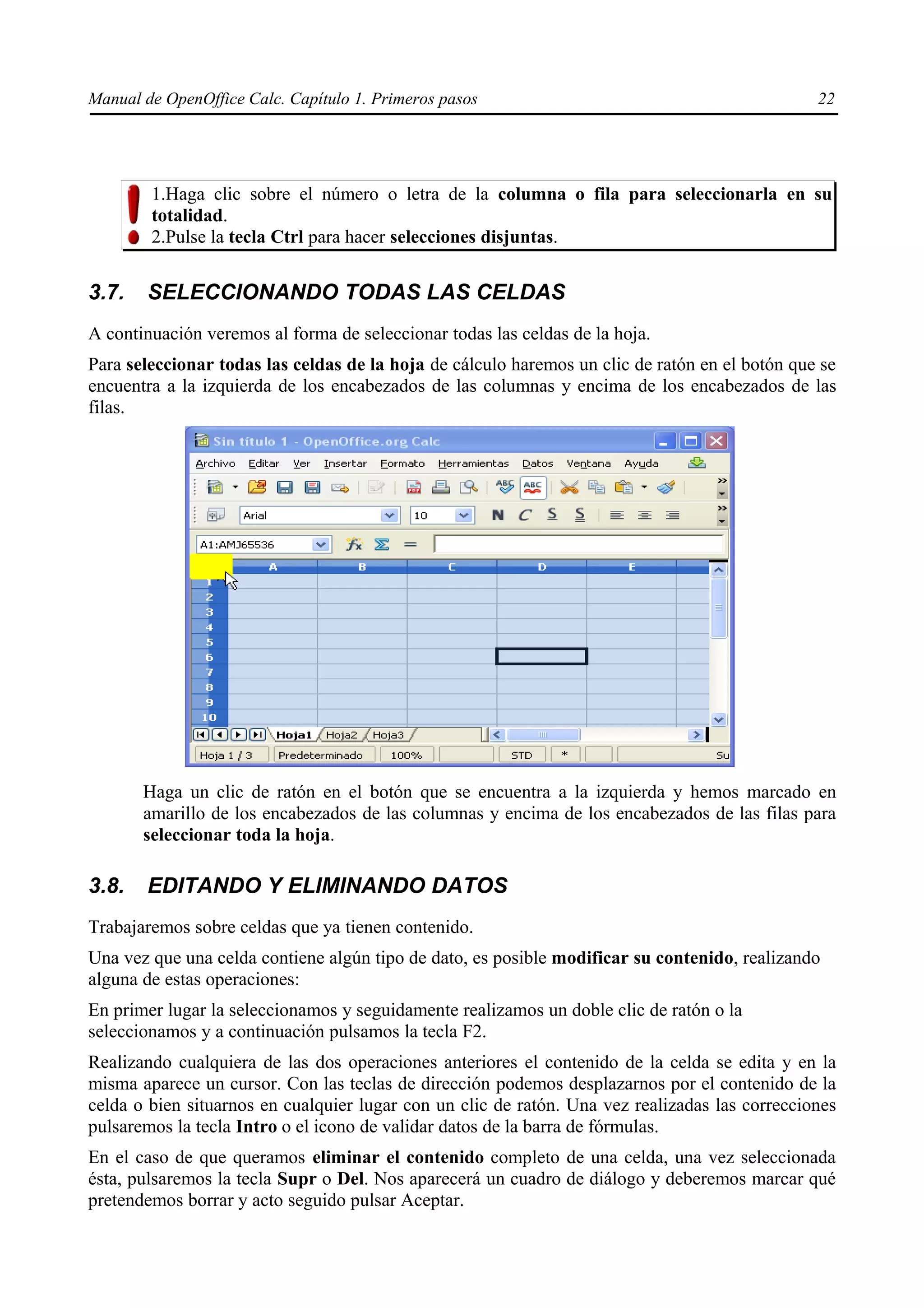 Manual de OpenOffice Calc. Capítulo 1. Primeros pasos                                           22




        1.Haga clic sobre el número o letra de la columna o fila para seleccionarla en su
        totalidad.
        2.Pulse la tecla Ctrl para hacer selecciones disjuntas.


3.7.    SELECCIONANDO TODAS LAS CELDAS
A continuación veremos al forma de seleccionar todas las celdas de la hoja.
Para seleccionar todas las celdas de la hoja de cálculo haremos un clic de ratón en el botón que se
encuentra a la izquierda de los encabezados de las columnas y encima de los encabezados de las
filas.




       Haga un clic de ratón en el botón que se encuentra a la izquierda y hemos marcado en
       amarillo de los encabezados de las columnas y encima de los encabezados de las filas para
       seleccionar toda la hoja.

3.8.    EDITANDO Y ELIMINANDO DATOS
Trabajaremos sobre celdas que ya tienen contenido.
Una vez que una celda contiene algún tipo de dato, es posible modificar su contenido, realizando
alguna de estas operaciones:
En primer lugar la seleccionamos y seguidamente realizamos un doble clic de ratón o la
seleccionamos y a continuación pulsamos la tecla F2.
Realizando cualquiera de las dos operaciones anteriores el contenido de la celda se edita y en la
misma aparece un cursor. Con las teclas de dirección podemos desplazarnos por el contenido de la
celda o bien situarnos en cualquier lugar con un clic de ratón. Una vez realizadas las correcciones
pulsaremos la tecla Intro o el icono de validar datos de la barra de fórmulas.
En el caso de que queramos eliminar el contenido completo de una celda, una vez seleccionada
ésta, pulsaremos la tecla Supr o Del. Nos aparecerá un cuadro de diálogo y deberemos marcar qué
pretendemos borrar y acto seguido pulsar Aceptar.
 