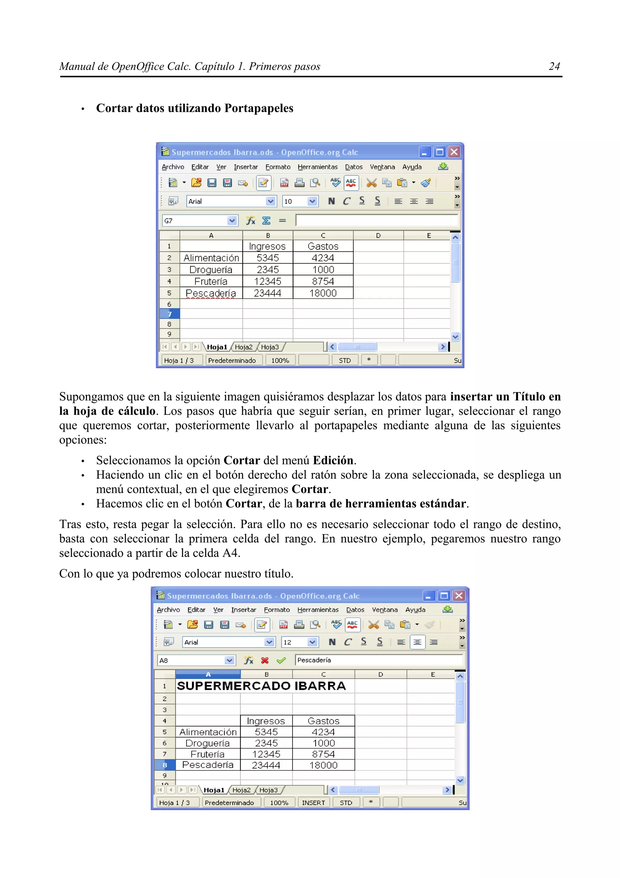 Manual de OpenOffice Calc. Capítulo 1. Primeros pasos                                            24


    •   Cortar datos utilizando Portapapeles




Supongamos que en la siguiente imagen quisiéramos desplazar los datos para insertar un Título en
la hoja de cálculo. Los pasos que habría que seguir serían, en primer lugar, seleccionar el rango
que queremos cortar, posteriormente llevarlo al portapapeles mediante alguna de las siguientes
opciones:
    •   Seleccionamos la opción Cortar del menú Edición.
    •   Haciendo un clic en el botón derecho del ratón sobre la zona seleccionada, se despliega un
        menú contextual, en el que elegiremos Cortar.
    •   Hacemos clic en el botón Cortar, de la barra de herramientas estándar.
Tras esto, resta pegar la selección. Para ello no es necesario seleccionar todo el rango de destino,
basta con seleccionar la primera celda del rango. En nuestro ejemplo, pegaremos nuestro rango
seleccionado a partir de la celda A4.
Con lo que ya podremos colocar nuestro título.
 