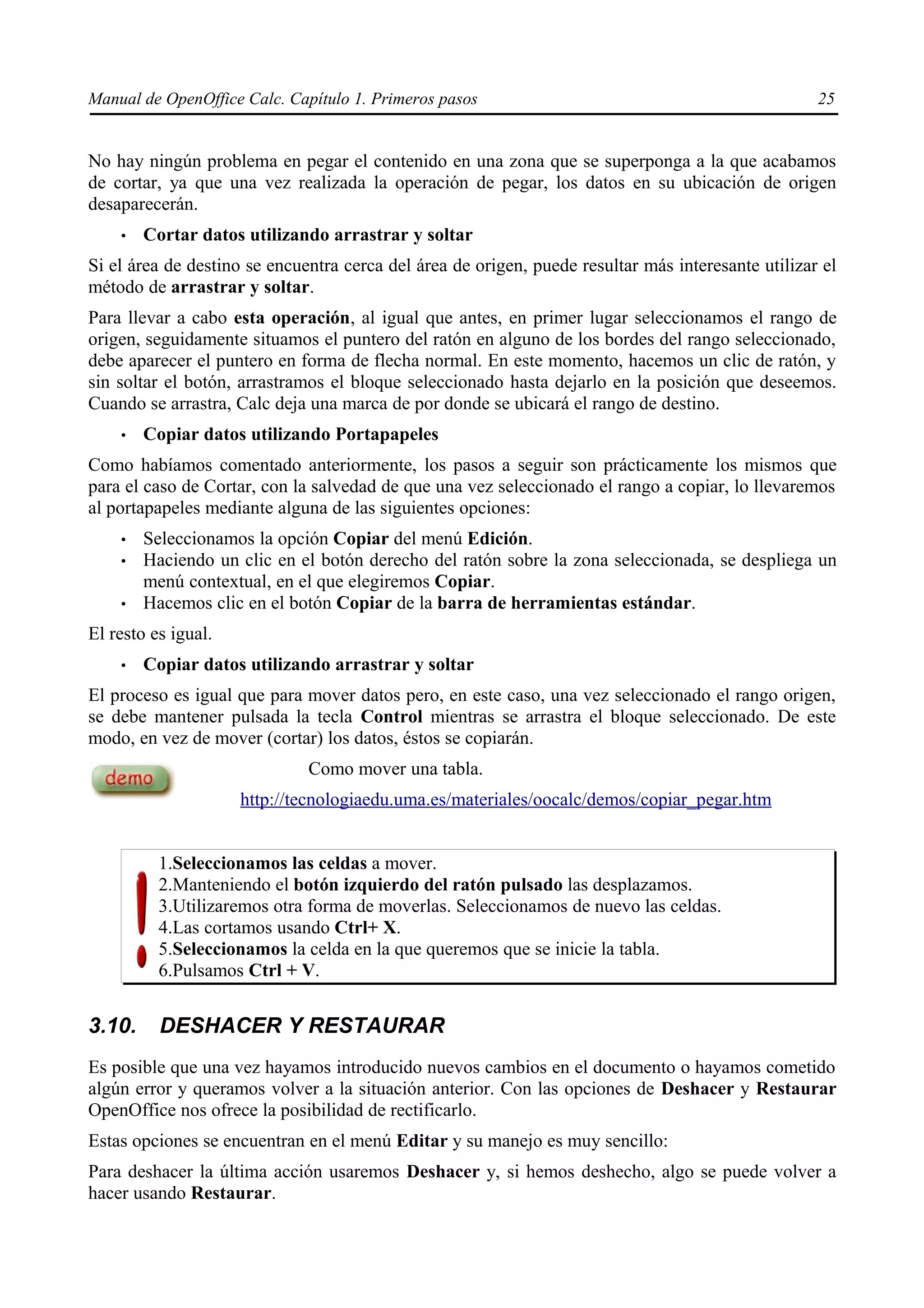 Manual de OpenOffice Calc. Capítulo 1. Primeros pasos                                               25


No hay ningún problema en pegar el contenido en una zona que se superponga a la que acabamos
de cortar, ya que una vez realizada la operación de pegar, los datos en su ubicación de origen
desaparecerán.
    •   Cortar datos utilizando arrastrar y soltar
Si el área de destino se encuentra cerca del área de origen, puede resultar más interesante utilizar el
método de arrastrar y soltar.
Para llevar a cabo esta operación, al igual que antes, en primer lugar seleccionamos el rango de
origen, seguidamente situamos el puntero del ratón en alguno de los bordes del rango seleccionado,
debe aparecer el puntero en forma de flecha normal. En este momento, hacemos un clic de ratón, y
sin soltar el botón, arrastramos el bloque seleccionado hasta dejarlo en la posición que deseemos.
Cuando se arrastra, Calc deja una marca de por donde se ubicará el rango de destino.
    •   Copiar datos utilizando Portapapeles
Como habíamos comentado anteriormente, los pasos a seguir son prácticamente los mismos que
para el caso de Cortar, con la salvedad de que una vez seleccionado el rango a copiar, lo llevaremos
al portapapeles mediante alguna de las siguientes opciones:
    •   Seleccionamos la opción Copiar del menú Edición.
    •   Haciendo un clic en el botón derecho del ratón sobre la zona seleccionada, se despliega un
        menú contextual, en el que elegiremos Copiar.
    •   Hacemos clic en el botón Copiar de la barra de herramientas estándar.
El resto es igual.
    •   Copiar datos utilizando arrastrar y soltar
El proceso es igual que para mover datos pero, en este caso, una vez seleccionado el rango origen,
se debe mantener pulsada la tecla Control mientras se arrastra el bloque seleccionado. De este
modo, en vez de mover (cortar) los datos, éstos se copiarán.
                              Como mover una tabla.
                     http://tecnologiaedu.uma.es/materiales/oocalc/demos/copiar_pegar.htm


          1.Seleccionamos las celdas a mover.
          2.Manteniendo el botón izquierdo del ratón pulsado las desplazamos.
          3.Utilizaremos otra forma de moverlas. Seleccionamos de nuevo las celdas.
          4.Las cortamos usando Ctrl+ X.
          5.Seleccionamos la celda en la que queremos que se inicie la tabla.
          6.Pulsamos Ctrl + V.


3.10.     DESHACER Y RESTAURAR
Es posible que una vez hayamos introducido nuevos cambios en el documento o hayamos cometido
algún error y queramos volver a la situación anterior. Con las opciones de Deshacer y Restaurar
OpenOffice nos ofrece la posibilidad de rectificarlo.
Estas opciones se encuentran en el menú Editar y su manejo es muy sencillo:
Para deshacer la última acción usaremos Deshacer y, si hemos deshecho, algo se puede volver a
hacer usando Restaurar.
 