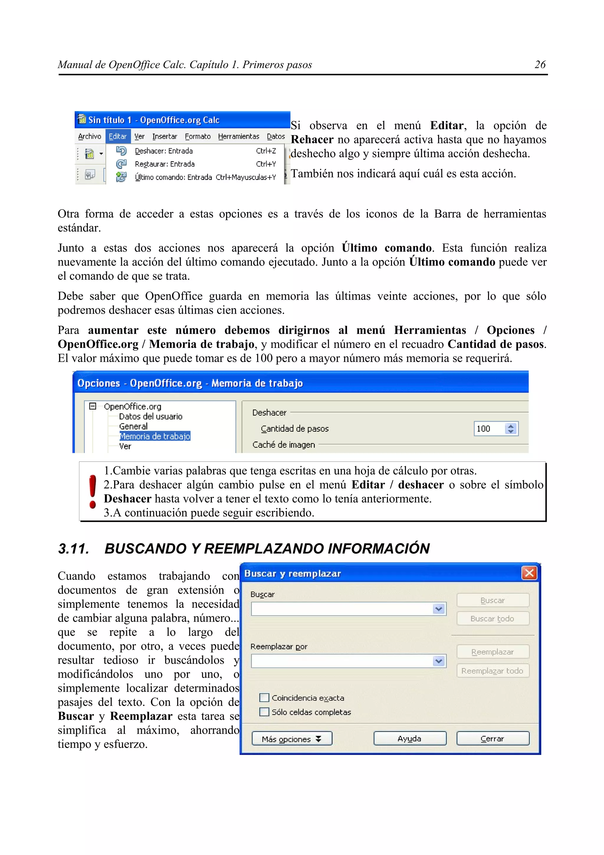 Manual de OpenOffice Calc. Capítulo 1. Primeros pasos                                            26




                                                Si observa en el menú Editar, la opción de
                                                Rehacer no aparecerá activa hasta que no hayamos
                                                deshecho algo y siempre última acción deshecha.
                                                También nos indicará aquí cuál es esta acción.


Otra forma de acceder a estas opciones es a través de los iconos de la Barra de herramientas
estándar.
Junto a estas dos acciones nos aparecerá la opción Último comando. Esta función realiza
nuevamente la acción del último comando ejecutado. Junto a la opción Último comando puede ver
el comando de que se trata.
Debe saber que OpenOffice guarda en memoria las últimas veinte acciones, por lo que sólo
podremos deshacer esas últimas cien acciones.
Para aumentar este número debemos dirigirnos al menú Herramientas / Opciones /
OpenOffice.org / Memoria de trabajo, y modificar el número en el recuadro Cantidad de pasos.
El valor máximo que puede tomar es de 100 pero a mayor número más memoria se requerirá.




         1.Cambie varias palabras que tenga escritas en una hoja de cálculo por otras.
         2.Para deshacer algún cambio pulse en el menú Editar / deshacer o sobre el símbolo
         Deshacer hasta volver a tener el texto como lo tenía anteriormente.
         3.A continuación puede seguir escribiendo.


3.11.    BUSCANDO Y REEMPLAZANDO INFORMACIÓN
Cuando estamos trabajando con
documentos de gran extensión o
simplemente tenemos la necesidad
de cambiar alguna palabra, número...
que se repite a lo largo del
documento, por otro, a veces puede
resultar tedioso ir buscándolos y
modificándolos uno por uno, o
simplemente localizar determinados
pasajes del texto. Con la opción de
Buscar y Reemplazar esta tarea se
simplifica al máximo, ahorrando
tiempo y esfuerzo.
 