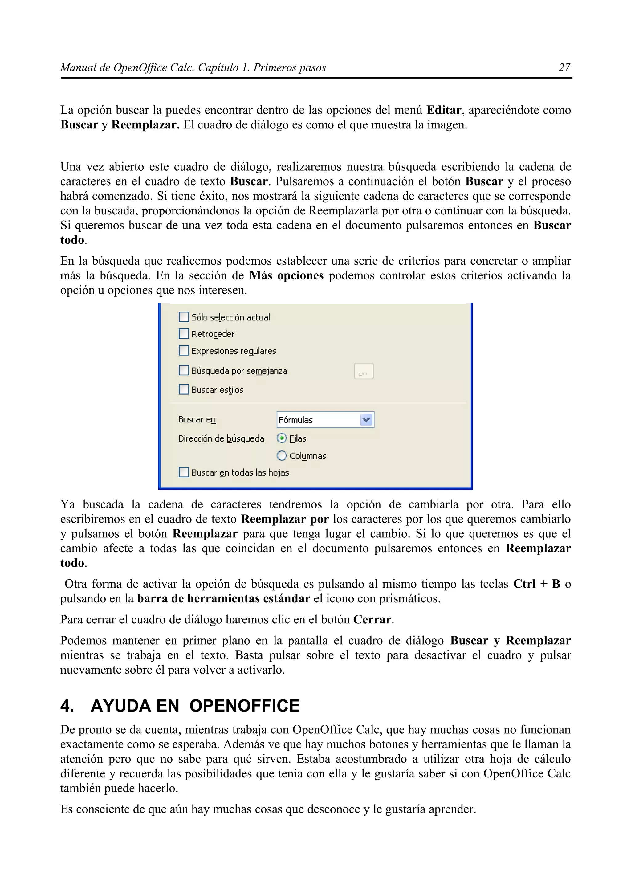 Manual de OpenOffice Calc. Capítulo 1. Primeros pasos                                            27


La opción buscar la puedes encontrar dentro de las opciones del menú Editar, apareciéndote como
Buscar y Reemplazar. El cuadro de diálogo es como el que muestra la imagen.


Una vez abierto este cuadro de diálogo, realizaremos nuestra búsqueda escribiendo la cadena de
caracteres en el cuadro de texto Buscar. Pulsaremos a continuación el botón Buscar y el proceso
habrá comenzado. Si tiene éxito, nos mostrará la siguiente cadena de caracteres que se corresponde
con la buscada, proporcionándonos la opción de Reemplazarla por otra o continuar con la búsqueda.
Si queremos buscar de una vez toda esta cadena en el documento pulsaremos entonces en Buscar
todo.
En la búsqueda que realicemos podemos establecer una serie de criterios para concretar o ampliar
más la búsqueda. En la sección de Más opciones podemos controlar estos criterios activando la
opción u opciones que nos interesen.




Ya buscada la cadena de caracteres tendremos la opción de cambiarla por otra. Para ello
escribiremos en el cuadro de texto Reemplazar por los caracteres por los que queremos cambiarlo
y pulsamos el botón Reemplazar para que tenga lugar el cambio. Si lo que queremos es que el
cambio afecte a todas las que coincidan en el documento pulsaremos entonces en Reemplazar
todo.
 Otra forma de activar la opción de búsqueda es pulsando al mismo tiempo las teclas Ctrl + B o
pulsando en la barra de herramientas estándar el icono con prismáticos.
Para cerrar el cuadro de diálogo haremos clic en el botón Cerrar.
Podemos mantener en primer plano en la pantalla el cuadro de diálogo Buscar y Reemplazar
mientras se trabaja en el texto. Basta pulsar sobre el texto para desactivar el cuadro y pulsar
nuevamente sobre él para volver a activarlo.

4. AYUDA EN OPENOFFICE
De pronto se da cuenta, mientras trabaja con OpenOffice Calc, que hay muchas cosas no funcionan
exactamente como se esperaba. Además ve que hay muchos botones y herramientas que le llaman la
atención pero que no sabe para qué sirven. Estaba acostumbrado a utilizar otra hoja de cálculo
diferente y recuerda las posibilidades que tenía con ella y le gustaría saber si con OpenOffice Calc
también puede hacerlo.
Es consciente de que aún hay muchas cosas que desconoce y le gustaría aprender.
 