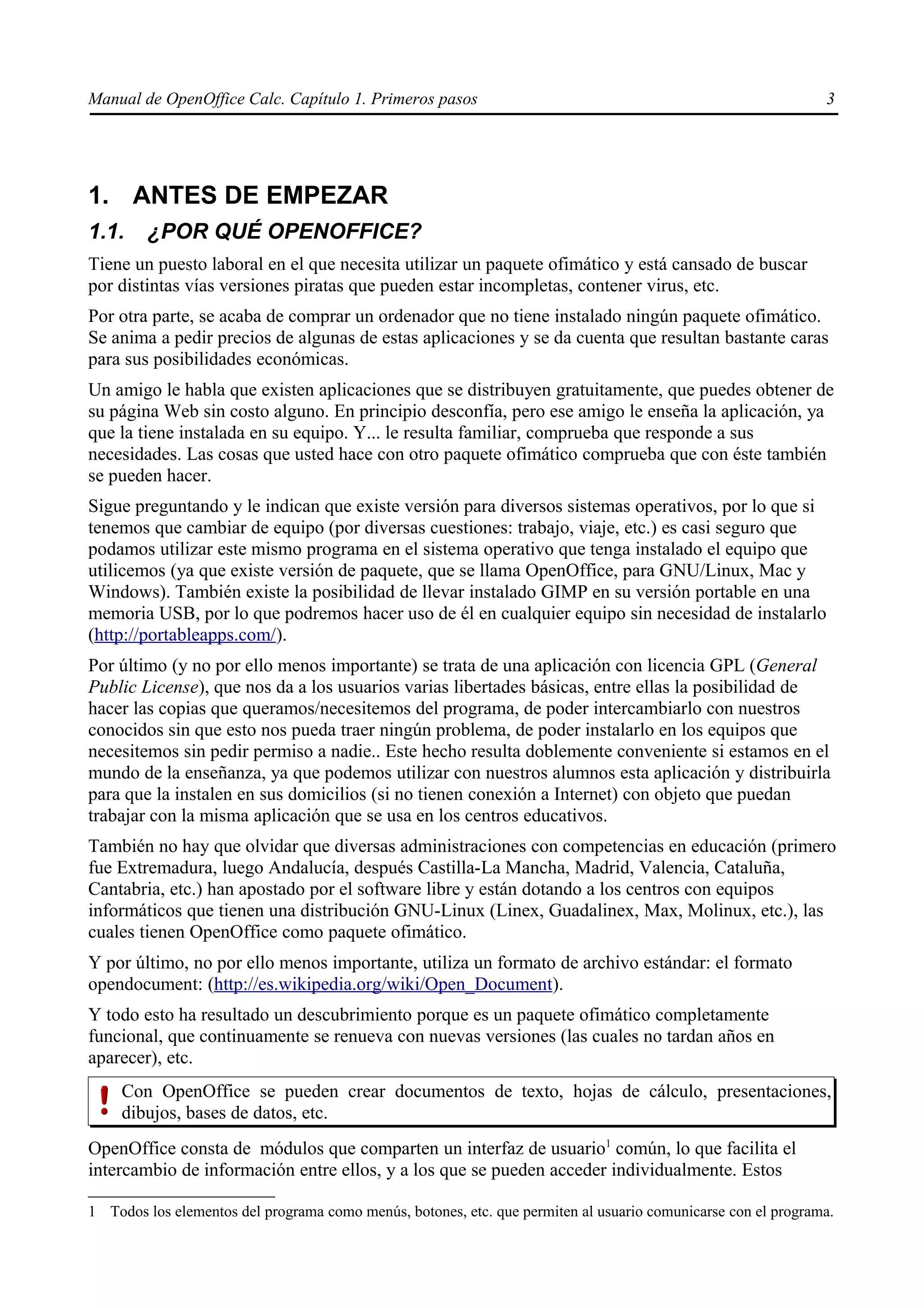 Manual de OpenOffice Calc. Capítulo 1. Primeros pasos                                                          3




1. ANTES DE EMPEZAR
1.1.    ¿POR QUÉ OPENOFFICE?
Tiene un puesto laboral en el que necesita utilizar un paquete ofimático y está cansado de buscar
por distintas vías versiones piratas que pueden estar incompletas, contener virus, etc.
Por otra parte, se acaba de comprar un ordenador que no tiene instalado ningún paquete ofimático.
Se anima a pedir precios de algunas de estas aplicaciones y se da cuenta que resultan bastante caras
para sus posibilidades económicas.
Un amigo le habla que existen aplicaciones que se distribuyen gratuitamente, que puedes obtener de
su página Web sin costo alguno. En principio desconfía, pero ese amigo le enseña la aplicación, ya
que la tiene instalada en su equipo. Y... le resulta familiar, comprueba que responde a sus
necesidades. Las cosas que usted hace con otro paquete ofimático comprueba que con éste también
se pueden hacer.
Sigue preguntando y le indican que existe versión para diversos sistemas operativos, por lo que si
tenemos que cambiar de equipo (por diversas cuestiones: trabajo, viaje, etc.) es casi seguro que
podamos utilizar este mismo programa en el sistema operativo que tenga instalado el equipo que
utilicemos (ya que existe versión de paquete, que se llama OpenOffice, para GNU/Linux, Mac y
Windows). También existe la posibilidad de llevar instalado GIMP en su versión portable en una
memoria USB, por lo que podremos hacer uso de él en cualquier equipo sin necesidad de instalarlo
(http://portableapps.com/).
Por último (y no por ello menos importante) se trata de una aplicación con licencia GPL (General
Public License), que nos da a los usuarios varias libertades básicas, entre ellas la posibilidad de
hacer las copias que queramos/necesitemos del programa, de poder intercambiarlo con nuestros
conocidos sin que esto nos pueda traer ningún problema, de poder instalarlo en los equipos que
necesitemos sin pedir permiso a nadie.. Este hecho resulta doblemente conveniente si estamos en el
mundo de la enseñanza, ya que podemos utilizar con nuestros alumnos esta aplicación y distribuirla
para que la instalen en sus domicilios (si no tienen conexión a Internet) con objeto que puedan
trabajar con la misma aplicación que se usa en los centros educativos.
También no hay que olvidar que diversas administraciones con competencias en educación (primero
fue Extremadura, luego Andalucía, después Castilla-La Mancha, Madrid, Valencia, Cataluña,
Cantabria, etc.) han apostado por el software libre y están dotando a los centros con equipos
informáticos que tienen una distribución GNU-Linux (Linex, Guadalinex, Max, Molinux, etc.), las
cuales tienen OpenOffice como paquete ofimático.
Y por último, no por ello menos importante, utiliza un formato de archivo estándar: el formato
opendocument: (http://es.wikipedia.org/wiki/Open_Document).
Y todo esto ha resultado un descubrimiento porque es un paquete ofimático completamente
funcional, que continuamente se renueva con nuevas versiones (las cuales no tardan años en
aparecer), etc.
     Con OpenOffice se pueden crear documentos de texto, hojas de cálculo, presentaciones,
     dibujos, bases de datos, etc.
OpenOffice consta de módulos que comparten un interfaz de usuario1 común, lo que facilita el
intercambio de información entre ellos, y a los que se pueden acceder individualmente. Estos

1 Todos los elementos del programa como menús, botones, etc. que permiten al usuario comunicarse con el programa.
 