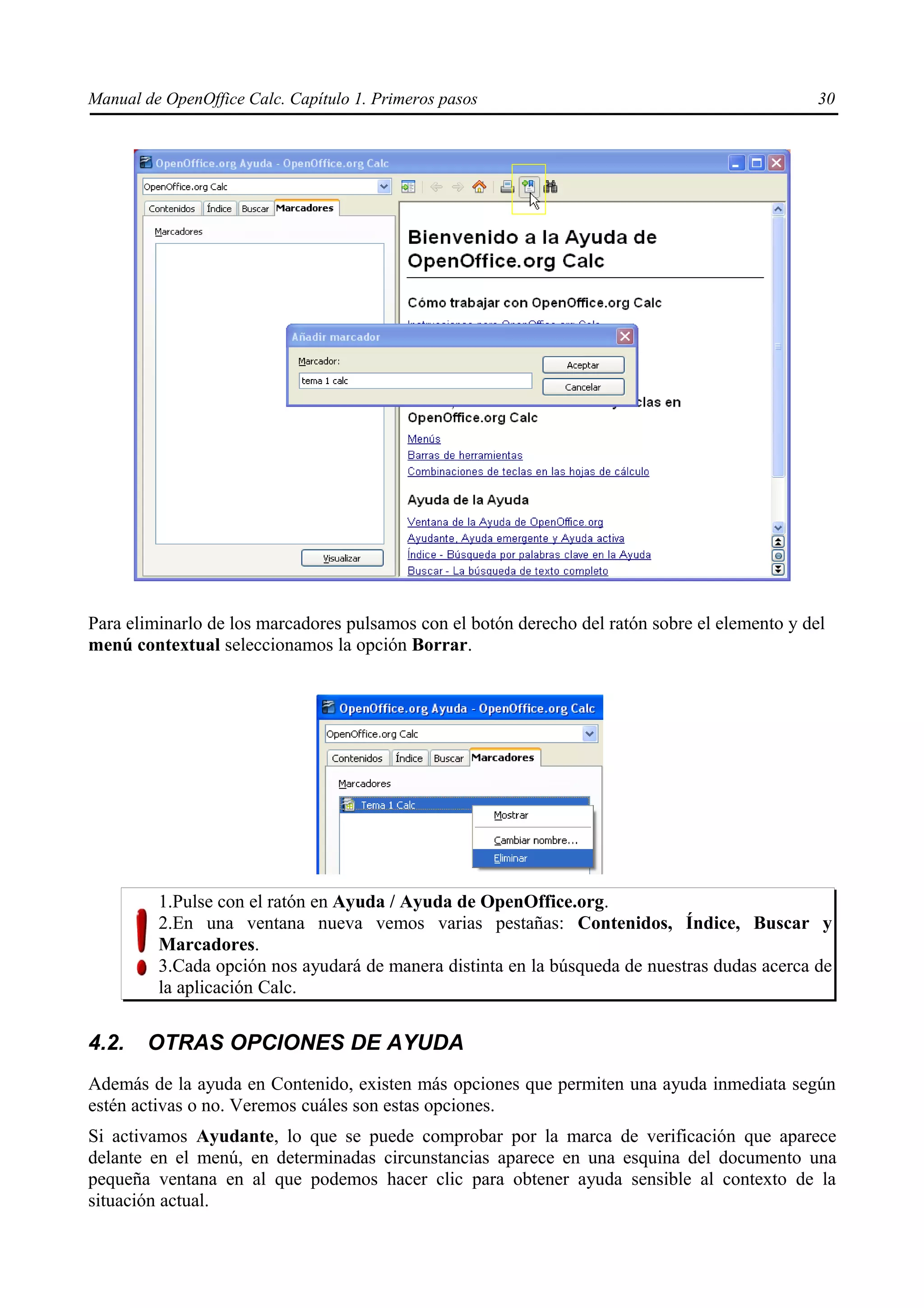 Manual de OpenOffice Calc. Capítulo 1. Primeros pasos                                           30




Para eliminarlo de los marcadores pulsamos con el botón derecho del ratón sobre el elemento y del
menú contextual seleccionamos la opción Borrar.




         1.Pulse con el ratón en Ayuda / Ayuda de OpenOffice.org.
         2.En una ventana nueva vemos varias pestañas: Contenidos, Índice, Buscar y
         Marcadores.
         3.Cada opción nos ayudará de manera distinta en la búsqueda de nuestras dudas acerca de
         la aplicación Calc.


4.2.    OTRAS OPCIONES DE AYUDA
Además de la ayuda en Contenido, existen más opciones que permiten una ayuda inmediata según
estén activas o no. Veremos cuáles son estas opciones.
Si activamos Ayudante, lo que se puede comprobar por la marca de verificación que aparece
delante en el menú, en determinadas circunstancias aparece en una esquina del documento una
pequeña ventana en al que podemos hacer clic para obtener ayuda sensible al contexto de la
situación actual.
 