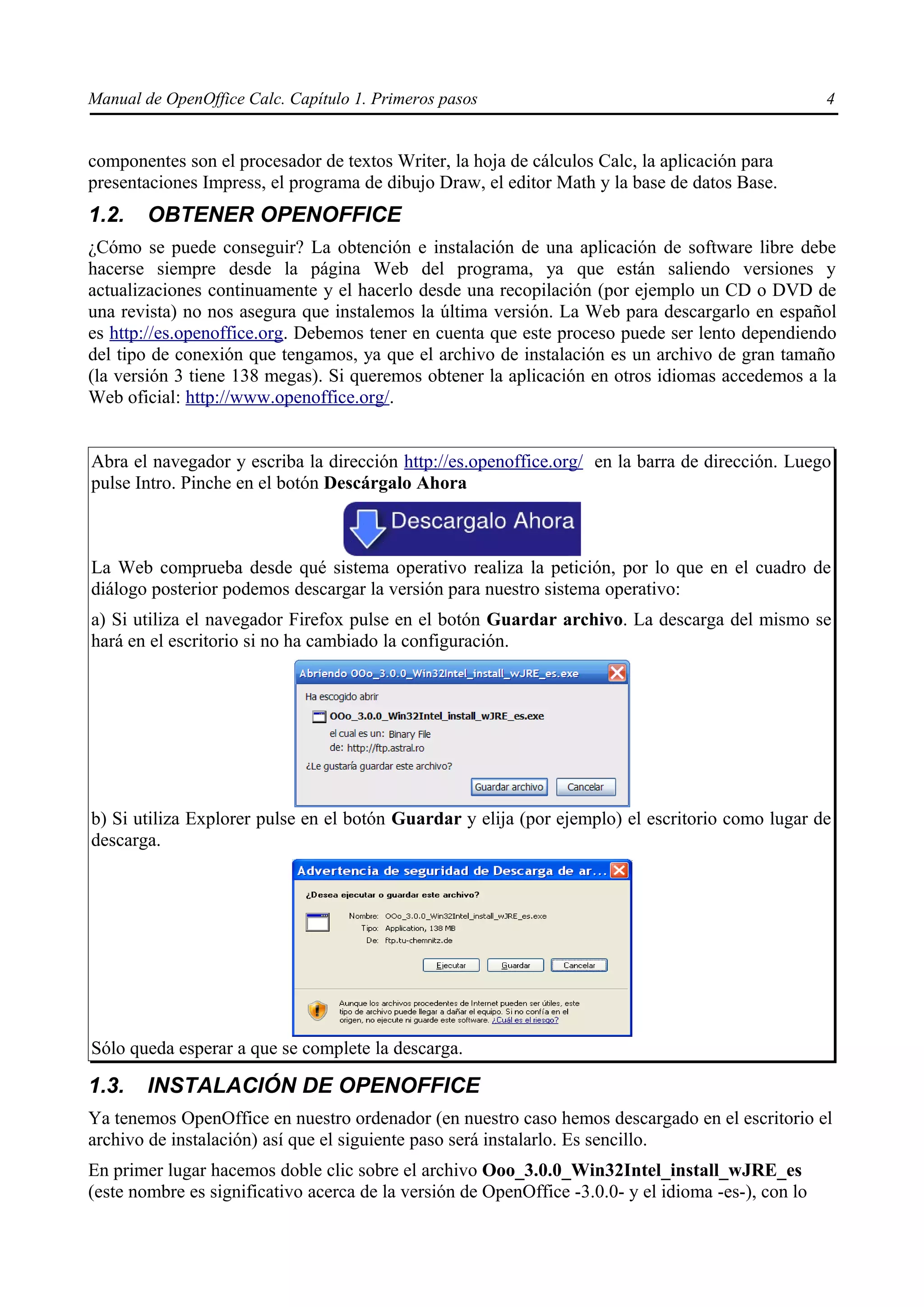 Manual de OpenOffice Calc. Capítulo 1. Primeros pasos                                                4


componentes son el procesador de textos Writer, la hoja de cálculos Calc, la aplicación para
presentaciones Impress, el programa de dibujo Draw, el editor Math y la base de datos Base.
1.2.    OBTENER OPENOFFICE
¿Cómo se puede conseguir? La obtención e instalación de una aplicación de software libre debe
hacerse siempre desde la página Web del programa, ya que están saliendo versiones y
actualizaciones continuamente y el hacerlo desde una recopilación (por ejemplo un CD o DVD de
una revista) no nos asegura que instalemos la última versión. La Web para descargarlo en español
es http://es.openoffice.org. Debemos tener en cuenta que este proceso puede ser lento dependiendo
del tipo de conexión que tengamos, ya que el archivo de instalación es un archivo de gran tamaño
(la versión 3 tiene 138 megas). Si queremos obtener la aplicación en otros idiomas accedemos a la
Web oficial: http://www.openoffice.org/.


Abra el navegador y escriba la dirección http://es.openoffice.org/ en la barra de dirección. Luego
pulse Intro. Pinche en el botón Descárgalo Ahora



La Web comprueba desde qué sistema operativo realiza la petición, por lo que en el cuadro de
diálogo posterior podemos descargar la versión para nuestro sistema operativo:
a) Si utiliza el navegador Firefox pulse en el botón Guardar archivo. La descarga del mismo se
hará en el escritorio si no ha cambiado la configuración.




b) Si utiliza Explorer pulse en el botón Guardar y elija (por ejemplo) el escritorio como lugar de
descarga.




Sólo queda esperar a que se complete la descarga.

1.3.    INSTALACIÓN DE OPENOFFICE
Ya tenemos OpenOffice en nuestro ordenador (en nuestro caso hemos descargado en el escritorio el
archivo de instalación) así que el siguiente paso será instalarlo. Es sencillo.
En primer lugar hacemos doble clic sobre el archivo Ooo_3.0.0_Win32Intel_install_wJRE_es
(este nombre es significativo acerca de la versión de OpenOffice -3.0.0- y el idioma -es-), con lo
 