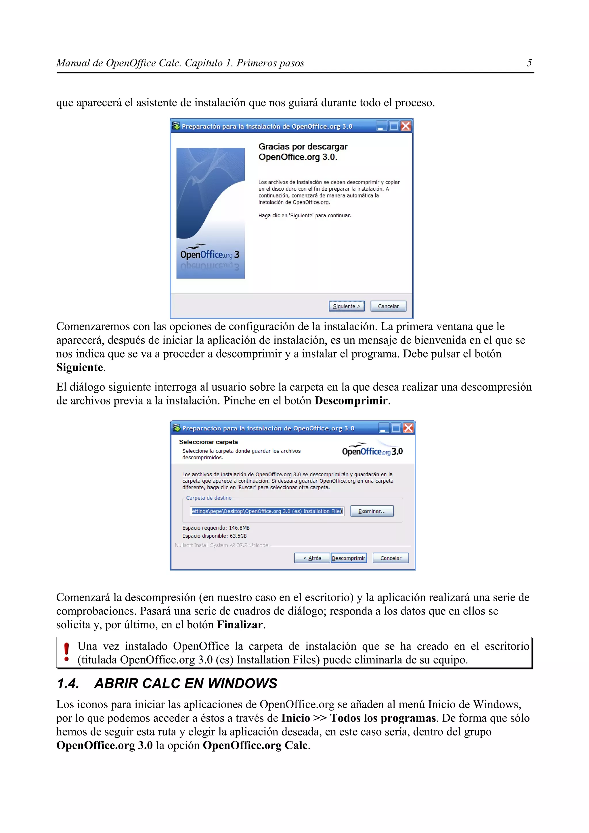 Manual de OpenOffice Calc. Capítulo 1. Primeros pasos                                                  5


que aparecerá el asistente de instalación que nos guiará durante todo el proceso.




Comenzaremos con las opciones de configuración de la instalación. La primera ventana que le
aparecerá, después de iniciar la aplicación de instalación, es un mensaje de bienvenida en el que se
nos indica que se va a proceder a descomprimir y a instalar el programa. Debe pulsar el botón
Siguiente.
El diálogo siguiente interroga al usuario sobre la carpeta en la que desea realizar una descompresión
de archivos previa a la instalación. Pinche en el botón Descomprimir.




Comenzará la descompresión (en nuestro caso en el escritorio) y la aplicación realizará una serie de
comprobaciones. Pasará una serie de cuadros de diálogo; responda a los datos que en ellos se
solicita y, por último, en el botón Finalizar.
    Una vez instalado OpenOffice la carpeta de instalación que se ha creado en el escritorio
    (titulada OpenOffice.org 3.0 (es) Installation Files) puede eliminarla de su equipo.

1.4.    ABRIR CALC EN WINDOWS
Los iconos para iniciar las aplicaciones de OpenOffice.org se añaden al menú Inicio de Windows,
por lo que podemos acceder a éstos a través de Inicio >> Todos los programas. De forma que sólo
hemos de seguir esta ruta y elegir la aplicación deseada, en este caso sería, dentro del grupo
OpenOffice.org 3.0 la opción OpenOffice.org Calc.
 