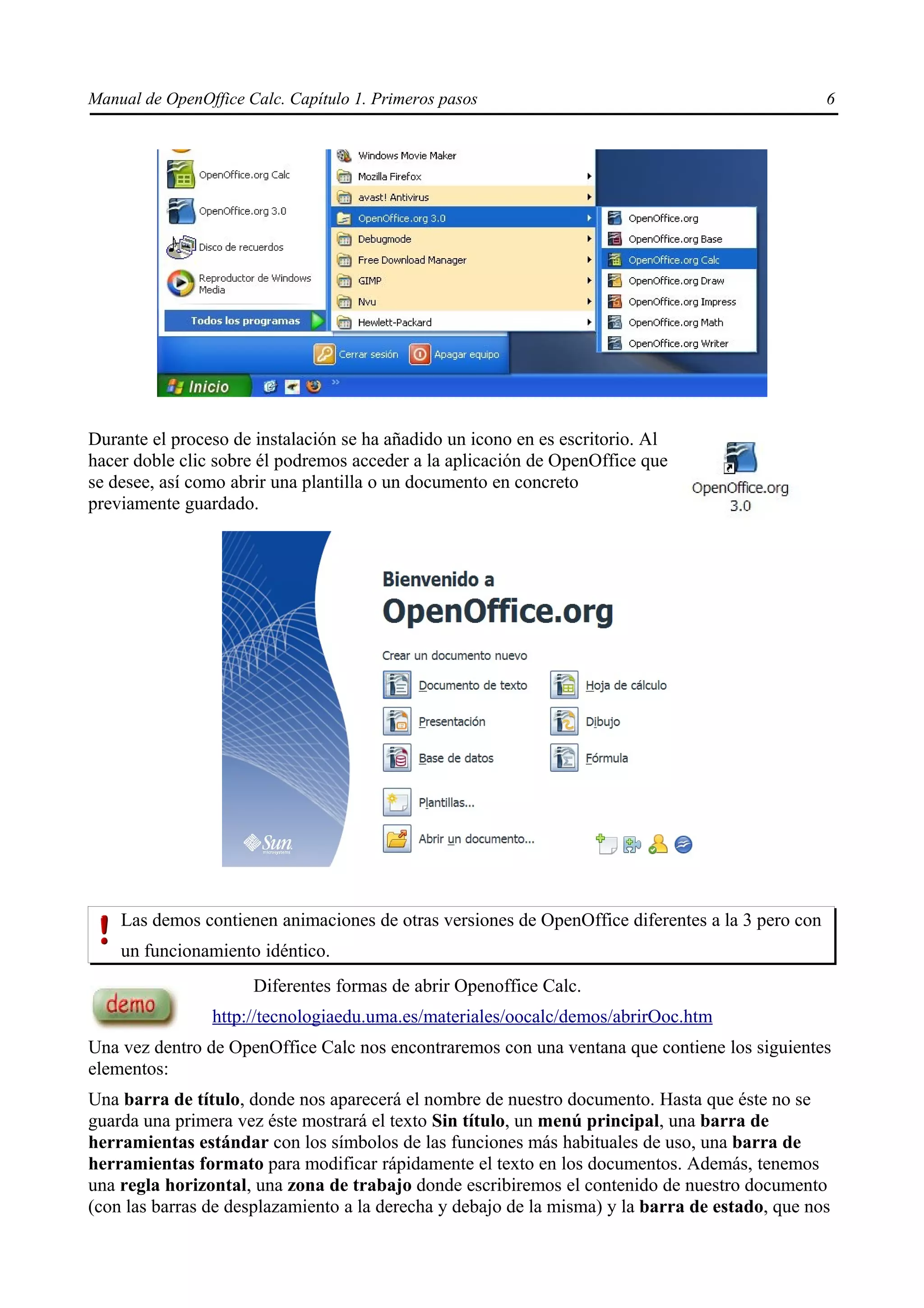 Manual de OpenOffice Calc. Capítulo 1. Primeros pasos                                             6




Durante el proceso de instalación se ha añadido un icono en es escritorio. Al
hacer doble clic sobre él podremos acceder a la aplicación de OpenOffice que
se desee, así como abrir una plantilla o un documento en concreto
previamente guardado.




    Las demos contienen animaciones de otras versiones de OpenOffice diferentes a la 3 pero con
    un funcionamiento idéntico.
                      Diferentes formas de abrir Openoffice Calc.
                http://tecnologiaedu.uma.es/materiales/oocalc/demos/abrirOoc.htm
Una vez dentro de OpenOffice Calc nos encontraremos con una ventana que contiene los siguientes
elementos:
Una barra de título, donde nos aparecerá el nombre de nuestro documento. Hasta que éste no se
guarda una primera vez éste mostrará el texto Sin título, un menú principal, una barra de
herramientas estándar con los símbolos de las funciones más habituales de uso, una barra de
herramientas formato para modificar rápidamente el texto en los documentos. Además, tenemos
una regla horizontal, una zona de trabajo donde escribiremos el contenido de nuestro documento
(con las barras de desplazamiento a la derecha y debajo de la misma) y la barra de estado, que nos
 