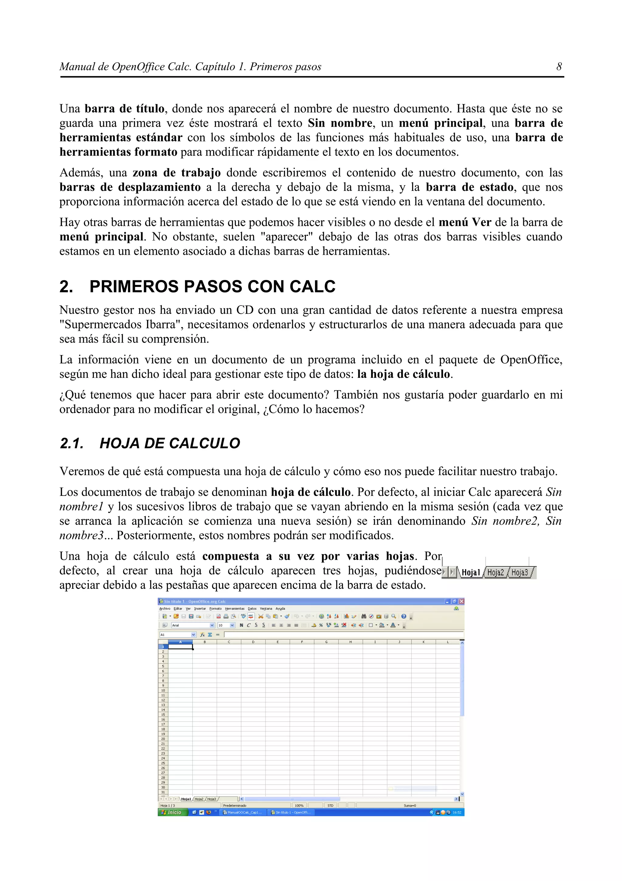 Manual de OpenOffice Calc. Capítulo 1. Primeros pasos                                           8


Una barra de título, donde nos aparecerá el nombre de nuestro documento. Hasta que éste no se
guarda una primera vez éste mostrará el texto Sin nombre, un menú principal, una barra de
herramientas estándar con los símbolos de las funciones más habituales de uso, una barra de
herramientas formato para modificar rápidamente el texto en los documentos.
Además, una zona de trabajo donde escribiremos el contenido de nuestro documento, con las
barras de desplazamiento a la derecha y debajo de la misma, y la barra de estado, que nos
proporciona información acerca del estado de lo que se está viendo en la ventana del documento.
Hay otras barras de herramientas que podemos hacer visibles o no desde el menú Ver de la barra de
menú principal. No obstante, suelen "aparecer" debajo de las otras dos barras visibles cuando
estamos en un elemento asociado a dichas barras de herramientas.

2. PRIMEROS PASOS CON CALC
Nuestro gestor nos ha enviado un CD con una gran cantidad de datos referente a nuestra empresa
"Supermercados Ibarra", necesitamos ordenarlos y estructurarlos de una manera adecuada para que
sea más fácil su comprensión.
La información viene en un documento de un programa incluido en el paquete de OpenOffice,
según me han dicho ideal para gestionar este tipo de datos: la hoja de cálculo.
¿Qué tenemos que hacer para abrir este documento? También nos gustaría poder guardarlo en mi
ordenador para no modificar el original, ¿Cómo lo hacemos?

2.1.    HOJA DE CALCULO
Veremos de qué está compuesta una hoja de cálculo y cómo eso nos puede facilitar nuestro trabajo.
Los documentos de trabajo se denominan hoja de cálculo. Por defecto, al iniciar Calc aparecerá Sin
nombre1 y los sucesivos libros de trabajo que se vayan abriendo en la misma sesión (cada vez que
se arranca la aplicación se comienza una nueva sesión) se irán denominando Sin nombre2, Sin
nombre3... Posteriormente, estos nombres podrán ser modificados.
Una hoja de cálculo está compuesta a su vez por varias hojas. Por
defecto, al crear una hoja de cálculo aparecen tres hojas, pudiéndose
apreciar debido a las pestañas que aparecen encima de la barra de estado.
 