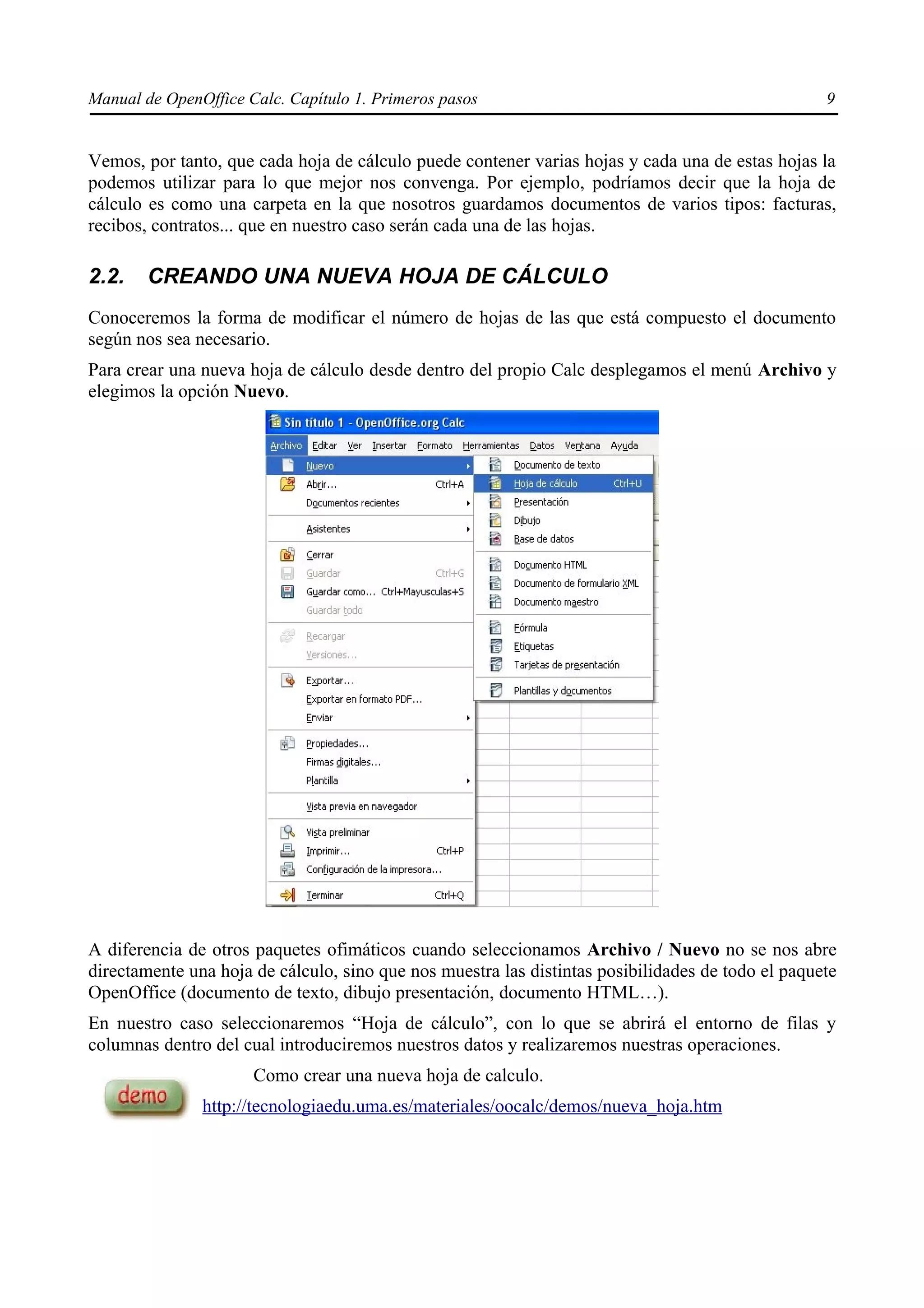 Manual de OpenOffice Calc. Capítulo 1. Primeros pasos                                              9


Vemos, por tanto, que cada hoja de cálculo puede contener varias hojas y cada una de estas hojas la
podemos utilizar para lo que mejor nos convenga. Por ejemplo, podríamos decir que la hoja de
cálculo es como una carpeta en la que nosotros guardamos documentos de varios tipos: facturas,
recibos, contratos... que en nuestro caso serán cada una de las hojas.

2.2.    CREANDO UNA NUEVA HOJA DE CÁLCULO
Conoceremos la forma de modificar el número de hojas de las que está compuesto el documento
según nos sea necesario.
Para crear una nueva hoja de cálculo desde dentro del propio Calc desplegamos el menú Archivo y
elegimos la opción Nuevo.




A diferencia de otros paquetes ofimáticos cuando seleccionamos Archivo / Nuevo no se nos abre
directamente una hoja de cálculo, sino que nos muestra las distintas posibilidades de todo el paquete
OpenOffice (documento de texto, dibujo presentación, documento HTML…).
En nuestro caso seleccionaremos “Hoja de cálculo”, con lo que se abrirá el entorno de filas y
columnas dentro del cual introduciremos nuestros datos y realizaremos nuestras operaciones.
                      Como crear una nueva hoja de calculo.
               http://tecnologiaedu.uma.es/materiales/oocalc/demos/nueva_hoja.htm
 