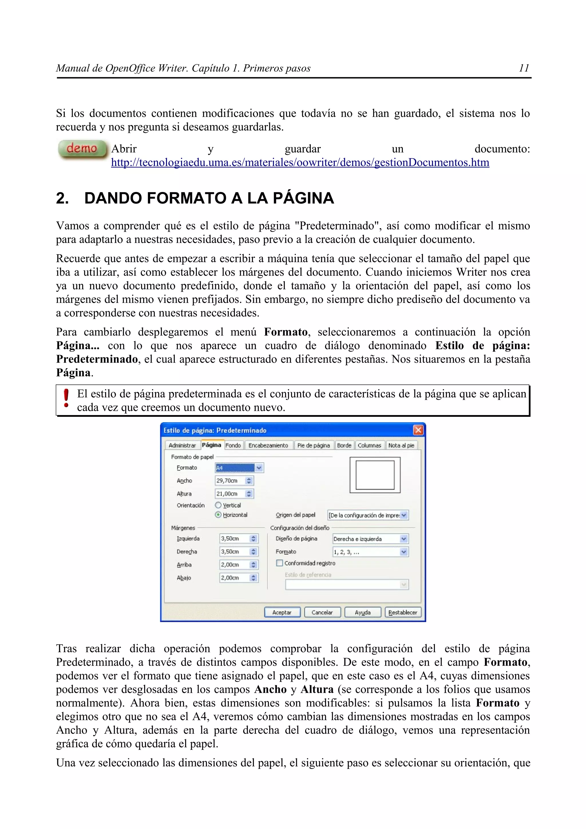 Manual de OpenOffice Writer. Capítulo 1. Primeros pasos                                           11



Si los documentos contienen modificaciones que todavía no se han guardado, el sistema nos lo
recuerda y nos pregunta si deseamos guardarlas.
           Abrir                y              guardar               un             documento:
           http://tecnologiaedu.uma.es/materiales/oowriter/demos/gestionDocumentos.htm


2. DANDO FORMATO A LA PÁGINA
Vamos a comprender qué es el estilo de página "Predeterminado", así como modificar el mismo
para adaptarlo a nuestras necesidades, paso previo a la creación de cualquier documento.
Recuerde que antes de empezar a escribir a máquina tenía que seleccionar el tamaño del papel que
iba a utilizar, así como establecer los márgenes del documento. Cuando iniciemos Writer nos crea
ya un nuevo documento predefinido, donde el tamaño y la orientación del papel, así como los
márgenes del mismo vienen prefijados. Sin embargo, no siempre dicho prediseño del documento va
a corresponderse con nuestras necesidades.
Para cambiarlo desplegaremos el menú Formato, seleccionaremos a continuación la opción
Página... con lo que nos aparece un cuadro de diálogo denominado Estilo de página:
Predeterminado, el cual aparece estructurado en diferentes pestañas. Nos situaremos en la pestaña
Página.
    El estilo de página predeterminada es el conjunto de características de la página que se aplican
    cada vez que creemos un documento nuevo.




Tras realizar dicha operación podemos comprobar la configuración del estilo de página
Predeterminado, a través de distintos campos disponibles. De este modo, en el campo Formato,
podemos ver el formato que tiene asignado el papel, que en este caso es el A4, cuyas dimensiones
podemos ver desglosadas en los campos Ancho y Altura (se corresponde a los folios que usamos
normalmente). Ahora bien, estas dimensiones son modificables: si pulsamos la lista Formato y
elegimos otro que no sea el A4, veremos cómo cambian las dimensiones mostradas en los campos
Ancho y Altura, además en la parte derecha del cuadro de diálogo, vemos una representación
gráfica de cómo quedaría el papel.
Una vez seleccionado las dimensiones del papel, el siguiente paso es seleccionar su orientación, que
 