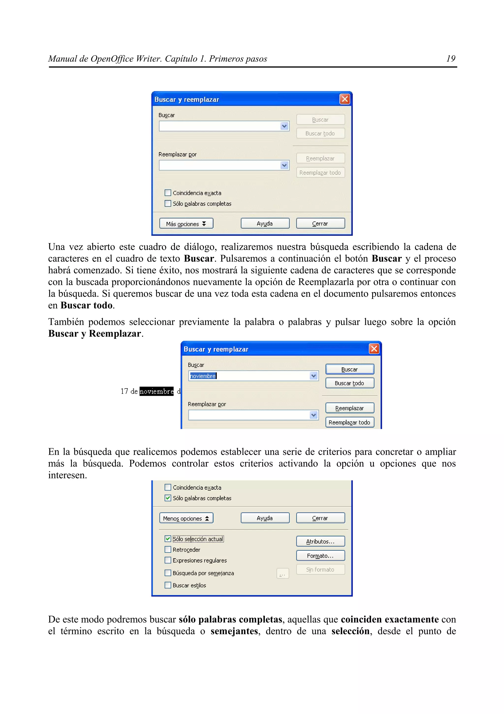 Manual de OpenOffice Writer. Capítulo 1. Primeros pasos                                        19




Una vez abierto este cuadro de diálogo, realizaremos nuestra búsqueda escribiendo la cadena de
caracteres en el cuadro de texto Buscar. Pulsaremos a continuación el botón Buscar y el proceso
habrá comenzado. Si tiene éxito, nos mostrará la siguiente cadena de caracteres que se corresponde
con la buscada proporcionándonos nuevamente la opción de Reemplazarla por otra o continuar con
la búsqueda. Si queremos buscar de una vez toda esta cadena en el documento pulsaremos entonces
en Buscar todo.
También podemos seleccionar previamente la palabra o palabras y pulsar luego sobre la opción
Buscar y Reemplazar.




En la búsqueda que realicemos podemos establecer una serie de criterios para concretar o ampliar
más la búsqueda. Podemos controlar estos criterios activando la opción u opciones que nos
interesen.




De este modo podremos buscar sólo palabras completas, aquellas que coinciden exactamente con
el término escrito en la búsqueda o semejantes, dentro de una selección, desde el punto de
 