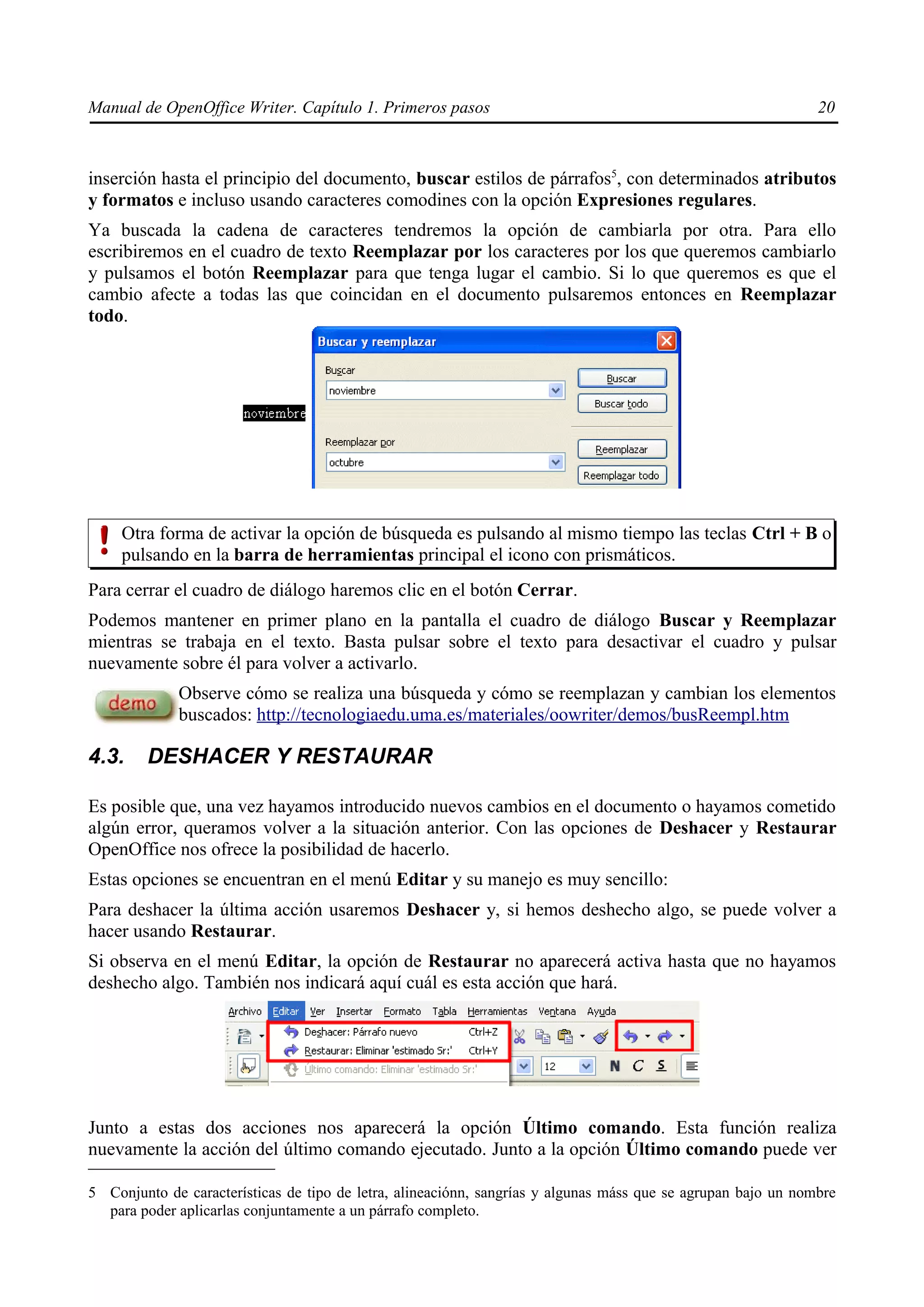 Manual de OpenOffice Writer. Capítulo 1. Primeros pasos                                                        20



inserción hasta el principio del documento, buscar estilos de párrafos5, con determinados atributos
y formatos e incluso usando caracteres comodines con la opción Expresiones regulares.
Ya buscada la cadena de caracteres tendremos la opción de cambiarla por otra. Para ello
escribiremos en el cuadro de texto Reemplazar por los caracteres por los que queremos cambiarlo
y pulsamos el botón Reemplazar para que tenga lugar el cambio. Si lo que queremos es que el
cambio afecte a todas las que coincidan en el documento pulsaremos entonces en Reemplazar
todo.




     Otra forma de activar la opción de búsqueda es pulsando al mismo tiempo las teclas Ctrl + B o
     pulsando en la barra de herramientas principal el icono con prismáticos.
Para cerrar el cuadro de diálogo haremos clic en el botón Cerrar.
Podemos mantener en primer plano en la pantalla el cuadro de diálogo Buscar y Reemplazar
mientras se trabaja en el texto. Basta pulsar sobre el texto para desactivar el cuadro y pulsar
nuevamente sobre él para volver a activarlo.
             Observe cómo se realiza una búsqueda y cómo se reemplazan y cambian los elementos
             buscados: http://tecnologiaedu.uma.es/materiales/oowriter/demos/busReempl.htm

4.3.     DESHACER Y RESTAURAR

Es posible que, una vez hayamos introducido nuevos cambios en el documento o hayamos cometido
algún error, queramos volver a la situación anterior. Con las opciones de Deshacer y Restaurar
OpenOffice nos ofrece la posibilidad de hacerlo.
Estas opciones se encuentran en el menú Editar y su manejo es muy sencillo:
Para deshacer la última acción usaremos Deshacer y, si hemos deshecho algo, se puede volver a
hacer usando Restaurar.
Si observa en el menú Editar, la opción de Restaurar no aparecerá activa hasta que no hayamos
deshecho algo. También nos indicará aquí cuál es esta acción que hará.




Junto a estas dos acciones nos aparecerá la opción Último comando. Esta función realiza
nuevamente la acción del último comando ejecutado. Junto a la opción Último comando puede ver

5 Conjunto de características de tipo de letra, alineaciónn, sangrías y algunas máss que se agrupan bajo un nombre
  para poder aplicarlas conjuntamente a un párrafo completo.
 