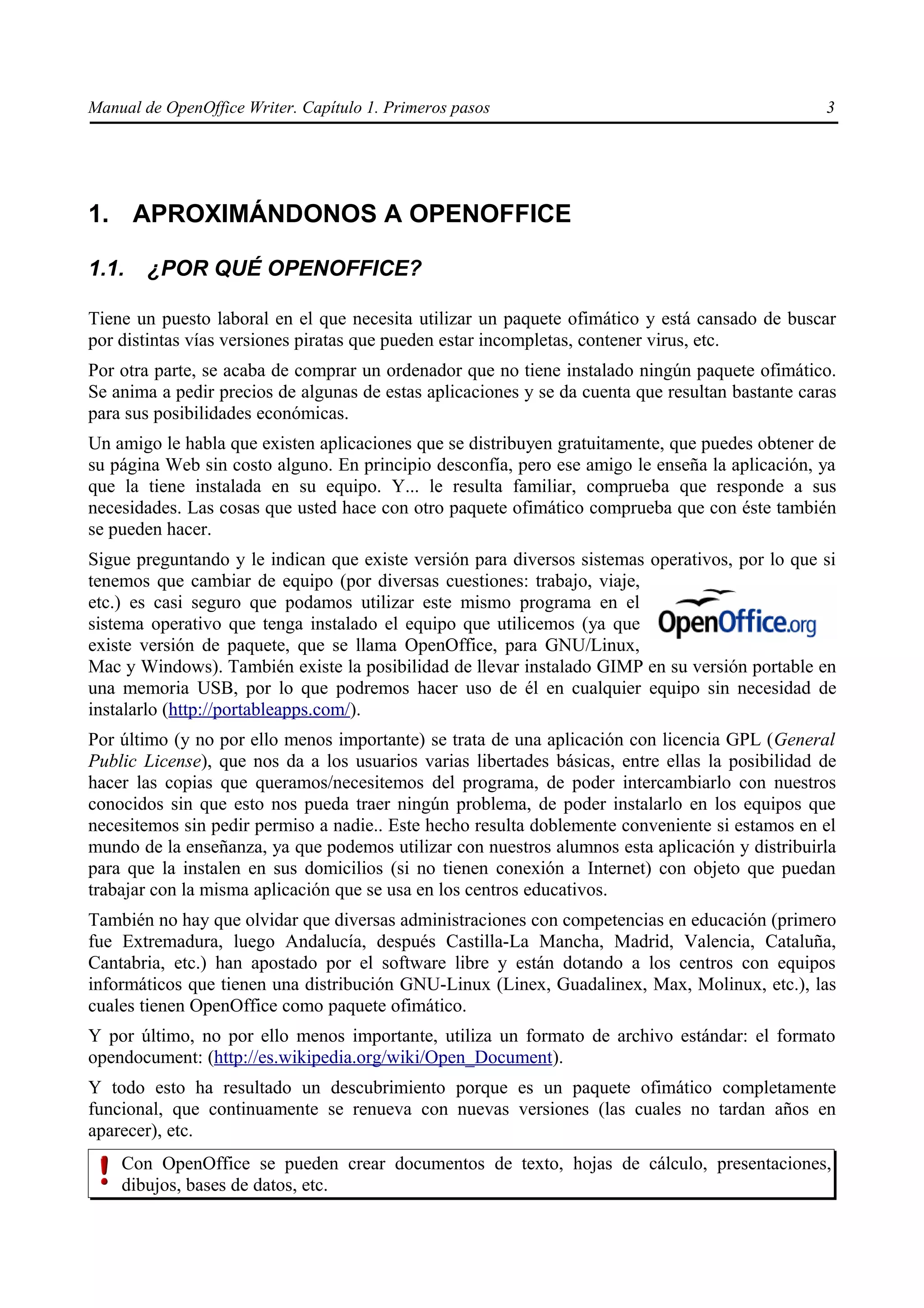 Manual de OpenOffice Writer. Capítulo 1. Primeros pasos                                           3




1. APROXIMÁNDONOS A OPENOFFICE

1.1.    ¿POR QUÉ OPENOFFICE?

Tiene un puesto laboral en el que necesita utilizar un paquete ofimático y está cansado de buscar
por distintas vías versiones piratas que pueden estar incompletas, contener virus, etc.
Por otra parte, se acaba de comprar un ordenador que no tiene instalado ningún paquete ofimático.
Se anima a pedir precios de algunas de estas aplicaciones y se da cuenta que resultan bastante caras
para sus posibilidades económicas.
Un amigo le habla que existen aplicaciones que se distribuyen gratuitamente, que puedes obtener de
su página Web sin costo alguno. En principio desconfía, pero ese amigo le enseña la aplicación, ya
que la tiene instalada en su equipo. Y... le resulta familiar, comprueba que responde a sus
necesidades. Las cosas que usted hace con otro paquete ofimático comprueba que con éste también
se pueden hacer.
Sigue preguntando y le indican que existe versión para diversos sistemas operativos, por lo que si
tenemos que cambiar de equipo (por diversas cuestiones: trabajo, viaje,
etc.) es casi seguro que podamos utilizar este mismo programa en el
sistema operativo que tenga instalado el equipo que utilicemos (ya que
existe versión de paquete, que se llama OpenOffice, para GNU/Linux,
Mac y Windows). También existe la posibilidad de llevar instalado GIMP en su versión portable en
una memoria USB, por lo que podremos hacer uso de él en cualquier equipo sin necesidad de
instalarlo (http://portableapps.com/).
Por último (y no por ello menos importante) se trata de una aplicación con licencia GPL (General
Public License), que nos da a los usuarios varias libertades básicas, entre ellas la posibilidad de
hacer las copias que queramos/necesitemos del programa, de poder intercambiarlo con nuestros
conocidos sin que esto nos pueda traer ningún problema, de poder instalarlo en los equipos que
necesitemos sin pedir permiso a nadie.. Este hecho resulta doblemente conveniente si estamos en el
mundo de la enseñanza, ya que podemos utilizar con nuestros alumnos esta aplicación y distribuirla
para que la instalen en sus domicilios (si no tienen conexión a Internet) con objeto que puedan
trabajar con la misma aplicación que se usa en los centros educativos.
También no hay que olvidar que diversas administraciones con competencias en educación (primero
fue Extremadura, luego Andalucía, después Castilla-La Mancha, Madrid, Valencia, Cataluña,
Cantabria, etc.) han apostado por el software libre y están dotando a los centros con equipos
informáticos que tienen una distribución GNU-Linux (Linex, Guadalinex, Max, Molinux, etc.), las
cuales tienen OpenOffice como paquete ofimático.
Y por último, no por ello menos importante, utiliza un formato de archivo estándar: el formato
opendocument: (http://es.wikipedia.org/wiki/Open_Document).
Y todo esto ha resultado un descubrimiento porque es un paquete ofimático completamente
funcional, que continuamente se renueva con nuevas versiones (las cuales no tardan años en
aparecer), etc.
    Con OpenOffice se pueden crear documentos de texto, hojas de cálculo, presentaciones,
    dibujos, bases de datos, etc.
 