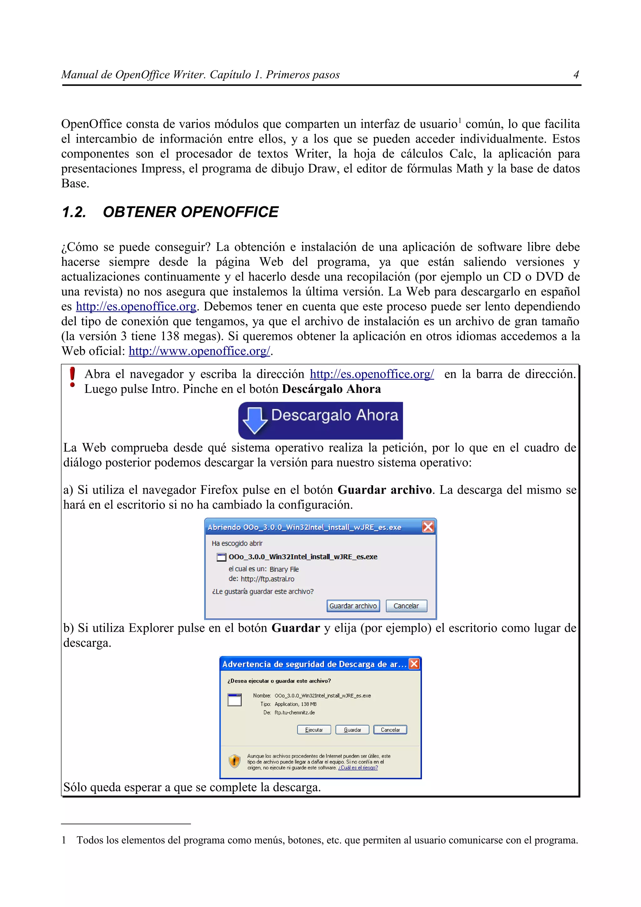 Manual de OpenOffice Writer. Capítulo 1. Primeros pasos                                                        4



OpenOffice consta de varios módulos que comparten un interfaz de usuario1 común, lo que facilita
el intercambio de información entre ellos, y a los que se pueden acceder individualmente. Estos
componentes son el procesador de textos Writer, la hoja de cálculos Calc, la aplicación para
presentaciones Impress, el programa de dibujo Draw, el editor de fórmulas Math y la base de datos
Base.

1.2.    OBTENER OPENOFFICE

¿Cómo se puede conseguir? La obtención e instalación de una aplicación de software libre debe
hacerse siempre desde la página Web del programa, ya que están saliendo versiones y
actualizaciones continuamente y el hacerlo desde una recopilación (por ejemplo un CD o DVD de
una revista) no nos asegura que instalemos la última versión. La Web para descargarlo en español
es http://es.openoffice.org. Debemos tener en cuenta que este proceso puede ser lento dependiendo
del tipo de conexión que tengamos, ya que el archivo de instalación es un archivo de gran tamaño
(la versión 3 tiene 138 megas). Si queremos obtener la aplicación en otros idiomas accedemos a la
Web oficial: http://www.openoffice.org/.
     Abra el navegador y escriba la dirección http://es.openoffice.org/ en la barra de dirección.
     Luego pulse Intro. Pinche en el botón Descárgalo Ahora



La Web comprueba desde qué sistema operativo realiza la petición, por lo que en el cuadro de
diálogo posterior podemos descargar la versión para nuestro sistema operativo:

a) Si utiliza el navegador Firefox pulse en el botón Guardar archivo. La descarga del mismo se
hará en el escritorio si no ha cambiado la configuración.




b) Si utiliza Explorer pulse en el botón Guardar y elija (por ejemplo) el escritorio como lugar de
descarga.




Sólo queda esperar a que se complete la descarga.



1 Todos los elementos del programa como menús, botones, etc. que permiten al usuario comunicarse con el programa.
 