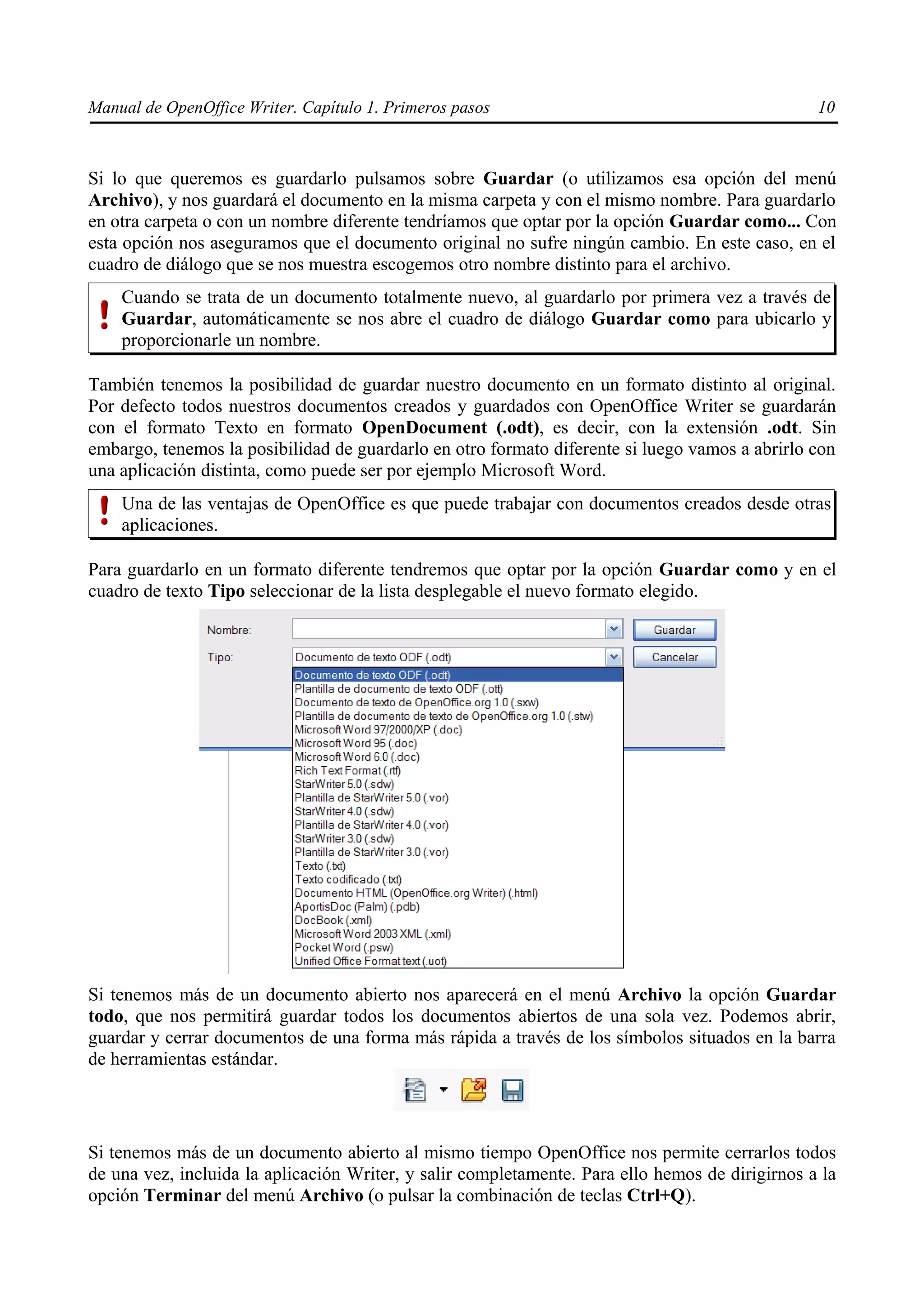 Manual de OpenOffice Writer. Capítulo 1. Primeros pasos                                          10



Si lo que queremos es guardarlo pulsamos sobre Guardar (o utilizamos esa opción del menú
Archivo), y nos guardará el documento en la misma carpeta y con el mismo nombre. Para guardarlo
en otra carpeta o con un nombre diferente tendríamos que optar por la opción Guardar como... Con
esta opción nos aseguramos que el documento original no sufre ningún cambio. En este caso, en el
cuadro de diálogo que se nos muestra escogemos otro nombre distinto para el archivo.
    Cuando se trata de un documento totalmente nuevo, al guardarlo por primera vez a través de
    Guardar, automáticamente se nos abre el cuadro de diálogo Guardar como para ubicarlo y
    proporcionarle un nombre.

También tenemos la posibilidad de guardar nuestro documento en un formato distinto al original.
Por defecto todos nuestros documentos creados y guardados con OpenOffice Writer se guardarán
con el formato Texto en formato OpenDocument (.odt), es decir, con la extensión .odt. Sin
embargo, tenemos la posibilidad de guardarlo en otro formato diferente si luego vamos a abrirlo con
una aplicación distinta, como puede ser por ejemplo Microsoft Word.
    Una de las ventajas de OpenOffice es que puede trabajar con documentos creados desde otras
    aplicaciones.

Para guardarlo en un formato diferente tendremos que optar por la opción Guardar como y en el
cuadro de texto Tipo seleccionar de la lista desplegable el nuevo formato elegido.




Si tenemos más de un documento abierto nos aparecerá en el menú Archivo la opción Guardar
todo, que nos permitirá guardar todos los documentos abiertos de una sola vez. Podemos abrir,
guardar y cerrar documentos de una forma más rápida a través de los símbolos situados en la barra
de herramientas estándar.




Si tenemos más de un documento abierto al mismo tiempo OpenOffice nos permite cerrarlos todos
de una vez, incluida la aplicación Writer, y salir completamente. Para ello hemos de dirigirnos a la
opción Terminar del menú Archivo (o pulsar la combinación de teclas Ctrl+Q).
 