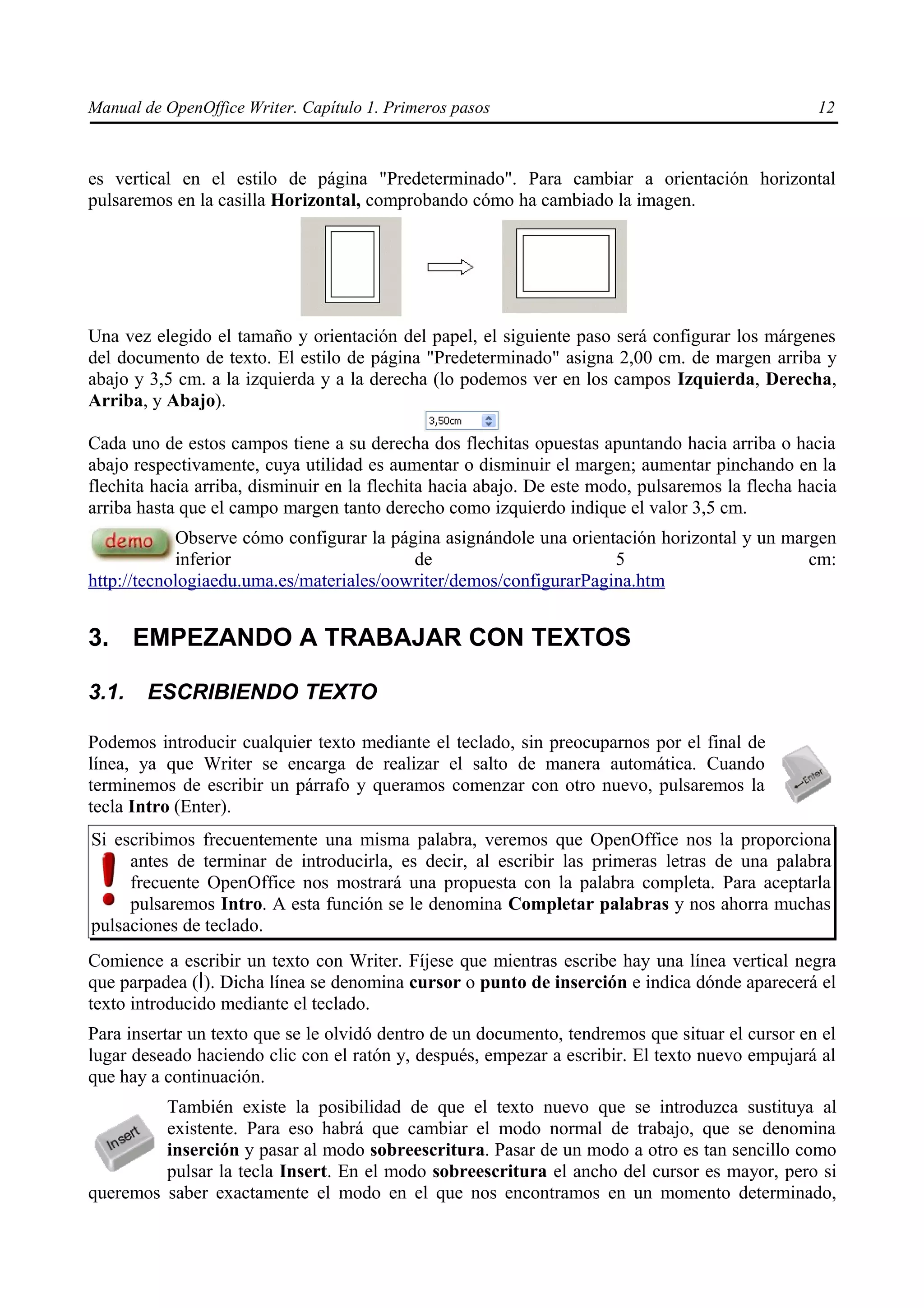 Manual de OpenOffice Writer. Capítulo 1. Primeros pasos                                           12



es vertical en el estilo de página "Predeterminado". Para cambiar a orientación horizontal
pulsaremos en la casilla Horizontal, comprobando cómo ha cambiado la imagen.




Una vez elegido el tamaño y orientación del papel, el siguiente paso será configurar los márgenes
del documento de texto. El estilo de página "Predeterminado" asigna 2,00 cm. de margen arriba y
abajo y 3,5 cm. a la izquierda y a la derecha (lo podemos ver en los campos Izquierda, Derecha,
Arriba, y Abajo).

Cada uno de estos campos tiene a su derecha dos flechitas opuestas apuntando hacia arriba o hacia
abajo respectivamente, cuya utilidad es aumentar o disminuir el margen; aumentar pinchando en la
flechita hacia arriba, disminuir en la flechita hacia abajo. De este modo, pulsaremos la flecha hacia
arriba hasta que el campo margen tanto derecho como izquierdo indique el valor 3,5 cm.
            Observe cómo configurar la página asignándole una orientación horizontal y un margen
            inferior                      de                        5                        cm:
http://tecnologiaedu.uma.es/materiales/oowriter/demos/configurarPagina.htm


3. EMPEZANDO A TRABAJAR CON TEXTOS

3.1.    ESCRIBIENDO TEXTO

Podemos introducir cualquier texto mediante el teclado, sin preocuparnos por el final de
línea, ya que Writer se encarga de realizar el salto de manera automática. Cuando
terminemos de escribir un párrafo y queramos comenzar con otro nuevo, pulsaremos la
tecla Intro (Enter).
Si escribimos frecuentemente una misma palabra, veremos que OpenOffice nos la proporciona
     antes de terminar de introducirla, es decir, al escribir las primeras letras de una palabra
     frecuente OpenOffice nos mostrará una propuesta con la palabra completa. Para aceptarla
     pulsaremos Intro. A esta función se le denomina Completar palabras y nos ahorra muchas
pulsaciones de teclado.
Comience a escribir un texto con Writer. Fíjese que mientras escribe hay una línea vertical negra
que parpadea ( ). Dicha línea se denomina cursor o punto de inserción e indica dónde aparecerá el
texto introducido mediante el teclado.
Para insertar un texto que se le olvidó dentro de un documento, tendremos que situar el cursor en el
lugar deseado haciendo clic con el ratón y, después, empezar a escribir. El texto nuevo empujará al
que hay a continuación.
         También existe la posibilidad de que el texto nuevo que se introduzca sustituya al
         existente. Para eso habrá que cambiar el modo normal de trabajo, que se denomina
         inserción y pasar al modo sobreescritura. Pasar de un modo a otro es tan sencillo como
         pulsar la tecla Insert. En el modo sobreescritura el ancho del cursor es mayor, pero si
queremos saber exactamente el modo en el que nos encontramos en un momento determinado,
 