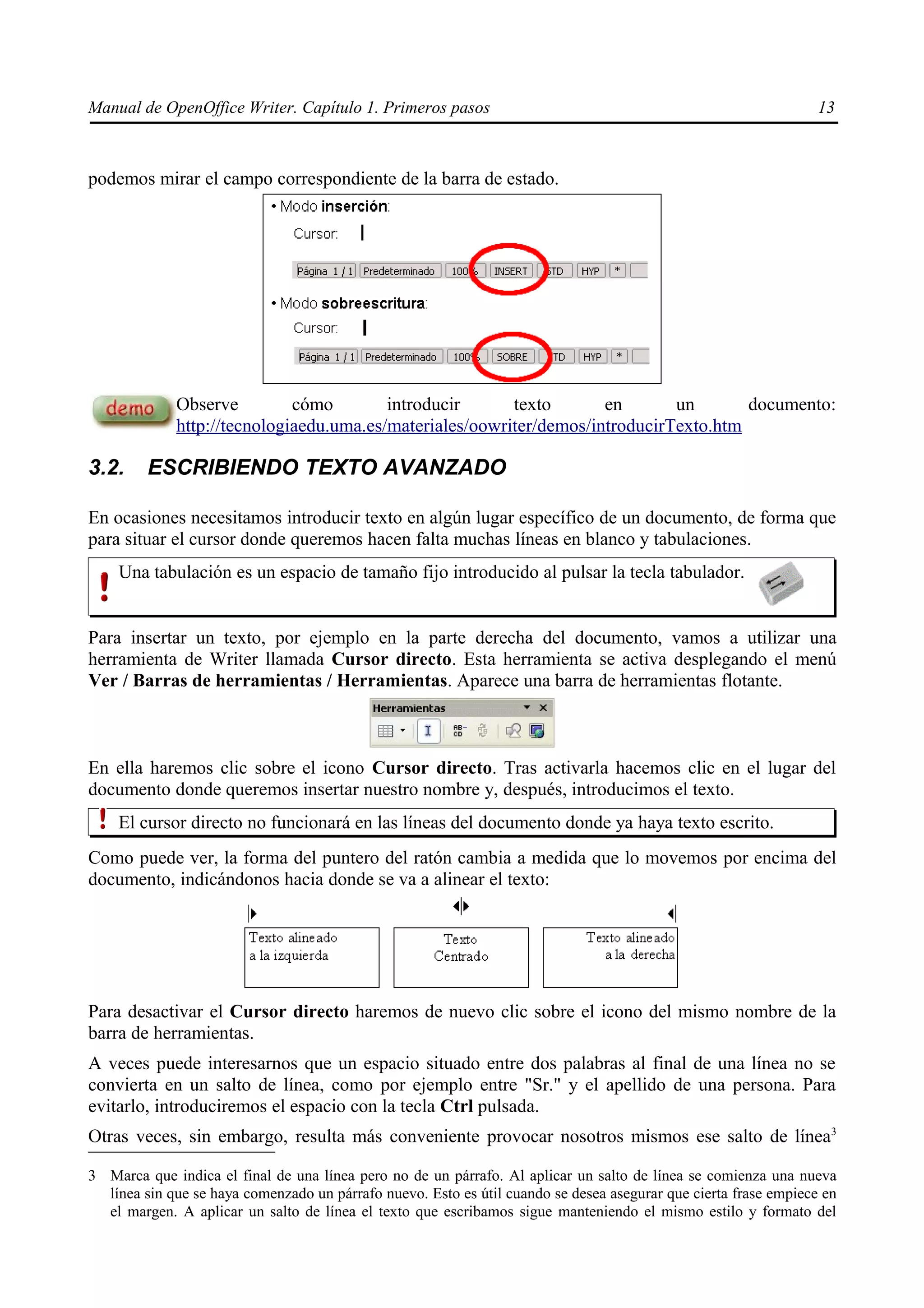 Manual de OpenOffice Writer. Capítulo 1. Primeros pasos                                                           13



podemos mirar el campo correspondiente de la barra de estado.




             Observe         cómo        introducir      texto       en       un       documento:
             http://tecnologiaedu.uma.es/materiales/oowriter/demos/introducirTexto.htm

3.2.     ESCRIBIENDO TEXTO AVANZADO

En ocasiones necesitamos introducir texto en algún lugar específico de un documento, de forma que
para situar el cursor donde queremos hacen falta muchas líneas en blanco y tabulaciones.
    Una tabulación es un espacio de tamaño fijo introducido al pulsar la tecla tabulador.


Para insertar un texto, por ejemplo en la parte derecha del documento, vamos a utilizar una
herramienta de Writer llamada Cursor directo. Esta herramienta se activa desplegando el menú
Ver / Barras de herramientas / Herramientas. Aparece una barra de herramientas flotante.



En ella haremos clic sobre el icono Cursor directo. Tras activarla hacemos clic en el lugar del
documento donde queremos insertar nuestro nombre y, después, introducimos el texto.
    El cursor directo no funcionará en las líneas del documento donde ya haya texto escrito.
Como puede ver, la forma del puntero del ratón cambia a medida que lo movemos por encima del
documento, indicándonos hacia donde se va a alinear el texto:




Para desactivar el Cursor directo haremos de nuevo clic sobre el icono del mismo nombre de la
barra de herramientas.
A veces puede interesarnos que un espacio situado entre dos palabras al final de una línea no se
convierta en un salto de línea, como por ejemplo entre "Sr." y el apellido de una persona. Para
evitarlo, introduciremos el espacio con la tecla Ctrl pulsada.
Otras veces, sin embargo, resulta más conveniente provocar nosotros mismos ese salto de línea3

3 Marca que indica el final de una línea pero no de un párrafo. Al aplicar un salto de línea se comienza una nueva
  línea sin que se haya comenzado un párrafo nuevo. Esto es útil cuando se desea asegurar que cierta frase empiece en
  el margen. A aplicar un salto de línea el texto que escribamos sigue manteniendo el mismo estilo y formato del
 