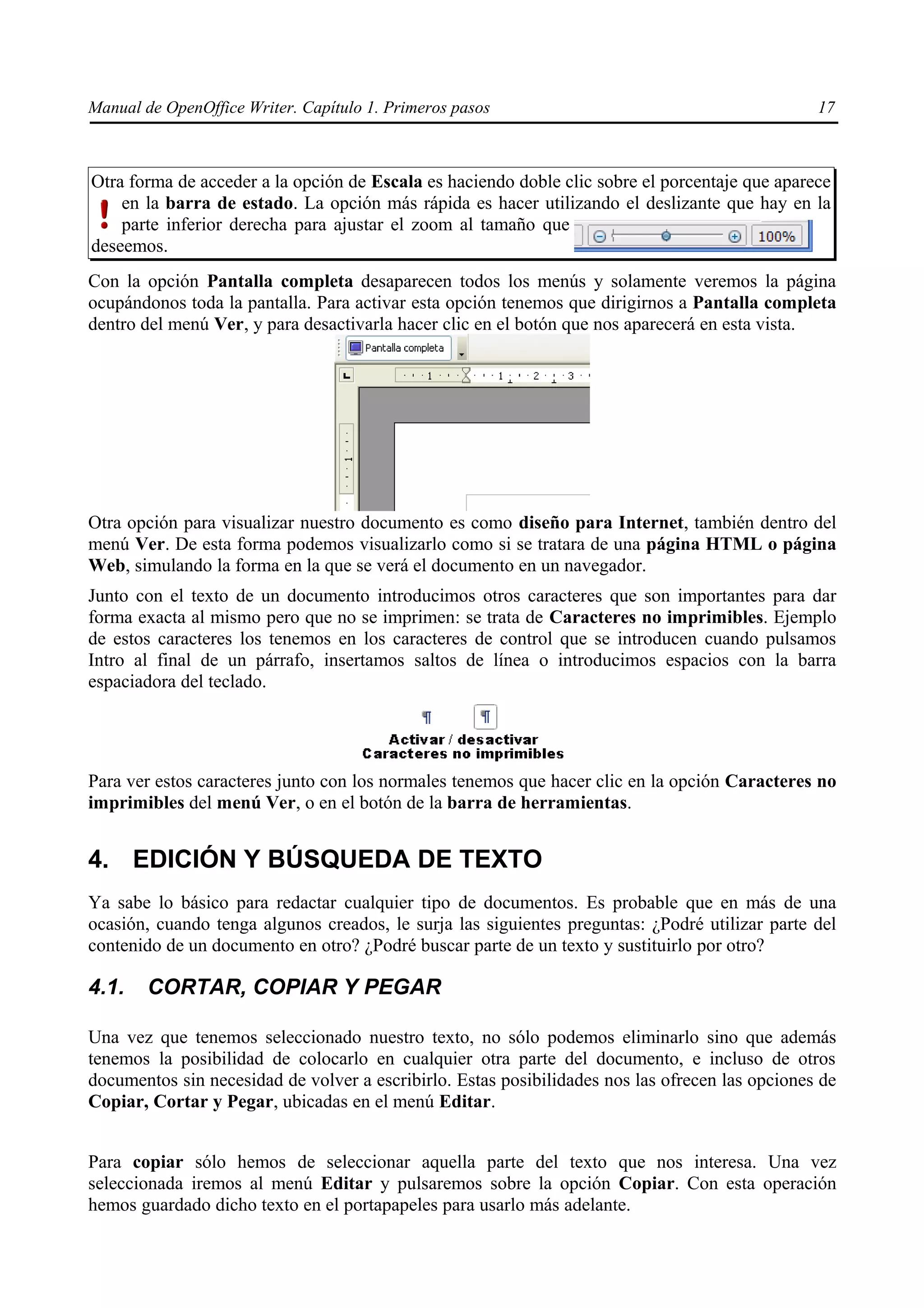 Manual de OpenOffice Writer. Capítulo 1. Primeros pasos                                          17



Otra forma de acceder a la opción de Escala es haciendo doble clic sobre el porcentaje que aparece
    en la barra de estado. La opción más rápida es hacer utilizando el deslizante que hay en la
    parte inferior derecha para ajustar el zoom al tamaño que
deseemos.
Con la opción Pantalla completa desaparecen todos los menús y solamente veremos la página
ocupándonos toda la pantalla. Para activar esta opción tenemos que dirigirnos a Pantalla completa
dentro del menú Ver, y para desactivarla hacer clic en el botón que nos aparecerá en esta vista.




Otra opción para visualizar nuestro documento es como diseño para Internet, también dentro del
menú Ver. De esta forma podemos visualizarlo como si se tratara de una página HTML o página
Web, simulando la forma en la que se verá el documento en un navegador.
Junto con el texto de un documento introducimos otros caracteres que son importantes para dar
forma exacta al mismo pero que no se imprimen: se trata de Caracteres no imprimibles. Ejemplo
de estos caracteres los tenemos en los caracteres de control que se introducen cuando pulsamos
Intro al final de un párrafo, insertamos saltos de línea o introducimos espacios con la barra
espaciadora del teclado.




Para ver estos caracteres junto con los normales tenemos que hacer clic en la opción Caracteres no
imprimibles del menú Ver, o en el botón de la barra de herramientas.


4. EDICIÓN Y BÚSQUEDA DE TEXTO
Ya sabe lo básico para redactar cualquier tipo de documentos. Es probable que en más de una
ocasión, cuando tenga algunos creados, le surja las siguientes preguntas: ¿Podré utilizar parte del
contenido de un documento en otro? ¿Podré buscar parte de un texto y sustituirlo por otro?

4.1.    CORTAR, COPIAR Y PEGAR

Una vez que tenemos seleccionado nuestro texto, no sólo podemos eliminarlo sino que además
tenemos la posibilidad de colocarlo en cualquier otra parte del documento, e incluso de otros
documentos sin necesidad de volver a escribirlo. Estas posibilidades nos las ofrecen las opciones de
Copiar, Cortar y Pegar, ubicadas en el menú Editar.


Para copiar sólo hemos de seleccionar aquella parte del texto que nos interesa. Una vez
seleccionada iremos al menú Editar y pulsaremos sobre la opción Copiar. Con esta operación
hemos guardado dicho texto en el portapapeles para usarlo más adelante.
 