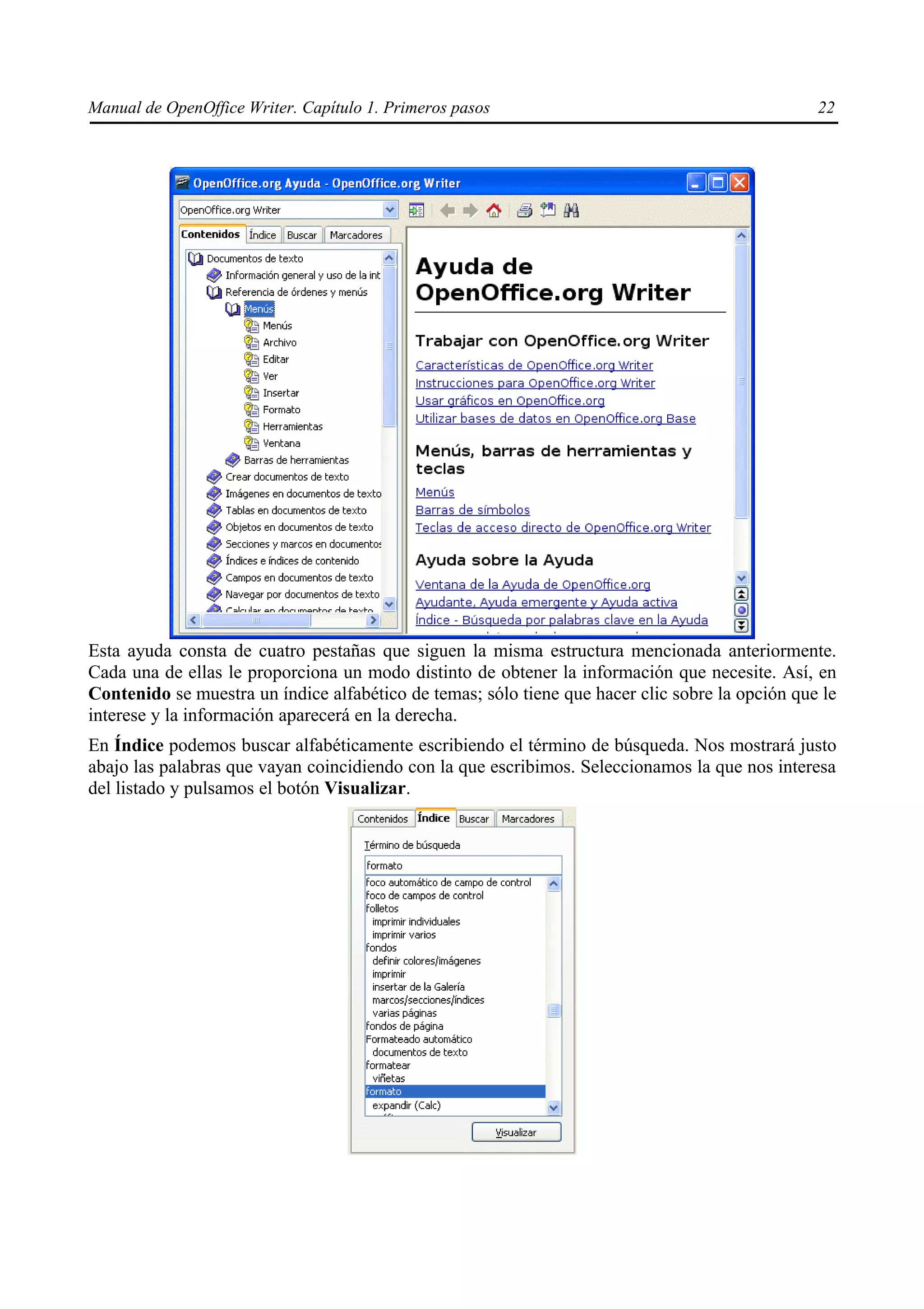 Manual de OpenOffice Writer. Capítulo 1. Primeros pasos                                          22




Esta ayuda consta de cuatro pestañas que siguen la misma estructura mencionada anteriormente.
Cada una de ellas le proporciona un modo distinto de obtener la información que necesite. Así, en
Contenido se muestra un índice alfabético de temas; sólo tiene que hacer clic sobre la opción que le
interese y la información aparecerá en la derecha.
En Índice podemos buscar alfabéticamente escribiendo el término de búsqueda. Nos mostrará justo
abajo las palabras que vayan coincidiendo con la que escribimos. Seleccionamos la que nos interesa
del listado y pulsamos el botón Visualizar.
 