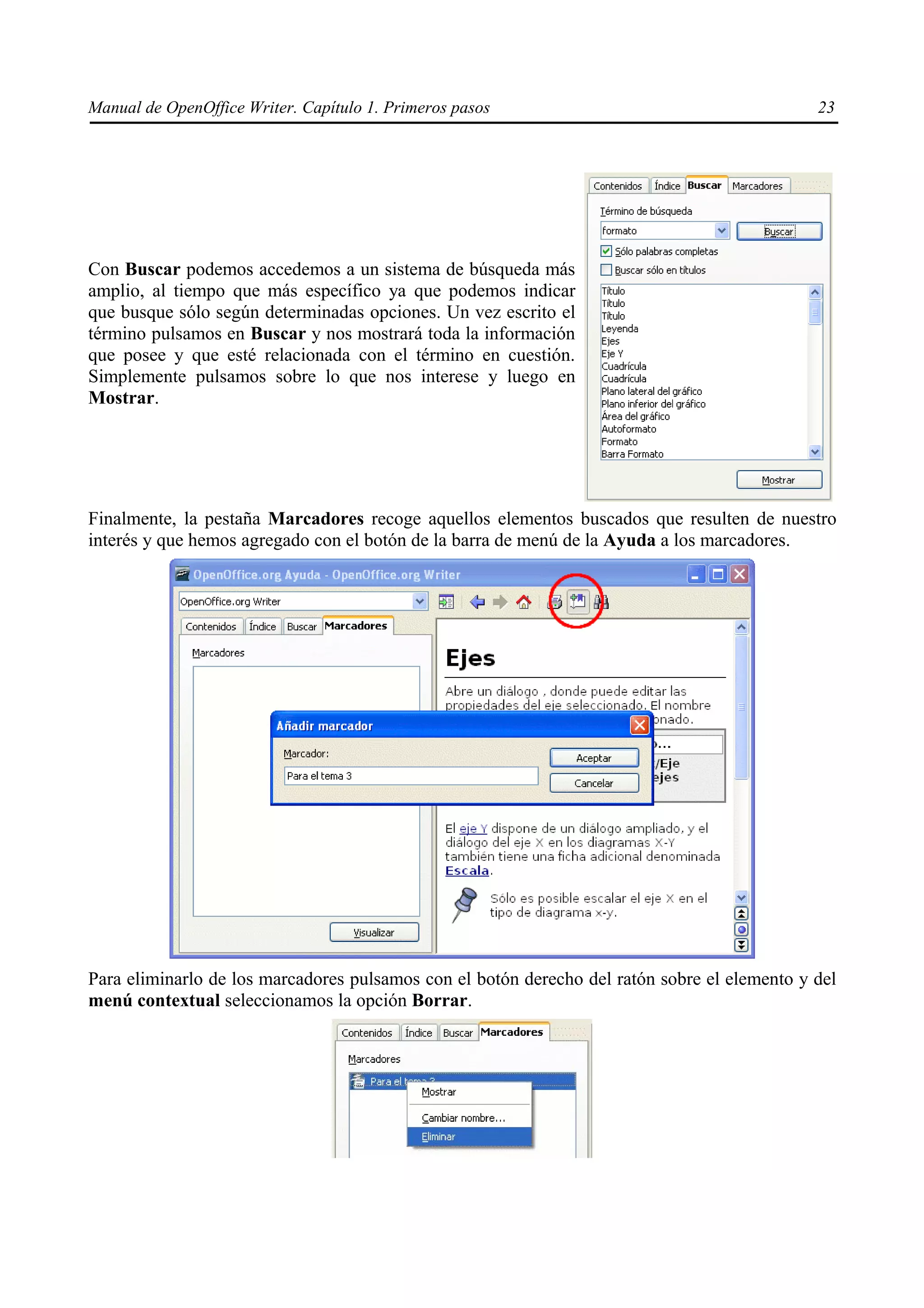 Manual de OpenOffice Writer. Capítulo 1. Primeros pasos                                       23




Con Buscar podemos accedemos a un sistema de búsqueda más
amplio, al tiempo que más específico ya que podemos indicar
que busque sólo según determinadas opciones. Un vez escrito el
término pulsamos en Buscar y nos mostrará toda la información
que posee y que esté relacionada con el término en cuestión.
Simplemente pulsamos sobre lo que nos interese y luego en
Mostrar.




Finalmente, la pestaña Marcadores recoge aquellos elementos buscados que resulten de nuestro
interés y que hemos agregado con el botón de la barra de menú de la Ayuda a los marcadores.




Para eliminarlo de los marcadores pulsamos con el botón derecho del ratón sobre el elemento y del
menú contextual seleccionamos la opción Borrar.
 