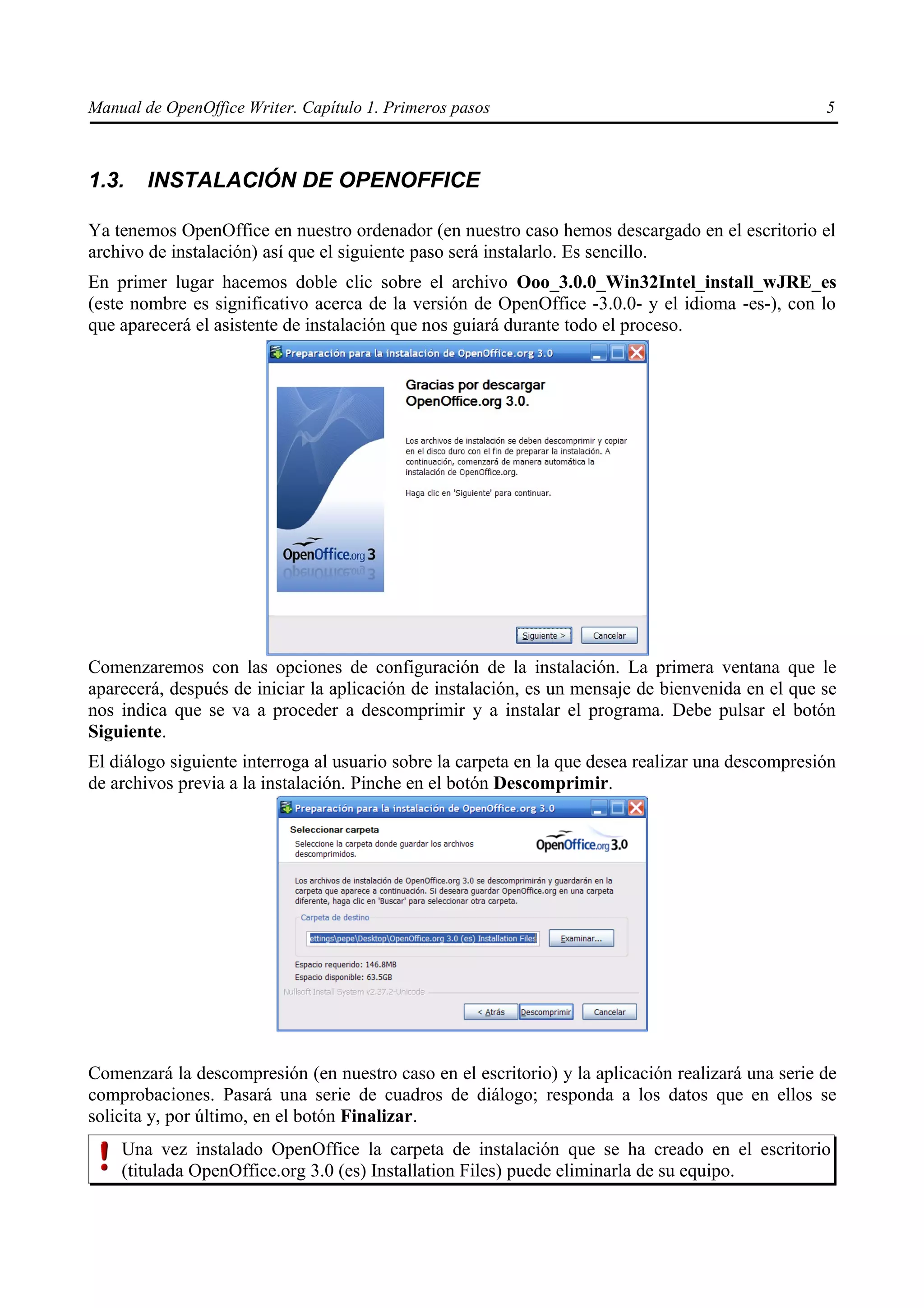 Manual de OpenOffice Writer. Capítulo 1. Primeros pasos                                            5



1.3.    INSTALACIÓN DE OPENOFFICE

Ya tenemos OpenOffice en nuestro ordenador (en nuestro caso hemos descargado en el escritorio el
archivo de instalación) así que el siguiente paso será instalarlo. Es sencillo.
En primer lugar hacemos doble clic sobre el archivo Ooo_3.0.0_Win32Intel_install_wJRE_es
(este nombre es significativo acerca de la versión de OpenOffice -3.0.0- y el idioma -es-), con lo
que aparecerá el asistente de instalación que nos guiará durante todo el proceso.




Comenzaremos con las opciones de configuración de la instalación. La primera ventana que le
aparecerá, después de iniciar la aplicación de instalación, es un mensaje de bienvenida en el que se
nos indica que se va a proceder a descomprimir y a instalar el programa. Debe pulsar el botón
Siguiente.
El diálogo siguiente interroga al usuario sobre la carpeta en la que desea realizar una descompresión
de archivos previa a la instalación. Pinche en el botón Descomprimir.




Comenzará la descompresión (en nuestro caso en el escritorio) y la aplicación realizará una serie de
comprobaciones. Pasará una serie de cuadros de diálogo; responda a los datos que en ellos se
solicita y, por último, en el botón Finalizar.
    Una vez instalado OpenOffice la carpeta de instalación que se ha creado en el escritorio
    (titulada OpenOffice.org 3.0 (es) Installation Files) puede eliminarla de su equipo.
 