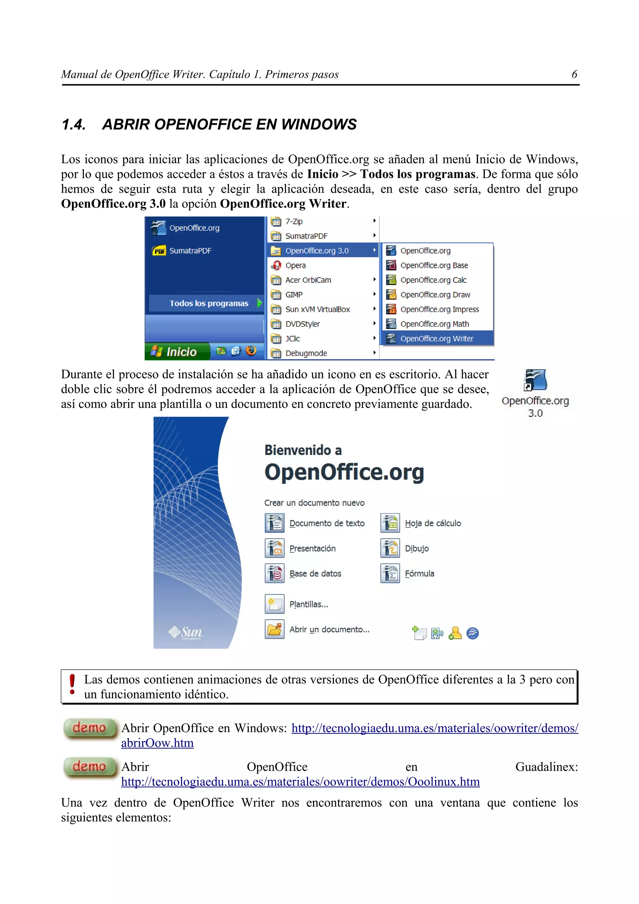 Manual de OpenOffice Writer. Capítulo 1. Primeros pasos                                        6



1.4.    ABRIR OPENOFFICE EN WINDOWS

Los iconos para iniciar las aplicaciones de OpenOffice.org se añaden al menú Inicio de Windows,
por lo que podemos acceder a éstos a través de Inicio >> Todos los programas. De forma que sólo
hemos de seguir esta ruta y elegir la aplicación deseada, en este caso sería, dentro del grupo
OpenOffice.org 3.0 la opción OpenOffice.org Writer.




Durante el proceso de instalación se ha añadido un icono en es escritorio. Al hacer
doble clic sobre él podremos acceder a la aplicación de OpenOffice que se desee,
así como abrir una plantilla o un documento en concreto previamente guardado.




    Las demos contienen animaciones de otras versiones de OpenOffice diferentes a la 3 pero con
    un funcionamiento idéntico.

           Abrir OpenOffice en Windows: http://tecnologiaedu.uma.es/materiales/oowriter/demos/
           abrirOow.htm
           Abrir                   OpenOffice                   en                    Guadalinex:
           http://tecnologiaedu.uma.es/materiales/oowriter/demos/Ooolinux.htm
Una vez dentro de OpenOffice Writer nos encontraremos con una ventana que contiene los
siguientes elementos:
 