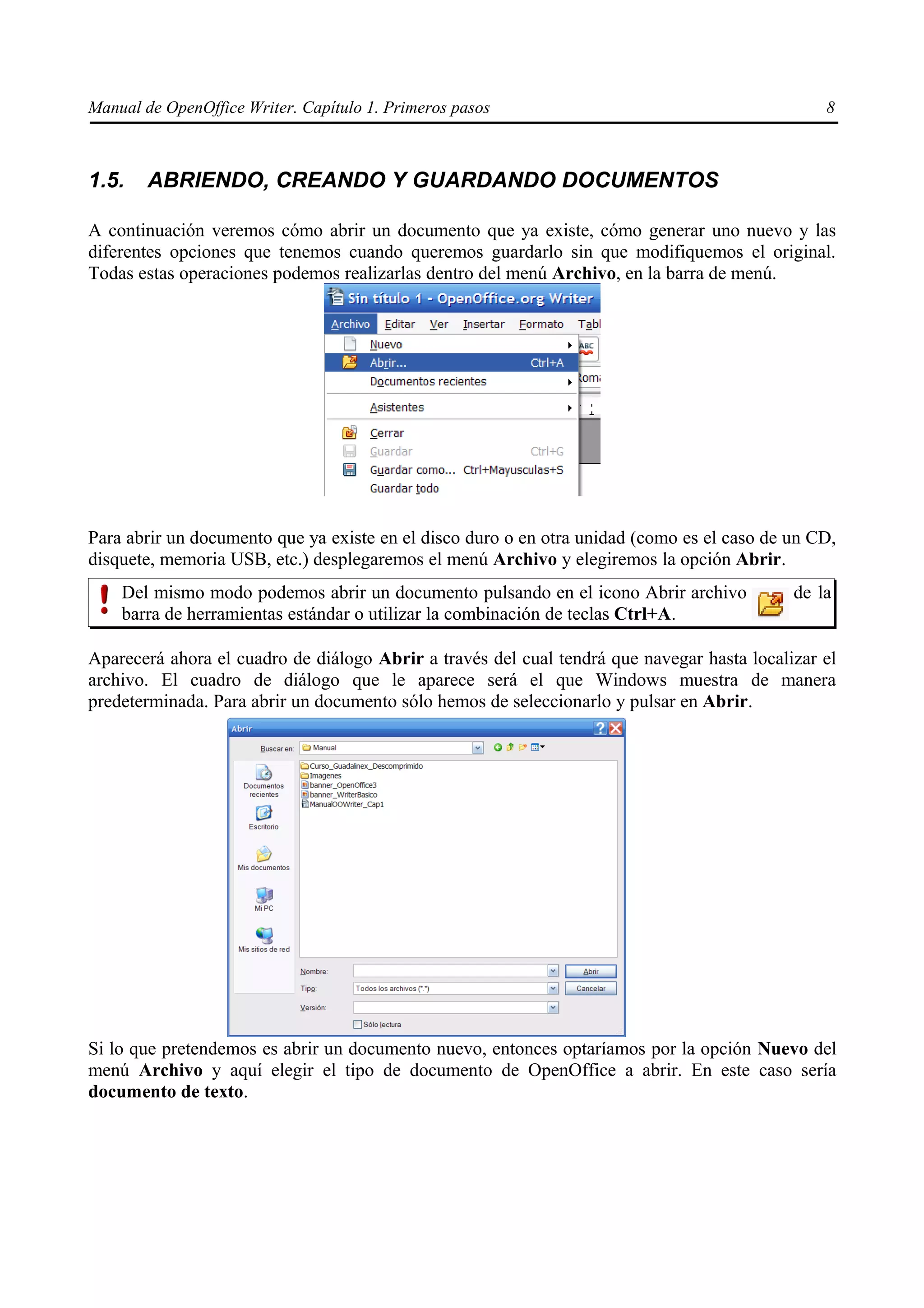 Manual de OpenOffice Writer. Capítulo 1. Primeros pasos                                         8



1.5.    ABRIENDO, CREANDO Y GUARDANDO DOCUMENTOS

A continuación veremos cómo abrir un documento que ya existe, cómo generar uno nuevo y las
diferentes opciones que tenemos cuando queremos guardarlo sin que modifiquemos el original.
Todas estas operaciones podemos realizarlas dentro del menú Archivo, en la barra de menú.




Para abrir un documento que ya existe en el disco duro o en otra unidad (como es el caso de un CD,
disquete, memoria USB, etc.) desplegaremos el menú Archivo y elegiremos la opción Abrir.
    Del mismo modo podemos abrir un documento pulsando en el icono Abrir archivo            de la
    barra de herramientas estándar o utilizar la combinación de teclas Ctrl+A.

Aparecerá ahora el cuadro de diálogo Abrir a través del cual tendrá que navegar hasta localizar el
archivo. El cuadro de diálogo que le aparece será el que Windows muestra de manera
predeterminada. Para abrir un documento sólo hemos de seleccionarlo y pulsar en Abrir.




Si lo que pretendemos es abrir un documento nuevo, entonces optaríamos por la opción Nuevo del
menú Archivo y aquí elegir el tipo de documento de OpenOffice a abrir. En este caso sería
documento de texto.
 