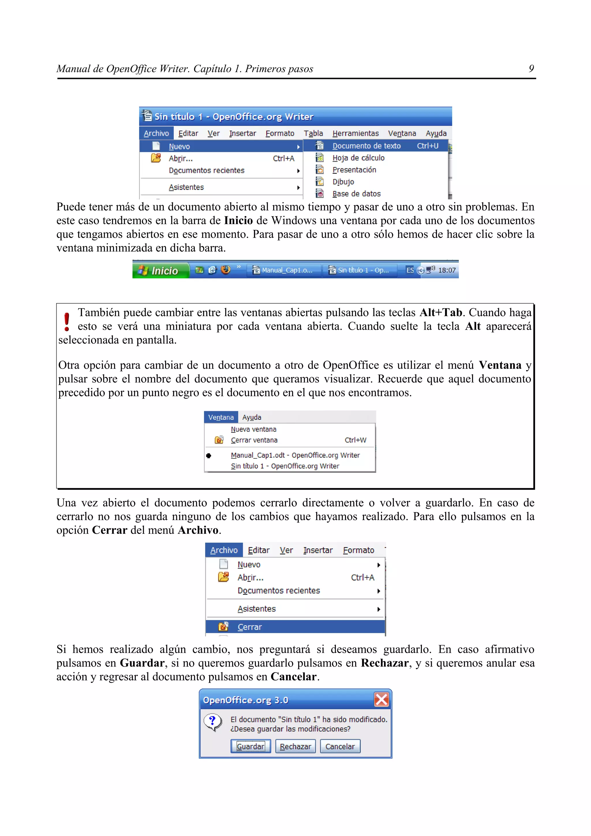 Manual de OpenOffice Writer. Capítulo 1. Primeros pasos                                       9




Puede tener más de un documento abierto al mismo tiempo y pasar de uno a otro sin problemas. En
este caso tendremos en la barra de Inicio de Windows una ventana por cada uno de los documentos
que tengamos abiertos en ese momento. Para pasar de uno a otro sólo hemos de hacer clic sobre la
ventana minimizada en dicha barra.




    También puede cambiar entre las ventanas abiertas pulsando las teclas Alt+Tab. Cuando haga
    esto se verá una miniatura por cada ventana abierta. Cuando suelte la tecla Alt aparecerá
seleccionada en pantalla.

Otra opción para cambiar de un documento a otro de OpenOffice es utilizar el menú Ventana y
pulsar sobre el nombre del documento que queramos visualizar. Recuerde que aquel documento
precedido por un punto negro es el documento en el que nos encontramos.




Una vez abierto el documento podemos cerrarlo directamente o volver a guardarlo. En caso de
cerrarlo no nos guarda ninguno de los cambios que hayamos realizado. Para ello pulsamos en la
opción Cerrar del menú Archivo.




Si hemos realizado algún cambio, nos preguntará si deseamos guardarlo. En caso afirmativo
pulsamos en Guardar, si no queremos guardarlo pulsamos en Rechazar, y si queremos anular esa
acción y regresar al documento pulsamos en Cancelar.
 