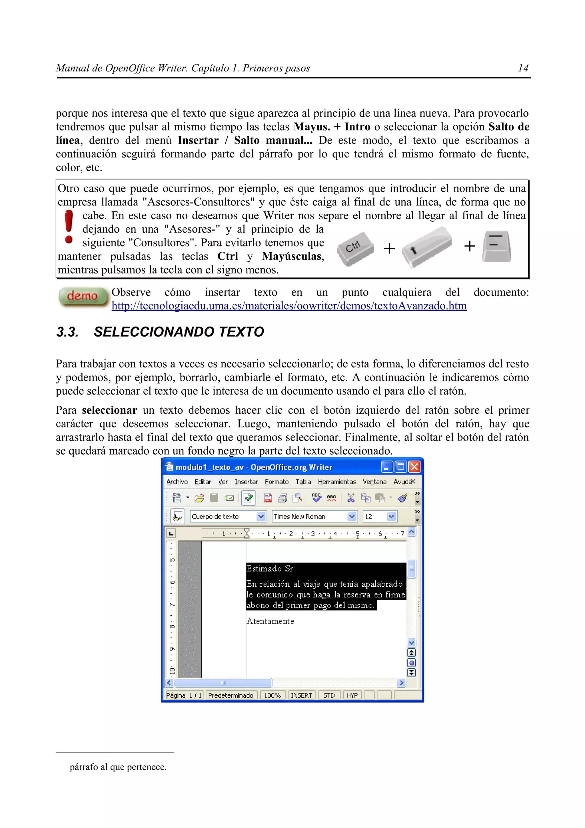 Manual de OpenOffice Writer. Capítulo 1. Primeros pasos                                             14



porque nos interesa que el texto que sigue aparezca al principio de una línea nueva. Para provocarlo
tendremos que pulsar al mismo tiempo las teclas Mayus. + Intro o seleccionar la opción Salto de
línea, dentro del menú Insertar / Salto manual... De este modo, el texto que escribamos a
continuación seguirá formando parte del párrafo por lo que tendrá el mismo formato de fuente,
color, etc.
Otro caso que puede ocurrirnos, por ejemplo, es que tengamos que introducir el nombre de una
empresa llamada "Asesores-Consultores" y que éste caiga al final de una línea, de forma que no
     cabe. En este caso no deseamos que Writer nos separe el nombre al llegar al final de línea
     dejando en una "Asesores-" y al principio de la
     siguiente "Consultores". Para evitarlo tenemos que
mantener pulsadas las teclas Ctrl y Mayúsculas,
mientras pulsamos la tecla con el signo menos.
             Observe cómo insertar texto en un punto cualquiera del documento:
             http://tecnologiaedu.uma.es/materiales/oowriter/demos/textoAvanzado.htm

3.3.     SELECCIONANDO TEXTO

Para trabajar con textos a veces es necesario seleccionarlo; de esta forma, lo diferenciamos del resto
y podemos, por ejemplo, borrarlo, cambiarle el formato, etc. A continuación le indicaremos cómo
puede seleccionar el texto que le interesa de un documento usando el para ello el ratón.
Para seleccionar un texto debemos hacer clic con el botón izquierdo del ratón sobre el primer
carácter que deseemos seleccionar. Luego, manteniendo pulsado el botón del ratón, hay que
arrastrarlo hasta el final del texto que queramos seleccionar. Finalmente, al soltar el botón del ratón
se quedará marcado con un fondo negro la parte del texto seleccionado.




   párrafo al que pertenece.
 