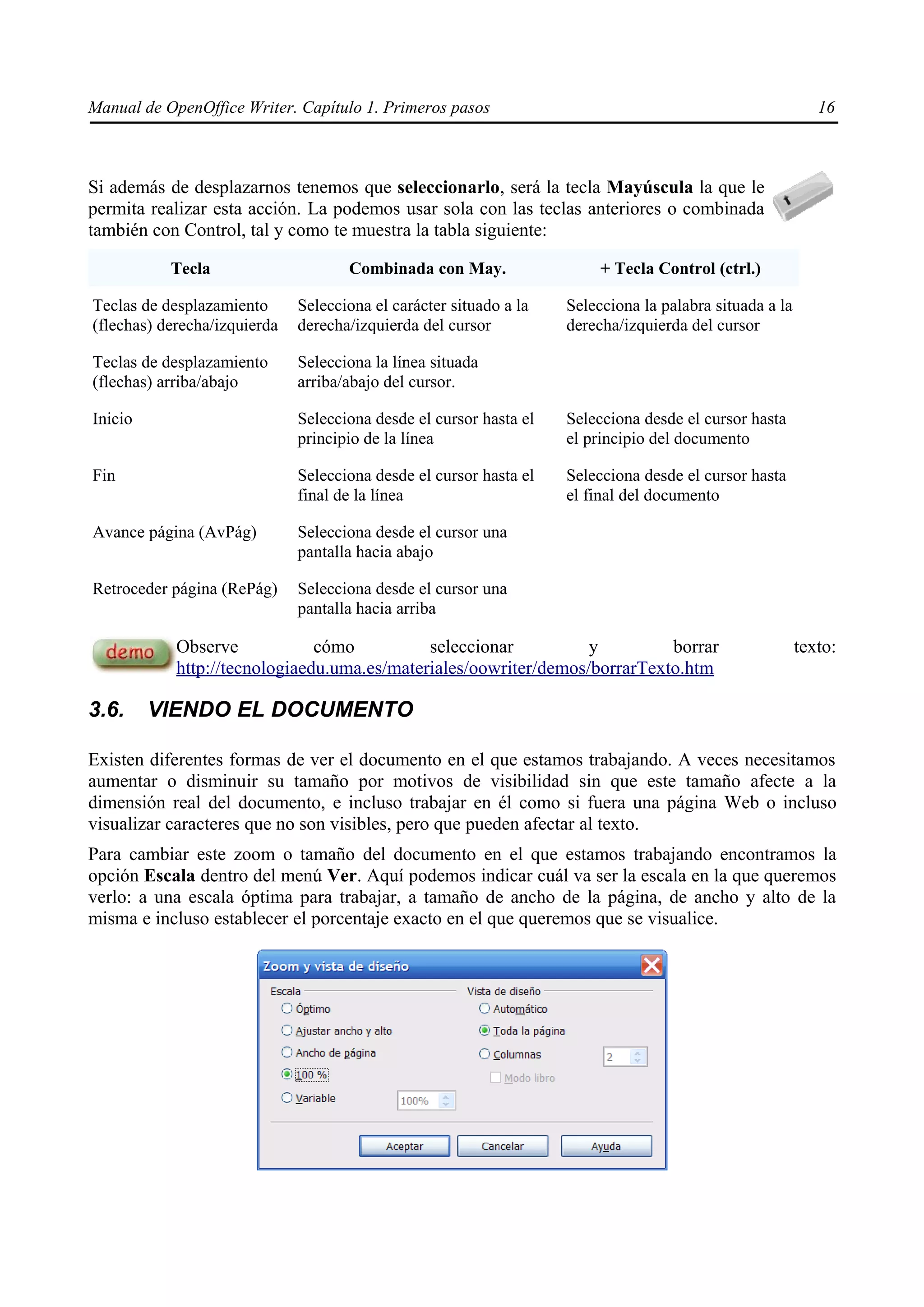 Manual de OpenOffice Writer. Capítulo 1. Primeros pasos                                                     16



Si además de desplazarnos tenemos que seleccionarlo, será la tecla Mayúscula la que le
permita realizar esta acción. La podemos usar sola con las teclas anteriores o combinada
también con Control, tal y como te muestra la tabla siguiente:

           Tecla                     Combinada con May.                  + Tecla Control (ctrl.)

Teclas de desplazamiento      Selecciona el carácter situado a la   Selecciona la palabra situada a la
(flechas) derecha/izquierda   derecha/izquierda del cursor          derecha/izquierda del cursor

Teclas de desplazamiento      Selecciona la línea situada
(flechas) arriba/abajo        arriba/abajo del cursor.

Inicio                        Selecciona desde el cursor hasta el   Selecciona desde el cursor hasta
                              principio de la línea                 el principio del documento

Fin                           Selecciona desde el cursor hasta el   Selecciona desde el cursor hasta
                              final de la línea                     el final del documento

Avance página (AvPág)         Selecciona desde el cursor una
                              pantalla hacia abajo

Retroceder página (RePág)     Selecciona desde el cursor una
                              pantalla hacia arriba

            Observe            cómo          seleccionar          y         borrar                       texto:
            http://tecnologiaedu.uma.es/materiales/oowriter/demos/borrarTexto.htm

3.6.     VIENDO EL DOCUMENTO

Existen diferentes formas de ver el documento en el que estamos trabajando. A veces necesitamos
aumentar o disminuir su tamaño por motivos de visibilidad sin que este tamaño afecte a la
dimensión real del documento, e incluso trabajar en él como si fuera una página Web o incluso
visualizar caracteres que no son visibles, pero que pueden afectar al texto.
Para cambiar este zoom o tamaño del documento en el que estamos trabajando encontramos la
opción Escala dentro del menú Ver. Aquí podemos indicar cuál va ser la escala en la que queremos
verlo: a una escala óptima para trabajar, a tamaño de ancho de la página, de ancho y alto de la
misma e incluso establecer el porcentaje exacto en el que queremos que se visualice.
 