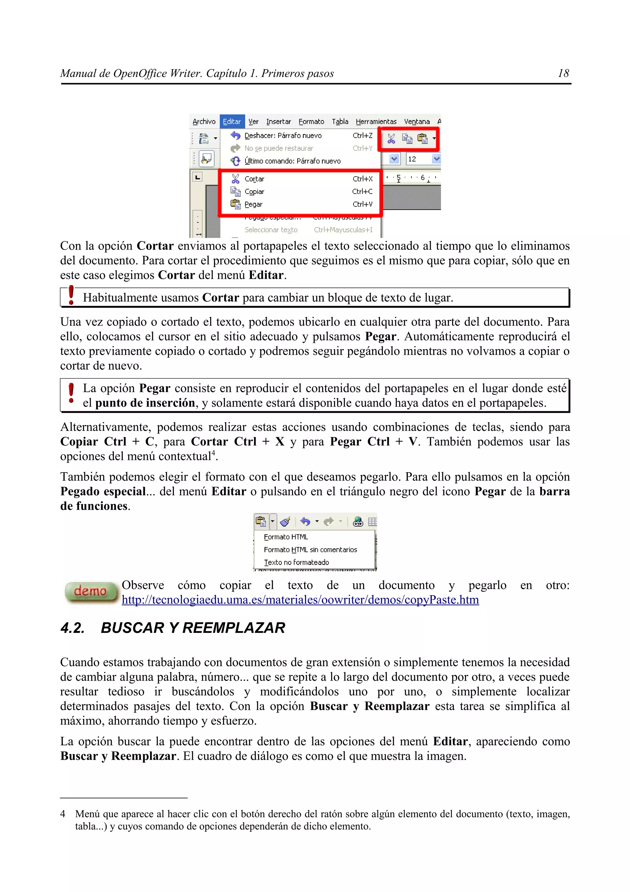 Manual de OpenOffice Writer. Capítulo 1. Primeros pasos                                                        18




Con la opción Cortar enviamos al portapapeles el texto seleccionado al tiempo que lo eliminamos
del documento. Para cortar el procedimiento que seguimos es el mismo que para copiar, sólo que en
este caso elegimos Cortar del menú Editar.
     Habitualmente usamos Cortar para cambiar un bloque de texto de lugar.
Una vez copiado o cortado el texto, podemos ubicarlo en cualquier otra parte del documento. Para
ello, colocamos el cursor en el sitio adecuado y pulsamos Pegar. Automáticamente reproducirá el
texto previamente copiado o cortado y podremos seguir pegándolo mientras no volvamos a copiar o
cortar de nuevo.
     La opción Pegar consiste en reproducir el contenidos del portapapeles en el lugar donde esté
     el punto de inserción, y solamente estará disponible cuando haya datos en el portapapeles.
Alternativamente, podemos realizar estas acciones usando combinaciones de teclas, siendo para
Copiar Ctrl + C, para Cortar Ctrl + X y para Pegar Ctrl + V. También podemos usar las
opciones del menú contextual4.
También podemos elegir el formato con el que deseamos pegarlo. Para ello pulsamos en la opción
Pegado especial... del menú Editar o pulsando en el triángulo negro del icono Pegar de la barra
de funciones.




             Observe cómo copiar el texto de un documento y pegarlo                                   en    otro:
             http://tecnologiaedu.uma.es/materiales/oowriter/demos/copyPaste.htm

4.2.     BUSCAR Y REEMPLAZAR

Cuando estamos trabajando con documentos de gran extensión o simplemente tenemos la necesidad
de cambiar alguna palabra, número... que se repite a lo largo del documento por otro, a veces puede
resultar tedioso ir buscándolos y modificándolos uno por uno, o simplemente localizar
determinados pasajes del texto. Con la opción Buscar y Reemplazar esta tarea se simplifica al
máximo, ahorrando tiempo y esfuerzo.
La opción buscar la puede encontrar dentro de las opciones del menú Editar, apareciendo como
Buscar y Reemplazar. El cuadro de diálogo es como el que muestra la imagen.



4 Menú que aparece al hacer clic con el botón derecho del ratón sobre algún elemento del documento (texto, imagen,
  tabla...) y cuyos comando de opciones dependerán de dicho elemento.
 