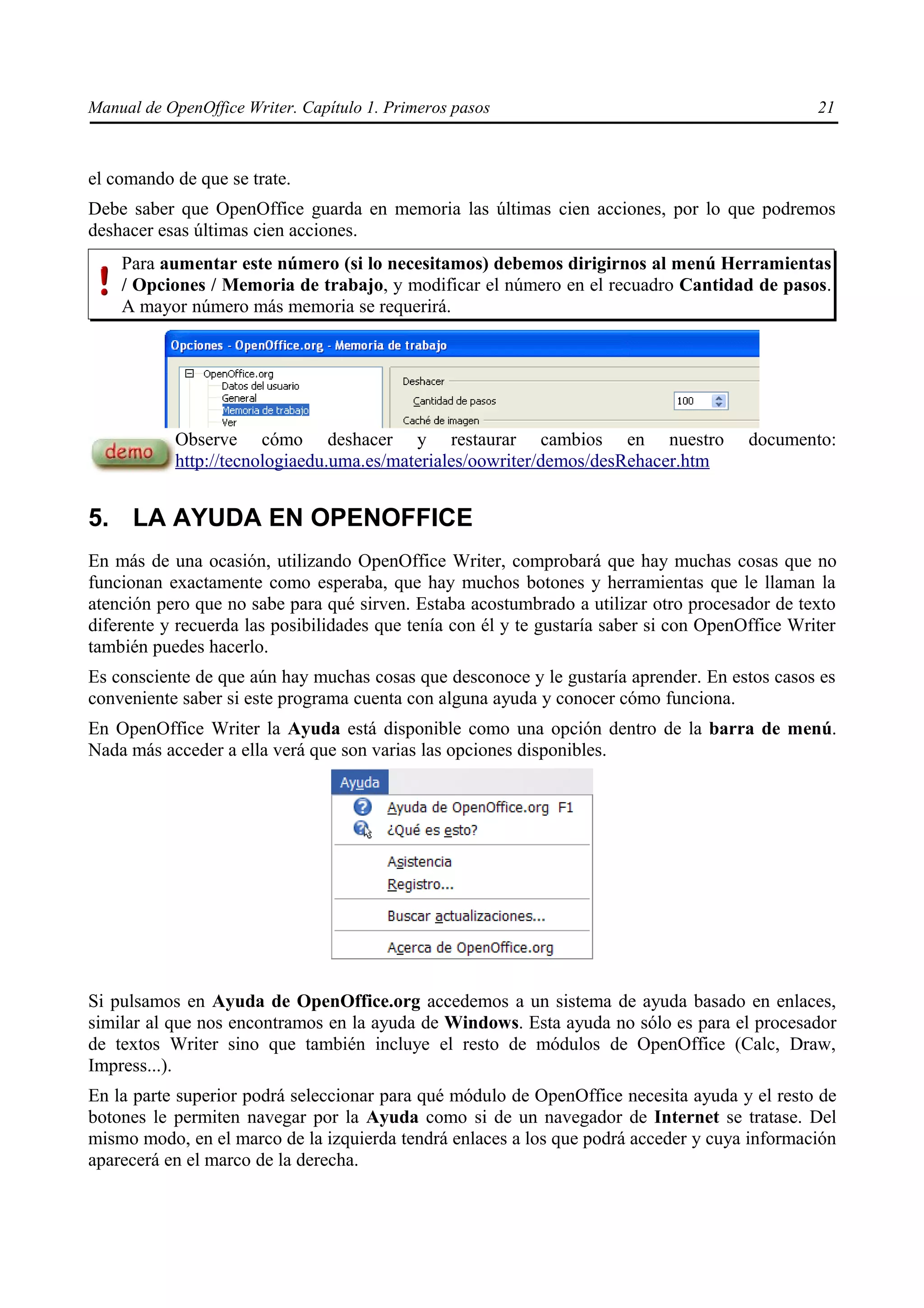 Manual de OpenOffice Writer. Capítulo 1. Primeros pasos                                          21



el comando de que se trate.
Debe saber que OpenOffice guarda en memoria las últimas cien acciones, por lo que podremos
deshacer esas últimas cien acciones.
    Para aumentar este número (si lo necesitamos) debemos dirigirnos al menú Herramientas
    / Opciones / Memoria de trabajo, y modificar el número en el recuadro Cantidad de pasos.
    A mayor número más memoria se requerirá.




           Observe cómo deshacer y restaurar cambios en nuestro                         documento:
           http://tecnologiaedu.uma.es/materiales/oowriter/demos/desRehacer.htm


5. LA AYUDA EN OPENOFFICE
En más de una ocasión, utilizando OpenOffice Writer, comprobará que hay muchas cosas que no
funcionan exactamente como esperaba, que hay muchos botones y herramientas que le llaman la
atención pero que no sabe para qué sirven. Estaba acostumbrado a utilizar otro procesador de texto
diferente y recuerda las posibilidades que tenía con él y te gustaría saber si con OpenOffice Writer
también puedes hacerlo.
Es consciente de que aún hay muchas cosas que desconoce y le gustaría aprender. En estos casos es
conveniente saber si este programa cuenta con alguna ayuda y conocer cómo funciona.
En OpenOffice Writer la Ayuda está disponible como una opción dentro de la barra de menú.
Nada más acceder a ella verá que son varias las opciones disponibles.




Si pulsamos en Ayuda de OpenOffice.org accedemos a un sistema de ayuda basado en enlaces,
similar al que nos encontramos en la ayuda de Windows. Esta ayuda no sólo es para el procesador
de textos Writer sino que también incluye el resto de módulos de OpenOffice (Calc, Draw,
Impress...).
En la parte superior podrá seleccionar para qué módulo de OpenOffice necesita ayuda y el resto de
botones le permiten navegar por la Ayuda como si de un navegador de Internet se tratase. Del
mismo modo, en el marco de la izquierda tendrá enlaces a los que podrá acceder y cuya información
aparecerá en el marco de la derecha.
 
