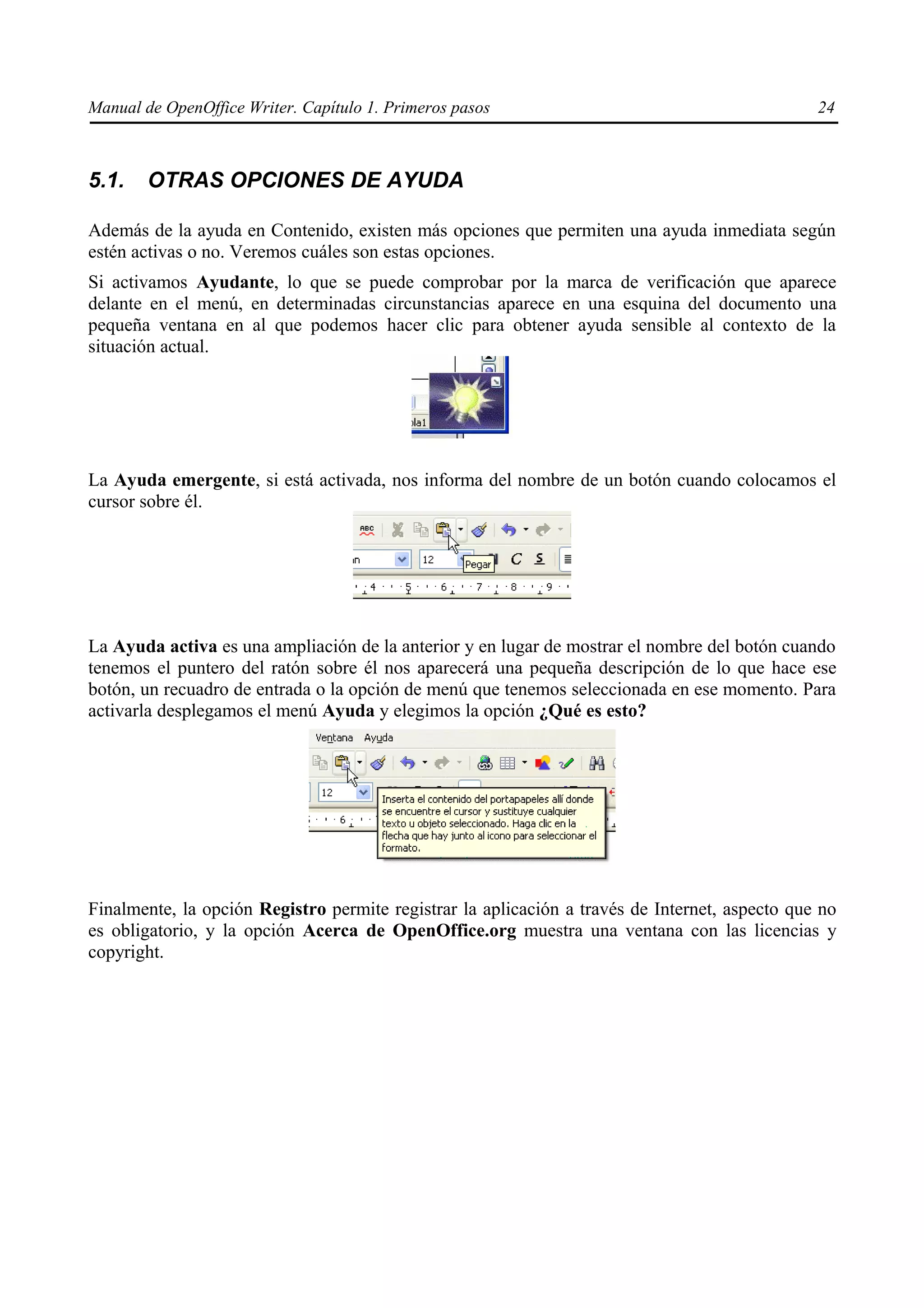 Manual de OpenOffice Writer. Capítulo 1. Primeros pasos                                         24



5.1.    OTRAS OPCIONES DE AYUDA

Además de la ayuda en Contenido, existen más opciones que permiten una ayuda inmediata según
estén activas o no. Veremos cuáles son estas opciones.
Si activamos Ayudante, lo que se puede comprobar por la marca de verificación que aparece
delante en el menú, en determinadas circunstancias aparece en una esquina del documento una
pequeña ventana en al que podemos hacer clic para obtener ayuda sensible al contexto de la
situación actual.




La Ayuda emergente, si está activada, nos informa del nombre de un botón cuando colocamos el
cursor sobre él.




La Ayuda activa es una ampliación de la anterior y en lugar de mostrar el nombre del botón cuando
tenemos el puntero del ratón sobre él nos aparecerá una pequeña descripción de lo que hace ese
botón, un recuadro de entrada o la opción de menú que tenemos seleccionada en ese momento. Para
activarla desplegamos el menú Ayuda y elegimos la opción ¿Qué es esto?




Finalmente, la opción Registro permite registrar la aplicación a través de Internet, aspecto que no
es obligatorio, y la opción Acerca de OpenOffice.org muestra una ventana con las licencias y
copyright.
 