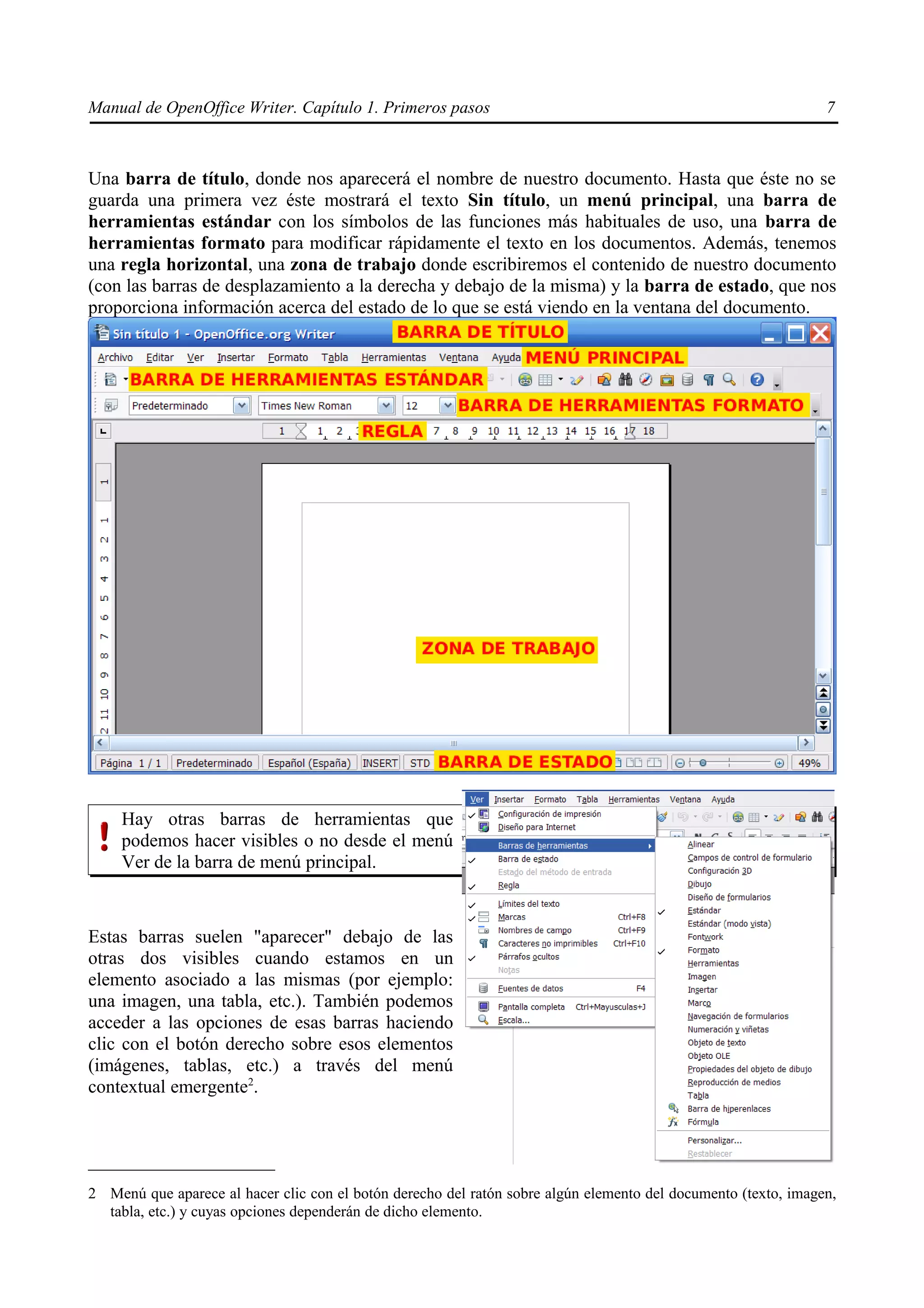 Manual de OpenOffice Writer. Capítulo 1. Primeros pasos                                                         7



Una barra de título, donde nos aparecerá el nombre de nuestro documento. Hasta que éste no se
guarda una primera vez éste mostrará el texto Sin título, un menú principal, una barra de
herramientas estándar con los símbolos de las funciones más habituales de uso, una barra de
herramientas formato para modificar rápidamente el texto en los documentos. Además, tenemos
una regla horizontal, una zona de trabajo donde escribiremos el contenido de nuestro documento
(con las barras de desplazamiento a la derecha y debajo de la misma) y la barra de estado, que nos
proporciona información acerca del estado de lo que se está viendo en la ventana del documento.




     Hay otras barras de herramientas que
     podemos hacer visibles o no desde el menú
     Ver de la barra de menú principal.



Estas barras suelen "aparecer" debajo de las
otras dos visibles cuando estamos en un
elemento asociado a las mismas (por ejemplo:
una imagen, una tabla, etc.). También podemos
acceder a las opciones de esas barras haciendo
clic con el botón derecho sobre esos elementos
(imágenes, tablas, etc.) a través del menú
contextual emergente2.




2 Menú que aparece al hacer clic con el botón derecho del ratón sobre algún elemento del documento (texto, imagen,
  tabla, etc.) y cuyas opciones dependerán de dicho elemento.
 