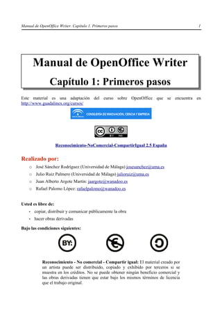 Manual de OpenOffice Writer. Capítulo 1. Primeros pasos                                 1




        Manual de OpenOffice Writer
                Capítulo 1: Primeros pasos
Este material es una adaptación del curso sobre OpenOffice que se encuentra en
http://www.guadalinex.org/cursos/




                     Reconocimiento-NoComercial-CompartirIgual 2.5 España


Realizado por:
    ○   José Sánchez Rodríguez (Universidad de Málaga) josesanchez@uma.es
    ○   Julio Ruiz Palmero (Universidad de Málaga) julioruiz@uma.es
    ○   Juan Alberto Argote Martín: jaargote@wanadoo.es
    ○   Rafael Palomo López: rafaelpalomo@wanadoo.es


Usted es libre de:
    •   copiar, distribuir y comunicar públicamente la obra
    •   hacer obras derivadas

Bajo las condiciones siguientes:




            Reconocimiento - No comercial - Compartir igual: El material creado por
            un artista puede ser distribuido, copiado y exhibido por terceros si se
            muestra en los créditos. No se puede obtener ningún beneficio comercial y
            las obras derivadas tienen que estar bajo los mismos términos de licencia
            que el trabajo original.
 