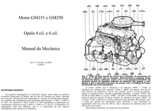 Motor GM151 e GM250
Opala 4 cil. e 6 cil.
Manual do Mecânico
por E. F. Miranda - set/2002
revisão 0
OS MOTORES CHEVROLET
Os motores empregados no Chevrolet Opala, como todos os motores
Chevrolet fabricados no Brasil, são do tipo de cilindros em linha, válvulas
no cabeçote, distribuição por engrenagens, sistema de lubrificação forçada.
Os modelos são designados pela cilindrada aproximada: "2 500", "3 800" e
"4 100". Os números 2 500, 3 800 e 4 100 especificam a cilindrada em
centímetros cúbicos ou seja 2 500 cc, 3 800 cc e 4 100 cc. ("Cilindrada" é a
capacidade total dos cilindros, isto é, a capacidade de um cilindro
multiplicada pelo número de cilindros.)
Fig. 2 - Vista do lado direito do motor de 6 cilindros. Os elementos do
motor de 4 cilindros são os mesmos, diferenciando-se algumas peças
no tamanho (bloco, cabeçote, carter, etc.) e em pequenos detalhes. Os
números juntos às legendas indicam os números dos grupos e sub-
grupos a que o elemento pertence, de acordo com o Catálogo de Peças,
encontrado nos Concessionários.
O motor "2500" tem 4 cilindros e os motores "3800" e "4100", 6
cilindros. Os cilindros dos motores "2500" e "3800" são iguais, têm 98,.43
mm (3,875") de diâmetro e 82,55 mm (3,250") para o curso do êmbolo.
Todos os cilindros tem a mesma capacidade portanto. O motor "2500" tem
80 HP a 4.000 RPM, e o motor "3800", 125 HP a 4.000 RPM. O aumento de
potência deve-se apenas ao maior número de cilindros do motor "3800". Já
o motor "4100" conservou o mesmo diâmetro dos cilindros (98,43mm), mas
o curso do êmbolo foi aumentado para 89,7mm, o que aumentou a
capacidade total em cerca de 300 cc, daí o aumento de potência para 140
HP nesse novo motor.
Em motores especiais, as potências são maiores.
 