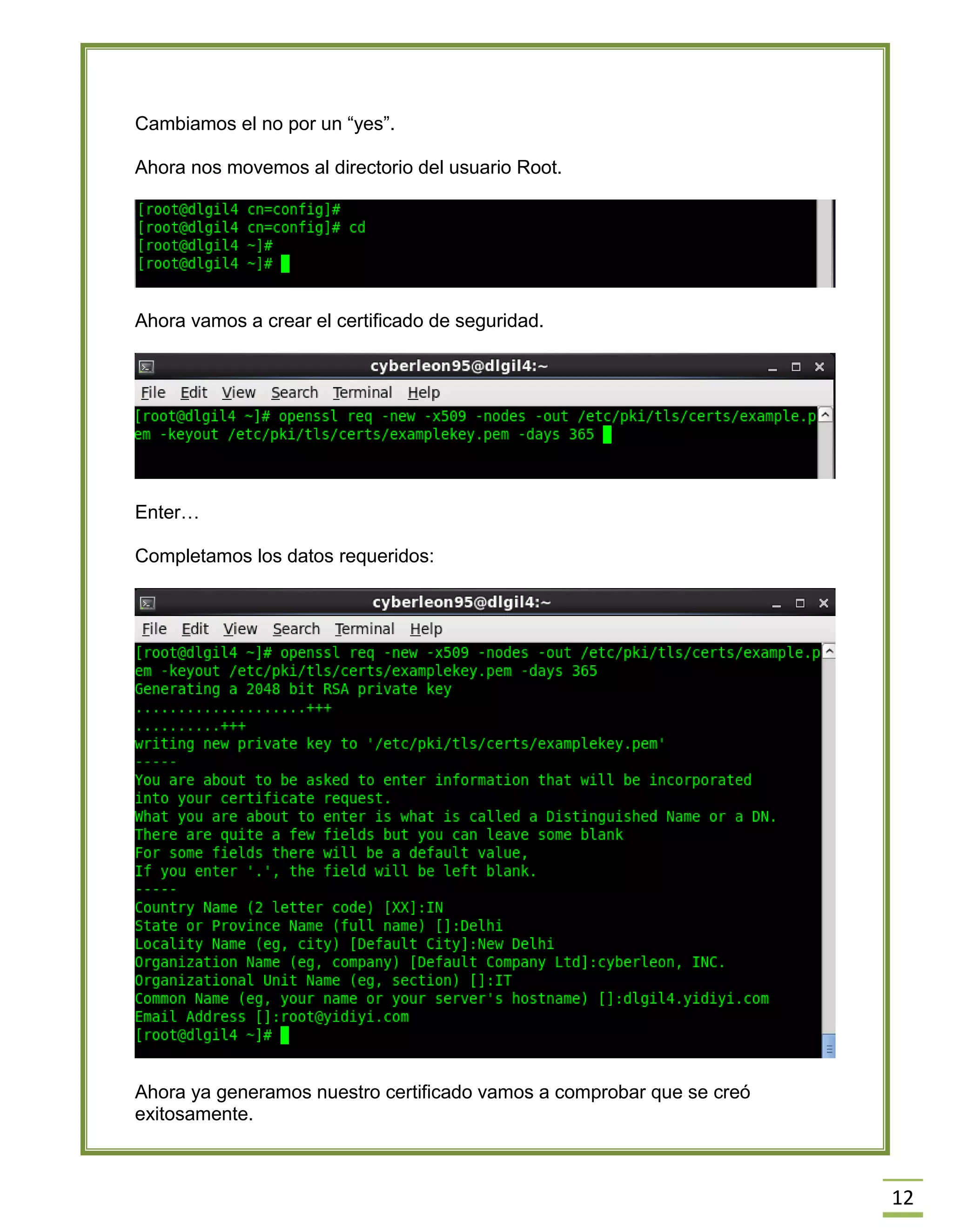 12
Cambiamos el no por un “yes”.
Ahora nos movemos al directorio del usuario Root.
Ahora vamos a crear el certificado de seguridad.
Enter…
Completamos los datos requeridos:
Ahora ya generamos nuestro certificado vamos a comprobar que se creó
exitosamente.
 