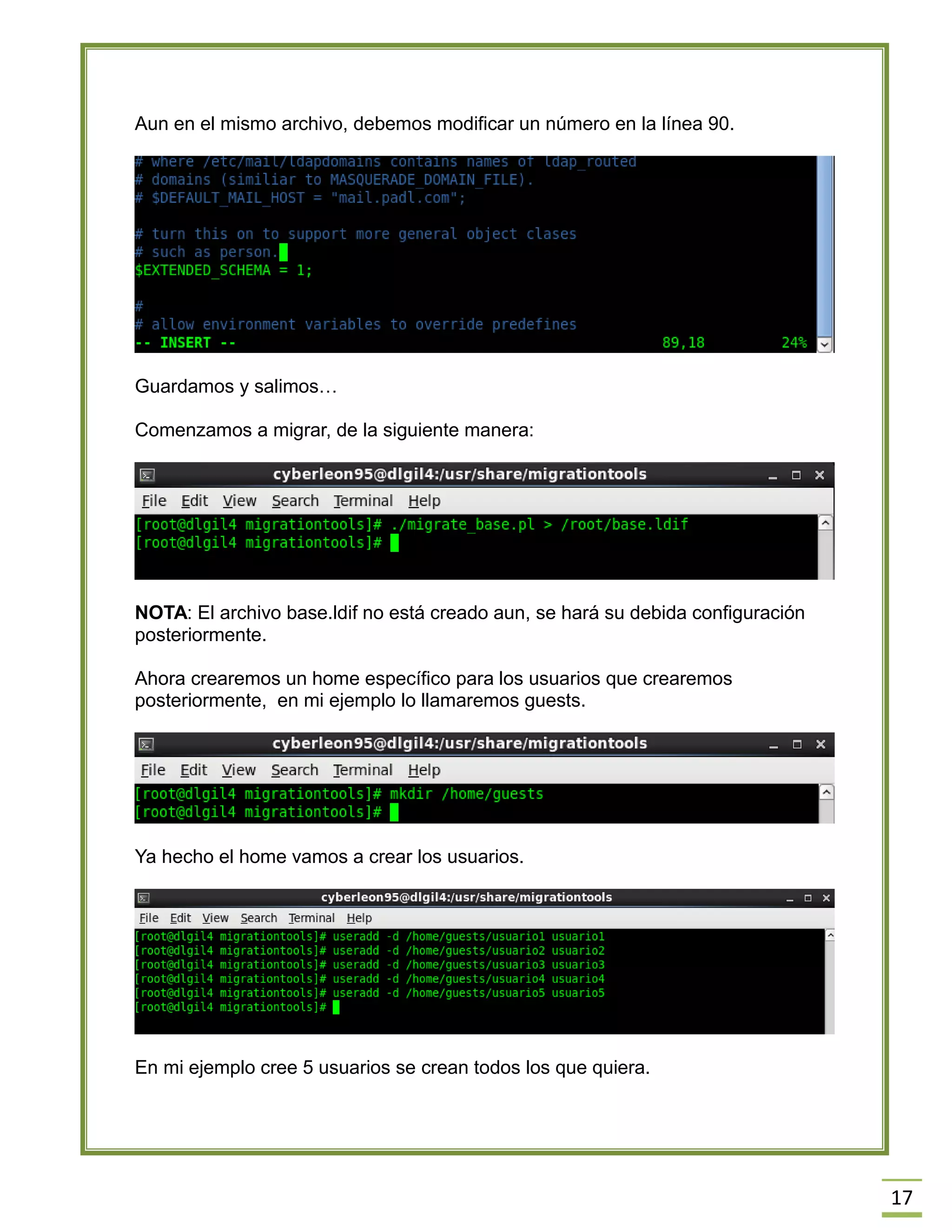 17
Aun en el mismo archivo, debemos modificar un número en la línea 90.
Guardamos y salimos…
Comenzamos a migrar, de la siguiente manera:
NOTA: El archivo base.ldif no está creado aun, se hará su debida configuración
posteriormente.
Ahora crearemos un home específico para los usuarios que crearemos
posteriormente, en mi ejemplo lo llamaremos guests.
Ya hecho el home vamos a crear los usuarios.
En mi ejemplo cree 5 usuarios se crean todos los que quiera.
 