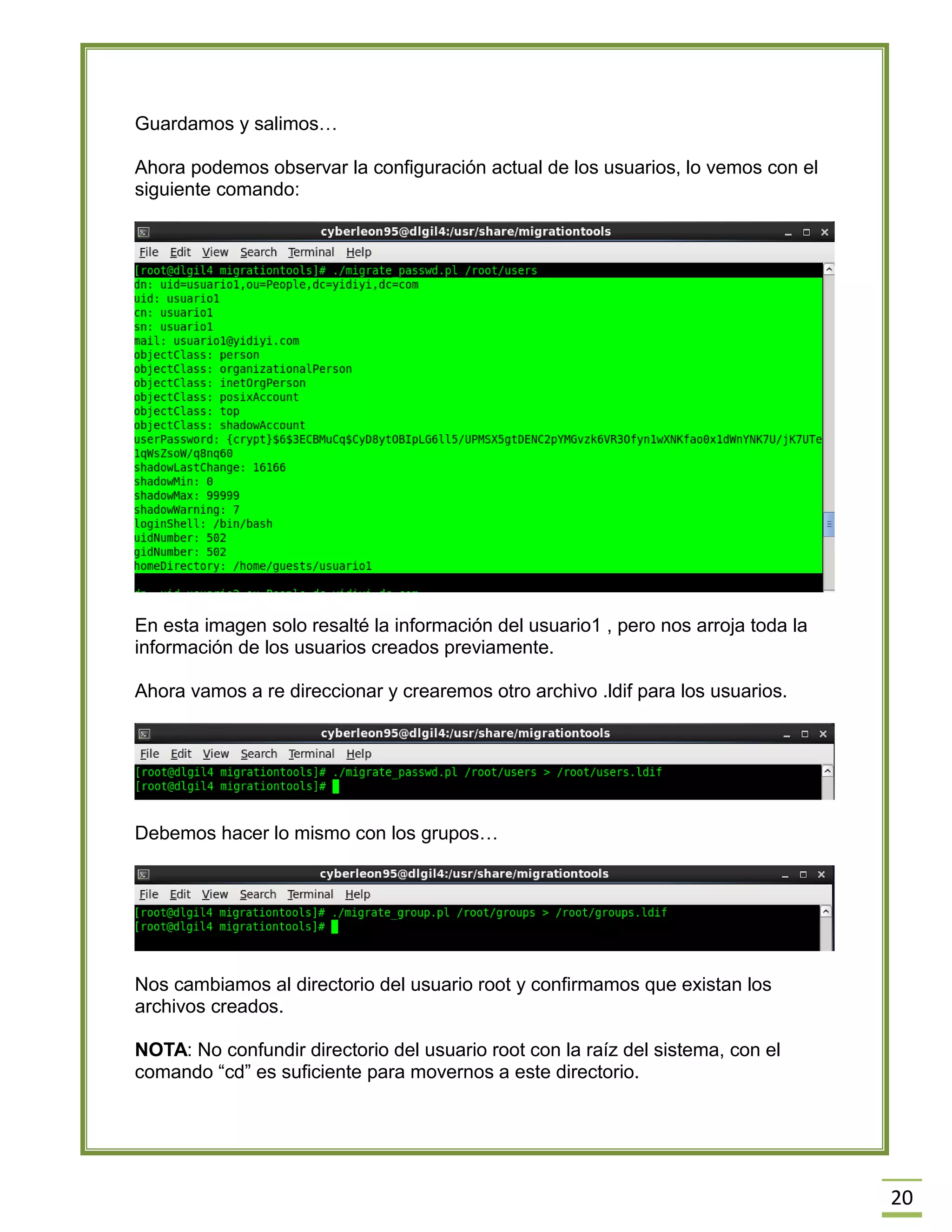 20
Guardamos y salimos…
Ahora podemos observar la configuración actual de los usuarios, lo vemos con el
siguiente comando:
En esta imagen solo resalté la información del usuario1 , pero nos arroja toda la
información de los usuarios creados previamente.
Ahora vamos a re direccionar y crearemos otro archivo .ldif para los usuarios.
Debemos hacer lo mismo con los grupos…
Nos cambiamos al directorio del usuario root y confirmamos que existan los
archivos creados.
NOTA: No confundir directorio del usuario root con la raíz del sistema, con el
comando “cd” es suficiente para movernos a este directorio.
 