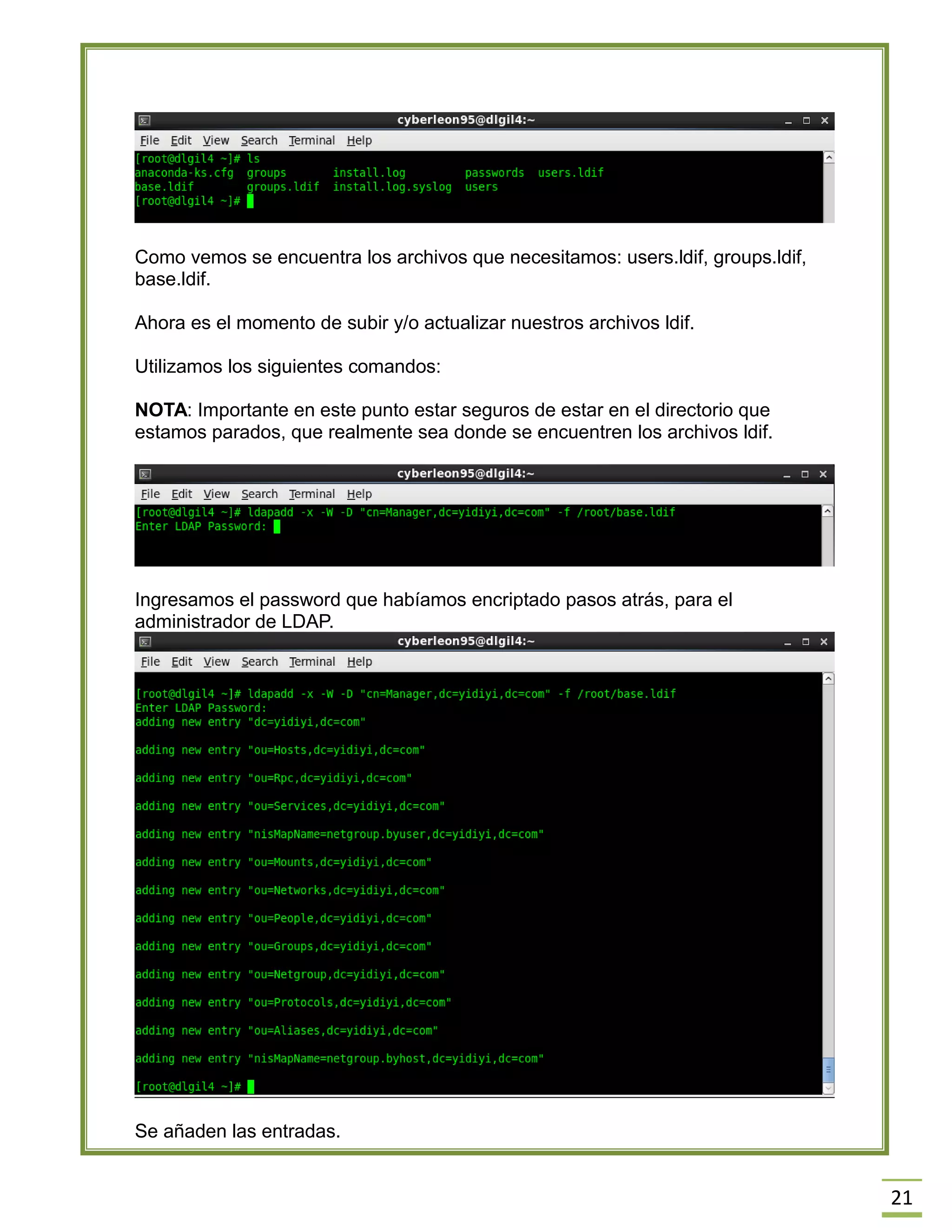 21
Como vemos se encuentra los archivos que necesitamos: users.ldif, groups.ldif,
base.ldif.
Ahora es el momento de subir y/o actualizar nuestros archivos ldif.
Utilizamos los siguientes comandos:
NOTA: Importante en este punto estar seguros de estar en el directorio que
estamos parados, que realmente sea donde se encuentren los archivos ldif.
Ingresamos el password que habíamos encriptado pasos atrás, para el
administrador de LDAP.
Se añaden las entradas.
 