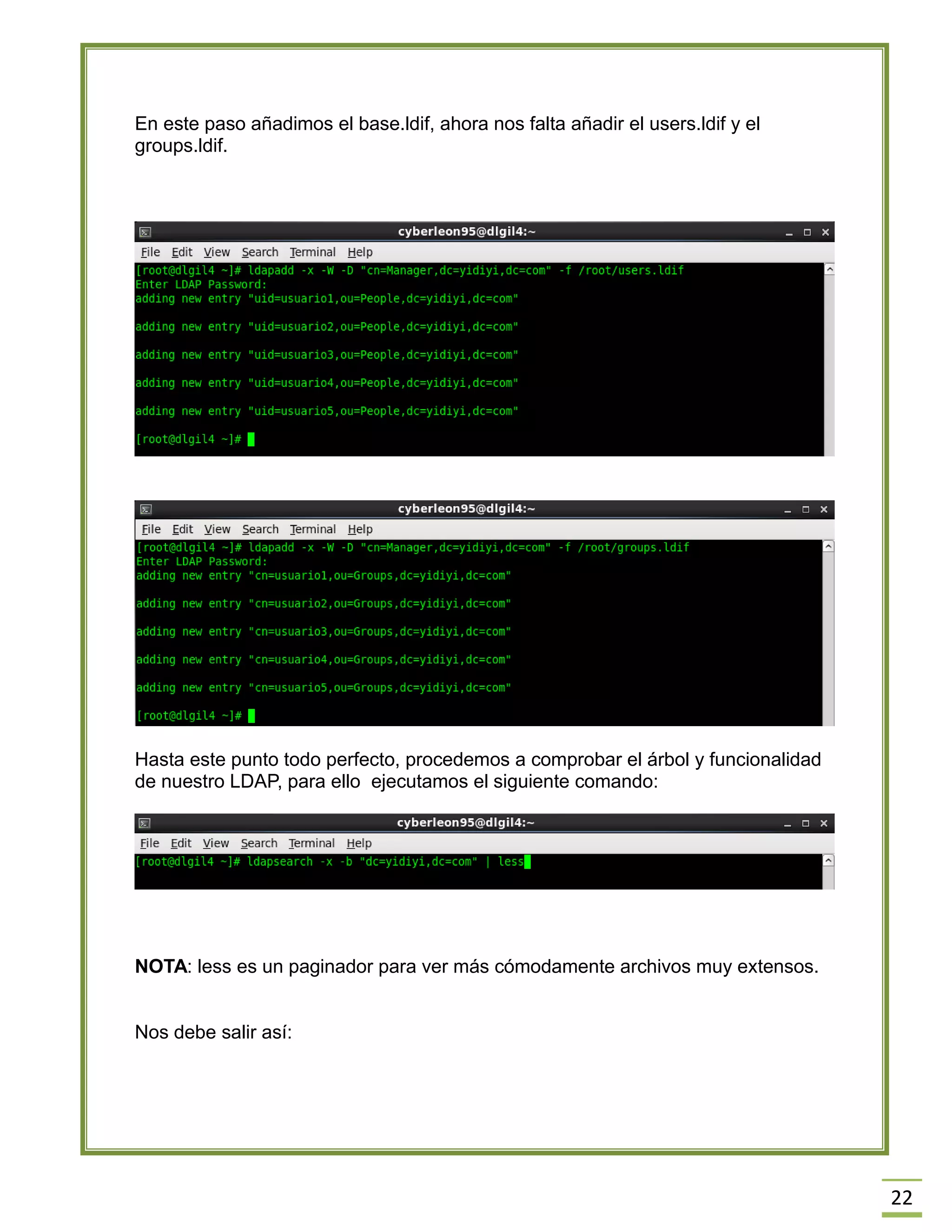 22
En este paso añadimos el base.ldif, ahora nos falta añadir el users.ldif y el
groups.ldif.
Hasta este punto todo perfecto, procedemos a comprobar el árbol y funcionalidad
de nuestro LDAP, para ello ejecutamos el siguiente comando:
NOTA: less es un paginador para ver más cómodamente archivos muy extensos.
Nos debe salir así:
 