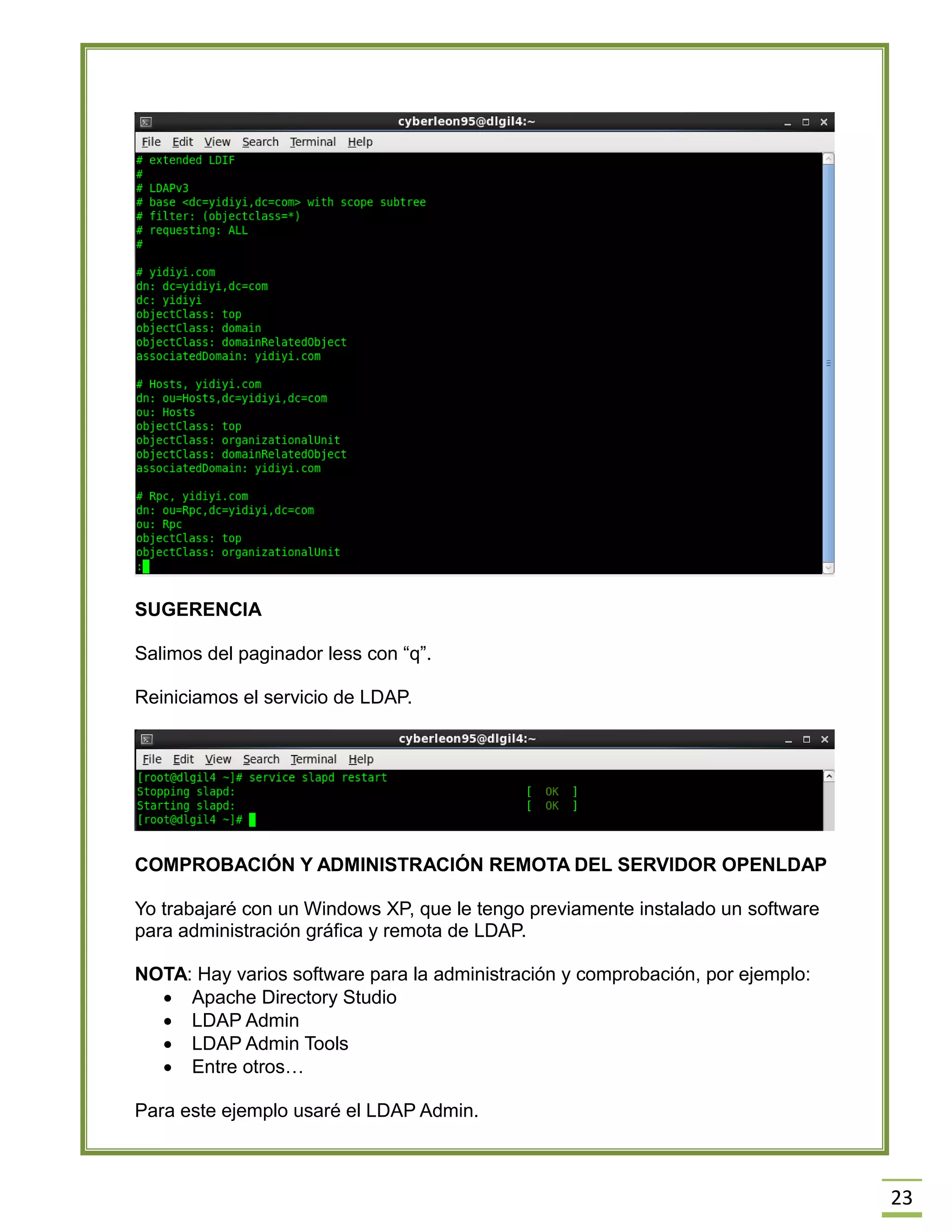 23
SUGERENCIA
Salimos del paginador less con “q”.
Reiniciamos el servicio de LDAP.
COMPROBACIÓN Y ADMINISTRACIÓN REMOTA DEL SERVIDOR OPENLDAP
Yo trabajaré con un Windows XP, que le tengo previamente instalado un software
para administración gráfica y remota de LDAP.
NOTA: Hay varios software para la administración y comprobación, por ejemplo:
 Apache Directory Studio
 LDAP Admin
 LDAP Admin Tools
 Entre otros…
Para este ejemplo usaré el LDAP Admin.
 