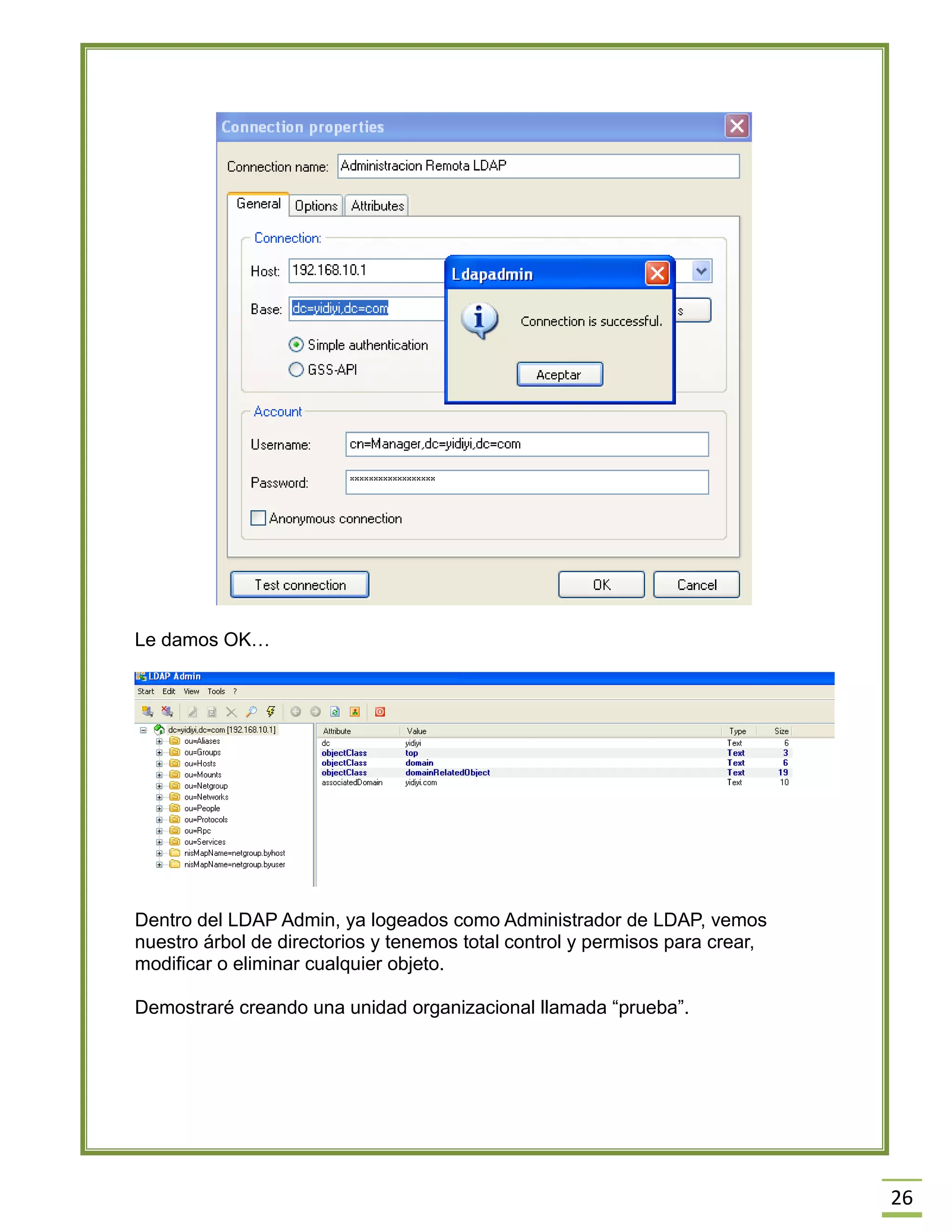 26
Le damos OK…
Dentro del LDAP Admin, ya logeados como Administrador de LDAP, vemos
nuestro árbol de directorios y tenemos total control y permisos para crear,
modificar o eliminar cualquier objeto.
Demostraré creando una unidad organizacional llamada “prueba”.
 