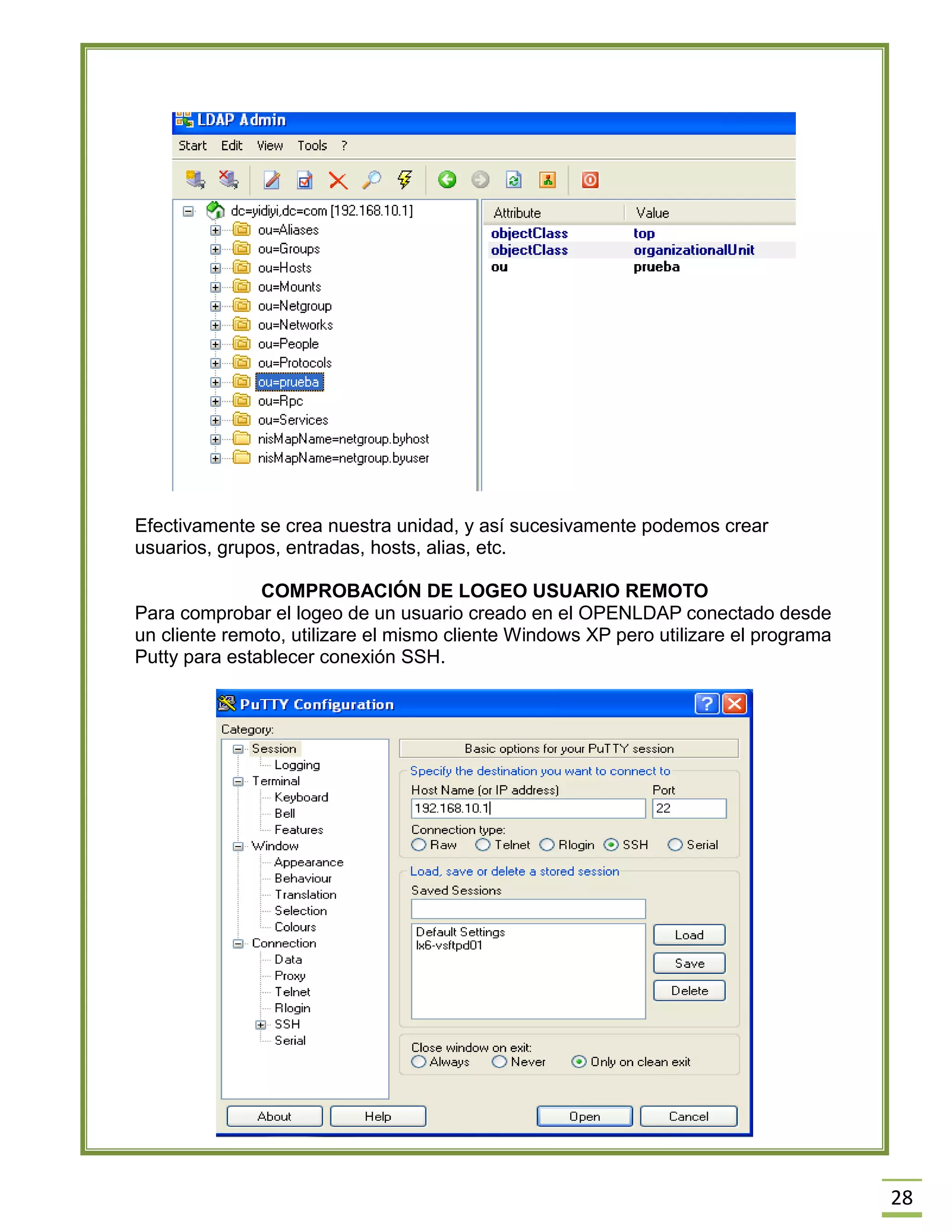 28
Efectivamente se crea nuestra unidad, y así sucesivamente podemos crear
usuarios, grupos, entradas, hosts, alias, etc.
COMPROBACIÓN DE LOGEO USUARIO REMOTO
Para comprobar el logeo de un usuario creado en el OPENLDAP conectado desde
un cliente remoto, utilizare el mismo cliente Windows XP pero utilizare el programa
Putty para establecer conexión SSH.
 