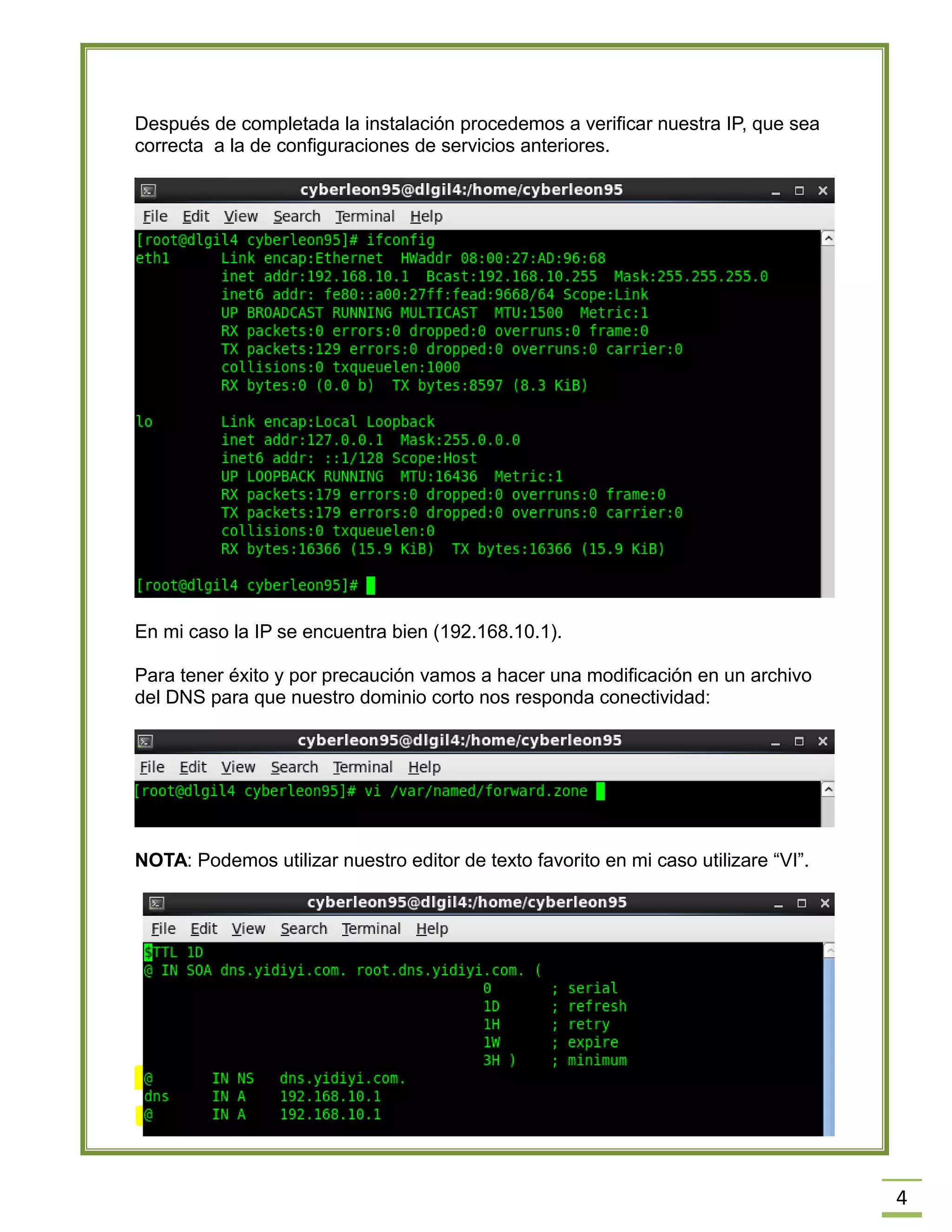 4
Después de completada la instalación procedemos a verificar nuestra IP, que sea
correcta a la de configuraciones de servicios anteriores.
En mi caso la IP se encuentra bien (192.168.10.1).
Para tener éxito y por precaución vamos a hacer una modificación en un archivo
del DNS para que nuestro dominio corto nos responda conectividad:
NOTA: Podemos utilizar nuestro editor de texto favorito en mi caso utilizare “VI”.
 