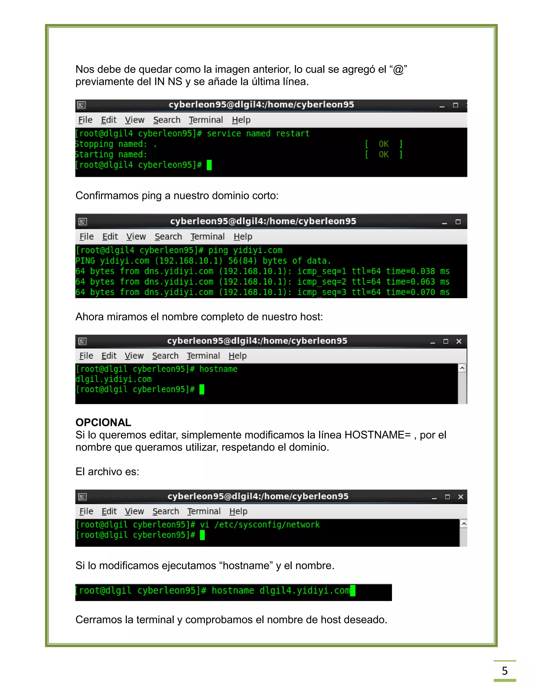 5
Nos debe de quedar como la imagen anterior, lo cual se agregó el “@”
previamente del IN NS y se añade la última línea.
Confirmamos ping a nuestro dominio corto:
Ahora miramos el nombre completo de nuestro host:
OPCIONAL
Si lo queremos editar, simplemente modificamos la línea HOSTNAME= , por el
nombre que queramos utilizar, respetando el dominio.
El archivo es:
Si lo modificamos ejecutamos “hostname” y el nombre.
Cerramos la terminal y comprobamos el nombre de host deseado.
 