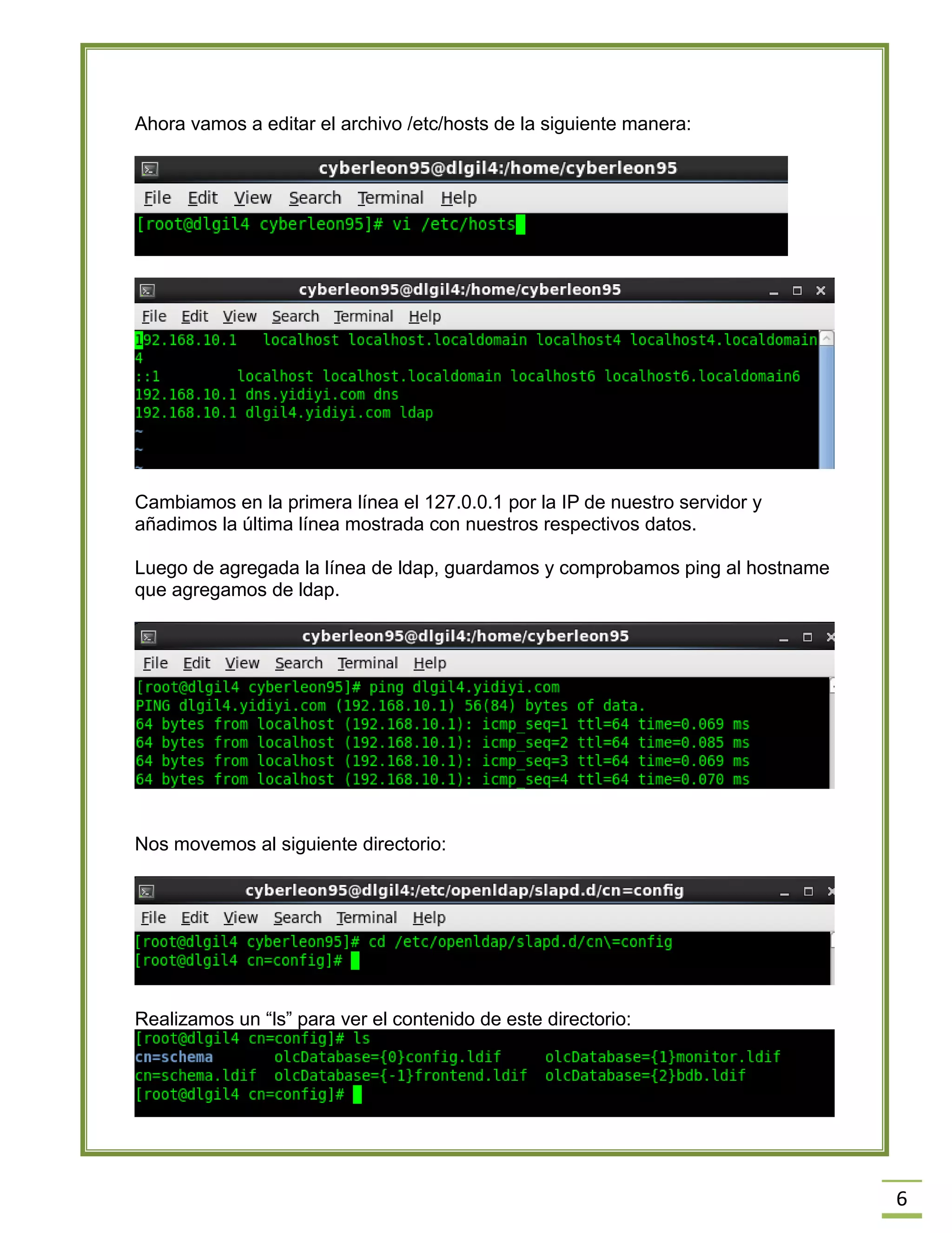 6
Ahora vamos a editar el archivo /etc/hosts de la siguiente manera:
Cambiamos en la primera línea el 127.0.0.1 por la IP de nuestro servidor y
añadimos la última línea mostrada con nuestros respectivos datos.
Luego de agregada la línea de ldap, guardamos y comprobamos ping al hostname
que agregamos de ldap.
Nos movemos al siguiente directorio:
Realizamos un “ls” para ver el contenido de este directorio:
 