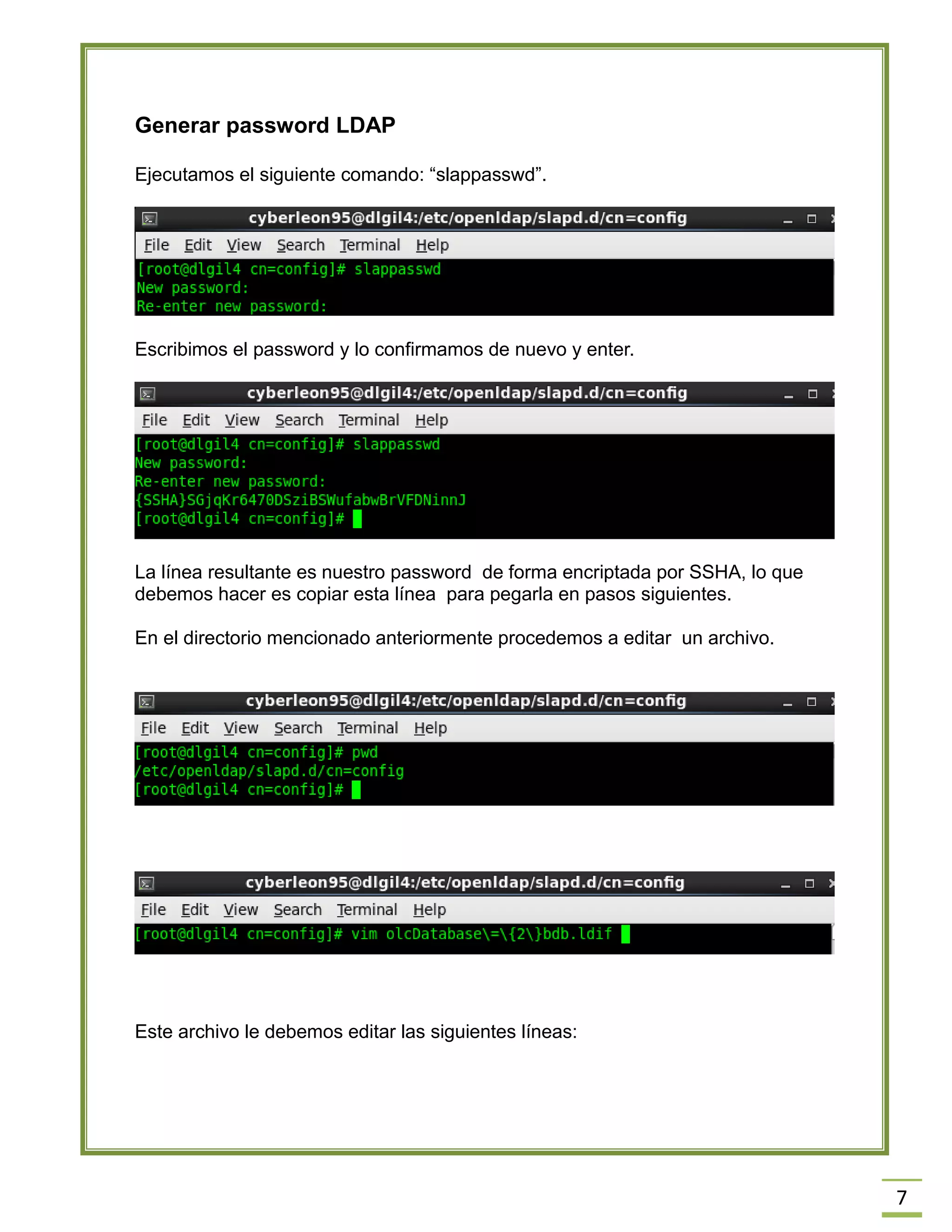 7
Generar password LDAP
Ejecutamos el siguiente comando: “slappasswd”.
Escribimos el password y lo confirmamos de nuevo y enter.
La línea resultante es nuestro password de forma encriptada por SSHA, lo que
debemos hacer es copiar esta línea para pegarla en pasos siguientes.
En el directorio mencionado anteriormente procedemos a editar un archivo.
Este archivo le debemos editar las siguientes líneas:
 