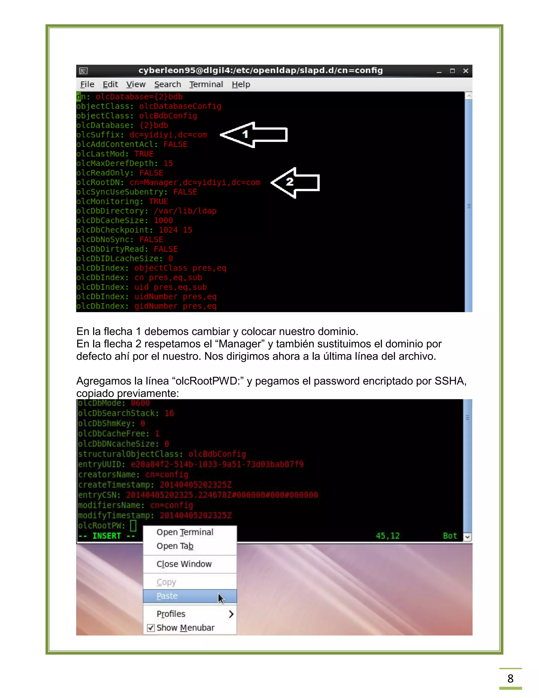 8
En la flecha 1 debemos cambiar y colocar nuestro dominio.
En la flecha 2 respetamos el “Manager” y también sustituimos el dominio por
defecto ahí por el nuestro. Nos dirigimos ahora a la última línea del archivo.
Agregamos la línea “olcRootPWD:” y pegamos el password encriptado por SSHA,
copiado previamente:
 