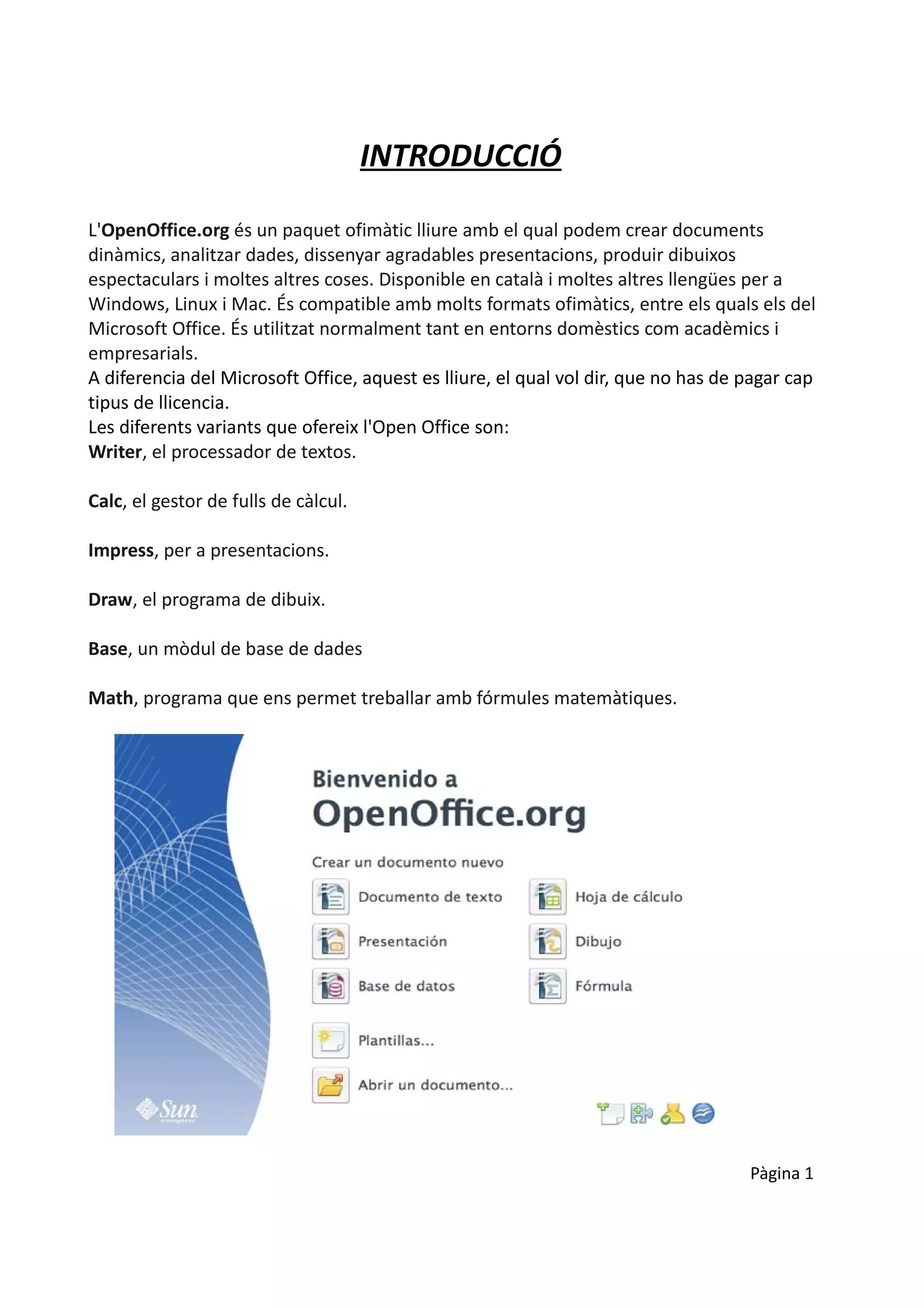 INTRODUCCIÓ

L'OpenOffice.org és un paquet ofimàtic lliure amb el qual podem crear documents
dinàmics, analitzar dades, dissenyar agradables presentacions, produir dibuixos
espectaculars i moltes altres coses. Disponible en català i moltes altres llengües per a
Windows, Linux i Mac. És compatible amb molts formats ofimàtics, entre els quals els del
Microsoft Office. És utilitzat normalment tant en entorns domèstics com acadèmics i
empresarials.
A diferencia del Microsoft Office, aquest es lliure, el qual vol dir, que no has de pagar cap
tipus de llicencia.
Les diferents variants que ofereix l'Open Office son:
Writer, el processador de textos.

Calc, el gestor de fulls de càlcul.

Impress, per a presentacions.

Draw, el programa de dibuix.

Base, un mòdul de base de dades

Math, programa que ens permet treballar amb fórmules matemàtiques.




                                                                                    Pàgina 1
 
