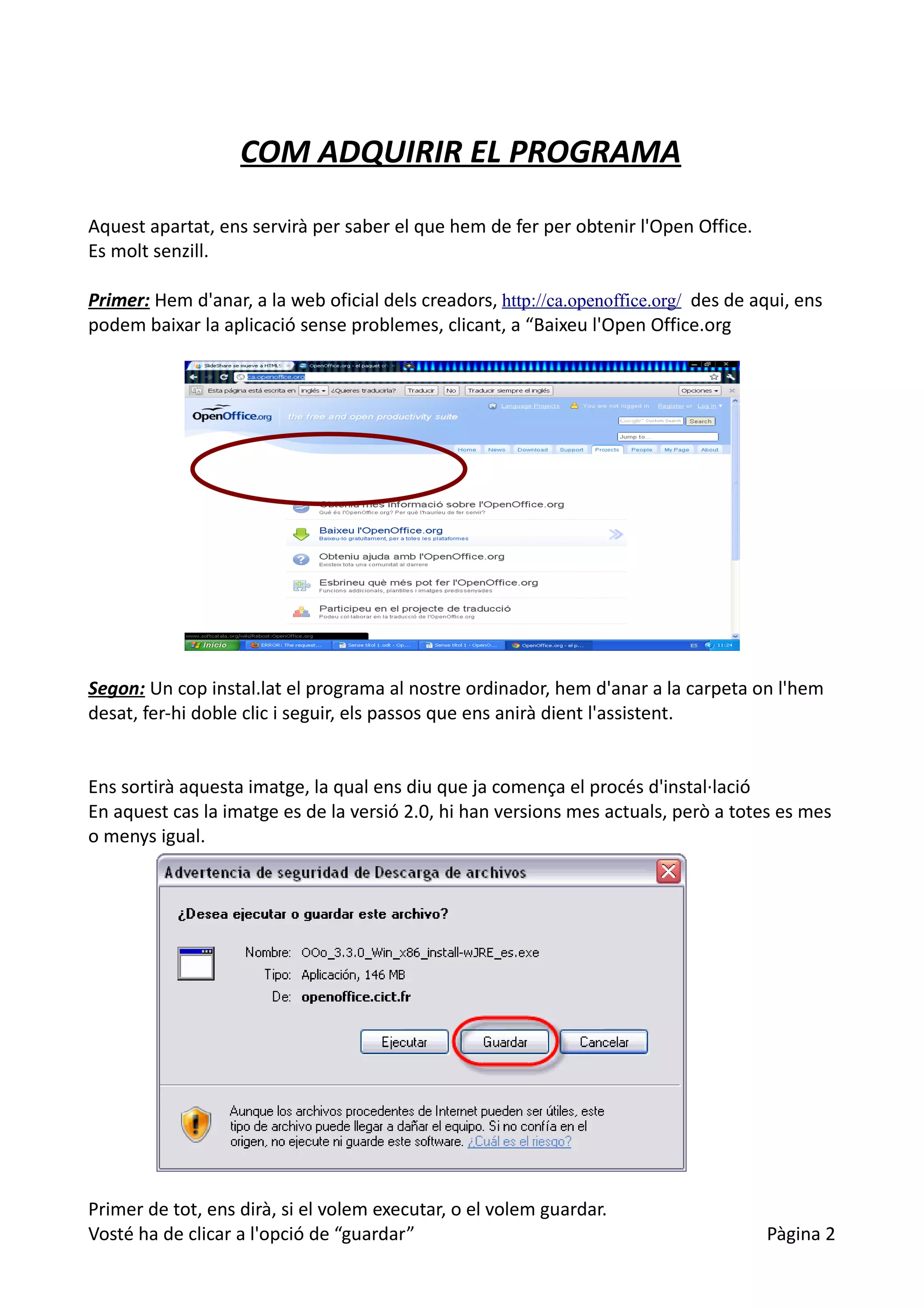 COM ADQUIRIR EL PROGRAMA

Aquest apartat, ens servirà per saber el que hem de fer per obtenir l'Open Office.
Es molt senzill.

Primer: Hem d'anar, a la web oficial dels creadors, http://ca.openoffice.org/ des de aqui, ens
podem baixar la aplicació sense problemes, clicant, a “Baixeu l'Open Office.org




Segon: Un cop instal.lat el programa al nostre ordinador, hem d'anar a la carpeta on l'hem
desat, fer-hi doble clic i seguir, els passos que ens anirà dient l'assistent.


Ens sortirà aquesta imatge, la qual ens diu que ja comença el procés d'instal·lació
En aquest cas la imatge es de la versió 2.0, hi han versions mes actuals, però a totes es mes
o menys igual.




Primer de tot, ens dirà, si el volem executar, o el volem guardar.
Vosté ha de clicar a l'opció de “guardar”                                             Pàgina 2
 